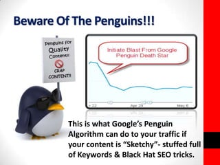 Beware Of The Penguins!!! 
This is what Google’s Penguin 
Algorithm can do to your traffic if 
your content is “Sketchy”- stuffed full 
of Keywords & Black Hat SEO tricks. 
 