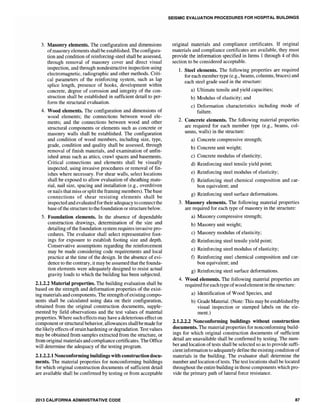 3. Masonry elements. The configuration and dimensions
ofmasonry elements shall be established. The configura-
tion and condition of reinforcing-steel shall be assessed,
through removal of masonry cover and direct visual
inspection, and through nondestructive inspection using
electromagnetic, radiographic and other methods. Criti-
cal parameters of the reinforcing system, such as lap
splice length, presence of hooks, development within
concrete, degree of corrosion and integrity of the con-
struction shall be established in sufficient detail to per-
form the structural evaluation.
4. Wood elements. The configuration and dimensions of
wood elements; the connections between wood ele-
ments; and the connections between wood and other
structural components or elements such as concrete or
masonry walls shall be established. The configuration
and condition of wood members, including size, type,
grade, condition and quality shall be assessed, through
removal of finish materials, and examination of unfin-
ished areas such as attics, crawl spaces and basements.
Critical connections and elements shall be visually
inspected, using invasive procedures or removal of fin-
ishes where necessary. For shear walls, select locations
shall be exposed to allow evaluation of sheathing mate-
rial, nail size, spacing and installation (e.g., overdriven
or nails that miss or splitthe framing members). The base
connections of shear resisting elements shall be
inspected and evaluated for their adequacy to connect the
base ofthe structure to the foundation or structure below.
5. Foundation elements. In the absence of dependable
construction drawings, determination of the size and
detailing ofthe foundation system requires invasive pro-
cedures. The evaluator shall select representative foot-
ings for exposure to establish footing size and depth.
Conservative assumptions regarding the reinforcement
may be made considering code requirements and local
practice at the time of the design. In the absence of evi-
dence to the contrary, it may be assumed that the founda-
tion elements were adequately designed to resist actual
gravity loads to which the building has been subjected.
2.1.2.2 Material properties. The building evaluation shall be
based on the strength and deformation properties of the exist-
ing materials and components. The strength ofexisting compo-
nents shall be calculated using data on their configuration,
obtained from the original construction documents, supple-
mented by field observations and the test values of material
properties. Where such effects may have a deleterious effect on
component or structural behavior, allowances shall be made for
the likely effects ofstrain hardening or degradation. Test values
may be obtained from samples extracted from the structure, or
from original materials and compliance certificates. The Office
will determine the adequacy of the testing program.
2.1.2.2.1 Nonconforming buildings with construction docu-
ments. The material properties for nonconforming buildings
for which original construction documents of sufficient detail
are available shall be confirmed by testing or from acceptable
2013 CALIFORNIA ADMINISTRATIVE CODE
SEISMIC EVALUATION PROCEDURES FOR HOSPITAL BUILDINGS
original materials and compliance certificates. If original
materials and compliance certificates are available, they must
provide the information specified in Items I through 4 of this
section to be considered acceptable.
1. Steel elements. The following properties are required
for each member type (e.g., beams, columns, braces) and
each steel grade used in the structure:
a) Ultimate tensile and yield capacities;
b) Modulus of elasticity; and
c) Deformation characteristics including mode of
failure.
2. Concrete elements. The following material properties
are required for each member type (e.g., beams, col-
umns, walls) in the structure:
a) Concrete compressive strength;
b) Concrete unit weight;
c) Concrete modulus of elasticity;
d) Reinforcing steel tensile yield point;
e) Reinforcing steel modulus of elasticity;
f) Reinforcing steel chemical composition and car-
bon equivalent; and
g) Reinforcing steel surface deformations.
3. Masonry elements. The following material properties
are required for each type of masonry in the structure:
a) Masonry compressive strength;
b) Masonry unit weight;
c) Masonry modulus of elasticity;
d) Reinforcing steel tensile yield point;
e) Reinforcing steel modulus of elasticity;
f) Reinforcing steel chemical composition and car-
bon equivalent; and
g) Reinforcing steel surface deformations.
4. Wood elements. The following material properties are
required for each type ofwood elementin the structure:
a) Identification of Wood Species, and
b) Grade Material. (Note: This may be established by
visual inspection or stamped labels on the ele-
ment.)
2.1.2.2.2 Nonconforming buildings without construction
documents. The material properties for nonconforming build-
ings for which original construction documents of sufficient
detail are unavailable shall be confirmed by testing. The num-
ber and location of tests shall be selected so as to provide suffi-
cient information to adequately define the existing condition of
materials in the building. The evaluator shall determine the
number and location oftests. The test locations shall be located
throughout the entire building in those components which pro-
vide the primary path of lateral force resistance.
87
 
