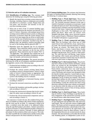 SEISMIC EVALUATION PROCEDURES FOR HOSPITAL BUILDINGS
2.2 Selection and use of evaluation statements.
2.2.1 Identification of building type. The evaluator shall
determine the building type using the following procedure:
1. Identify the lateral-force-resisting system using text and
drawings, including whatever components are available
and effective to constitute a system. Prepare floor and
roof plans, and elevations and sketches of the lat-
eral-force-resisting system.
2. Select one or more of the 15 common building types
which best characterize the structure (see Sections 2.2.2
and 2.2.3 below). Structures with multiple lateral force
resisting systems (different lateral systems in orthogonal
directions, or structures where the system changes from
level to level) may require the use of two or more build-
ing types. In the case of hybrid structures or other build-
ings that cannot be adequately classified using the 15
building types, the alternative analysis procedure shall
be used, or the building shall be placed in SPC "I."
3. Reproduce from the Appendix the list of evaluation
statements. These statements shall be used for all types
of buildings. Some statements on the list may not be
appropriate. These statements may be marked "NA" as
"not applicable." The Appendix also contains the set of
evaluation statements that address foundations and geo-
logic site hazards, and nonstructural elements.
2.2.2 Using the general procedure. The general procedure
involving use of the set of evaluation statements presented in
the Appendix consists of the following steps:
1. Evaluate the basic building system according to the eval-
uation statements in Article 3;
2. Evaluate the vertical systems resisting lateral forces
according to Article 4 (moment frames), Article 5 (shear
walls) or Article 6 (braced frames) as appropriate. For
buildings with a combination of vertical systems, each
system in the building must be evaluated;
3. Evaluate the diaphragm or horizontal bracing system
according to Article 7;
4. Evaluate the structural connections according to Article
8;
5. Evaluate the foundation and possible geologic site haz-
ards according to Article 9;
6. Evaluate the nonstructural elements that involve imme-
diate life-safety issues according to Article 10; and
7. Evaluate the critical nonstructural components and sys-
tems according to Article 11.
If a statement is found to be true, the condition being evalu-
ated is acceptable according to the criteria of these regulations,
and the issue may be set aside. If a statement is found to be
false, a condition exists that needs to be addressed further,
using the specified analysis procedures. Analysis procedures
are given in Section 2.4. Each statement includes a reference to
a particular section in Articles 3 through 10 where additional
procedures for the resolution of the issues are given. The evalu-
ator shall assemble the list ofdeficiencies and the results of the
analysis and proceed to the final evaluation in Section 2.5.
88
2.2.3 Common building types. The evaluator shall determine
the type(s) of building being evaluated, choosing from among
the following 15 common types:
1. Building Type l-Wood, light frame. These build-
ings are typically small structures of one or more sto-
ries. The essential structural character of this type is
repetitive framing by woodjoists on wood studs. Loads
are light and spans are small. These buildings may have
relatively heavy chimneys and may be partially or fully
covered with veneer. Lateral loads are transferred by
diaphragms to shear walls. The diaphragms are roof
panels and floors. Shear walls are exterior walls
sheathed with plank siding, stucco, plywood, gypsum
board, particle board or fiberboard. Interior partitions
are sheathed with plaster or gypsum board.
2. Building Type 2-Wood, commercial and indus-
trial. These are buildings with a floor area of 5,000
square feet or more and with few, if any, interior bear-
ing walls. The essential structural character is framing
by beams on columns. The beams may be glulam
beams, steel beams or trusses. Lateral forces usually
are resisted by wood diaphragms and exterior walls
sheathed with plywood, stucco, plaster or other panel-
ing. The walls may have rod bracing. Large exterior
wall openings often require post-and-beam framing.
Lateral force resistance on those lines may be achieved
with steel rigid frames or diagonal bracing.
3. Building Type 3-Steel moment frame. These build-
ings have a frame of steel columns and beams. Lateral
forces are resisted by the development of flexural
forces in the beams and columns. In some cases, the
beam-column connections have very small moment
resisting capacity but, in other cases, the connections of
some of the beams and columns were designed to fully
develop the member capacities. Lateral loads are trans-
ferred by diaphragms to moment resisting frames. The
diaphragms can be of almost any material. The frames
develop their stiffness by fuB or partial moment con-
nections. The frames can be located almost anywhere
in the bUilding. Usually the columns have their strong
directions oriented so that some columns act primarily
in one direction while the others act in the other direc-
tion, and the frames consist of lines of strong columns
and their intervening beams.
4. Building Type 4-Steel braced frame. These build-
ings are similar to Type 3 buildings except that the ver-
tical components of the lateral-force-resisting system
are braced frames rather than moment frames.
5. Building Type 5-Steellight frame. These buildings
are pre-engineered and prefabricated with transverse
rigid frames. The roof and walls consist of lightweight
panels. The frames are built in segments and assembled
in the field with boltedjoints. Lateral loads in the trans-
verse direction are resisted by the rigid frames with
loads distributed to them by shear elements. Loads in
the longitudinal direction are resisted entirely by shear
elements. The shear elements can be either the roof and
wall sheathing panels, an independent system of ten-
2013 CALIFORNIA ADMINISTRATIVE CODE
 