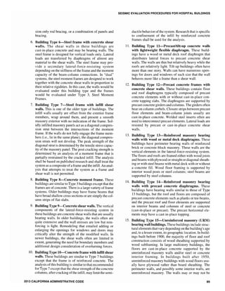 sion-only rod bracing, or a combination of panels and
bracing.
6. Building Type 6-Steel frame with concrete shear
walls. The shear walls in these buildings are
cast-in-place concrete and may be bearing walls. The
steel frame is designed for vertical loads only. Lateral
loads are transferred by diaphragms of almost any
material to the shear walls. The steel frame may pro-
vide a secondary lateral-force-resisting system
depending on the stiffness ofthe frame and the moment
capacity of the beam-column connections. In "dual"
systems, the steel moment frames are designed to work
together with the concrete shear walls in proportion to
their relative rigidities. In this case, the walls would be
evaluated under this building type and the frames
would be evaluated under Type 3, Steel Moment
Frames.
7. Building Type 7-Steel frame with infill shear
walls. This is one of the older type of buildings. The
infill walls usually are offset from the exterior frame
members, wrap around them, and present a smooth
masonry exterior with no indication of the frame. Sol-
idly infilled masonry panels act as a diagonal compres-
sion strut between the intersections of the moment
frame. If the walls do not fully engage the frame mem-
bers (i.e., lie in the same plane), the diagonal compres-
sion struts will not develop. The peak strength of the
diagonal strut is determined by the tensile stress capac-
ity of the masonry panel. The post-cracking strength is
determined by an analysis of a moment frame that is
partial1y restrained by the cracked infill. The analysis
shall be based on published research and shall treat the
system as a composite ofa frame and the infill. An anal-
ysis that attempts to treat the system as a frame and
shear wall is not permitted.
8. Building Type 8-Concrete moment frame. These
buildings are similar to Type 3 buildings except that the
frames are of concrete. There is a large variety offrame
systems. Older buildings may have frame beams that
have broad shallow cross sections or are simply the col-
umn strips of flat-slabs.
9. Building Type 9-Concrete shear walls. The vertical
components of the lateral-force-resisting system in
these buildings are concrete shear walls that are usually
bearing walls. In older buildings, the walls often are
quite extensive and the wall stresses are low but rein-
forcing is light. Remodeling that entailed adding or
enlarging the openings for windows and doors may
critically alter the strength of the modified walls. In
newer buildings, the shear walls often are limited in
extent, generating the need for boundary members and
additional design consideration of overturning forces.
10. Building Type 10-Concrete frame with infill shear
walls. These buildings are similar to Type 7 buildings
except that the frame is of reinforced concrete. The
analysis of this building is similar to that recommended
for Type 7 except that the shear strength of the concrete
columns, after cracking ofthe infill, may limit the semi-
2013 CALIFORNIA ADMINISTRATIVE CODE
SEISMIC EVALUATION PROCEDURES FOR HOSPITAL BUILDINGS
ductile behavior ofthe system. Research that is specific
to confinement of the infill by reinforced concrete
frames shall be used for the analysis.
L1. Building Type I1-Precastltilt~up concrete walls
with lightweight flexible diaphragm. These build-
ings have a wood or metal deck roof diaphragm that
distributes lateral forces to precast concrete shear
walls. The walls are thin but relatively heavy while the
roofs are relatively light. Tilt-up buildings often have
more than one story. Walls can have numerous open-
ings for doors and windows of such size that the wall
behaves more like a frame than a shear wall.
12. Building Type 12-Precast concrete frames with
concrete shear walls. These buildings contain floor
and roof diaphragms typically composed of precast
concrete elements with or without cast-in-place con-
crete topping slabs. The diaphragms are supported by
precast concrete girders and columns. The girders often
bear on column corbels. Closure strips between precast
floor elements and beam-column joints usually are
cast-in-place concrete. Welded steel inserts often are
used to interconnect precast elements. Lateral loads are
resisted by precast or cast-in-place concrete shear
walls.
13. Building Type I3-Reinforced masonry bearing
walls with wood or metal deck diaphragms. These
buildings have perimeter bearing walls of reinforced
brick or concrete-block masonry. These walls are the
vertical elements in the lateral-force-resisting system.
The floors and roofs are framed either with wood joists
and beams with plywood or straightor diagonal sheath-
ing or with steel beams with metal deck with or without
a concrete fill. Wood floor framing is supported by
interior wood posts or steel columns; steel beams are
supported by steel columns.
14. Building Type I4-Reinforced masonry bearing
walls with precast concrete diaphragms. These
buildings have bearing walls similar to those of Type
13 bUildings, but the roof and floors are composed of
precast concrete elements such as planks or tee-beams,
and the precast roof and floor elements are supported
on interior beams and columns of steel or concrete
(cast-in-place or precast). The precast horizontal ele-
ments may have a cast-in-place topping.
15. Building Type 15-Unreinforced masonry (URM)
bearing wall buildings. These buildings include struc-
tural elements that vary depending on the building's age
and, to a lesser extent, its geographic location. In build-
ings built before 1900, the majority of floor and roof
construction consists of wood sheathing supported by
wood subframing. In large multistory buildings, the
floors are cast-in-place concrete supported by the
unreinforced masonry walls and/or steel or concrete
interior framing. In buildings built after 1950,
unreinforced masonry buildings with wood floors usu-
ally have plywood rather than board sheathing. The
perimeter walls, and possibly some interior walls, are
unreinforced masonry. The walls mayor may not be
89
 
