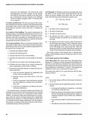 SEISMIC EVALUATION PROCEDURES FOR HOSPITAL BUILDINGS
anchored to the diaphragms. Ties between the walls
and diaphragms are more common for the bearing
walls than for walls that are parallel to the noor fram-
ing. Unreinforced masonry bearing wall buildings
(TYPE 15) shall be assigned to SPC L No further anal-
ysis is required.
2.3 Follow-up field work. The first assessment of the evalua-
tion statements may indicate a need for more information about
the building. The evaluator shall make additional site visits,
performing the necessary surveys and tests to complete the
evaluation.
2.4 Analysis of the building. The general requirements for
building analysis (including the determination of force level,
horizontal distribution of lateral forces, accidental torsion,
interstory drift and overturning) are summarized in this sec-
tion. For cases where dynamic analysis is required, the general
requirements are given in Section 2.4.10.
2.4.1 Scope of analysis. When an evaluation statement is false
and requires further analysis, the evaluator shall provide appro-
priate analyses that will cover the statement requirements. For
the analysis, the evaluator will:
1. Calculate the building weights;
2. Calculate the building period;
3. Calculate the lateral force on the building;
4. Distribute the lateral force over the height of the build-
ing;
5. Calculate the story shears and overturning moments;
6. Distribute the story shears to the vertical resisting ele-
ments in proportion to their relative stiffness;
7. Examine the individual elements as required by the eval-
uation statements:
a. Load and reaction diagrams for diaphragms and
for the vertical resisting elements;
b. Shearing stresses and chord forces in the dia-
phragm;
c. Vertical components (walls and frames) and find
the story deflections, member forces and deflec-
tions; and
d. Total forces or deflections according to the speci-
fied load combinations.
For moment frames consisting of beams and columns, the
distribution ofstory shears to the verticallateral-force-resisting
elements in that story may be in proportion to their relative
stiffness. In multistory frame-shear wall structures or in struc-
tures where the vertical resisting elements have significantly
different lateral stiffnesses, or where the stiffnesses ofthe verti-
cal resisting elements change significantly over the height of
the structure, an analysis of the entire structure under the pre-
scribed lateral loads shall be performed.
90
2.4.2 Demand. All building components evaluated shall resist
the effects of the seismic forces prescribed herein and the
effects of gravity loadings from dead, floor live and snow
loads. The following load combinations shall be used:
Q =L 1QD+QL +Qs±QE (2-1)
or
(2-2)
where:
Q the effect of the combined loads.
the effect of dead load.
the effect of seismic forces.
the effective live load is equal to 25 percent of the
unreduced design live load but not less than the actual
live load.
the effective snow load is equal to either 70 percent of
the full design snow load or, where conditions warrant
and are approved by OSHPD, not less than 20 percent
of the full design snow load except that, where the
design snow load is less than 30 pounds per square foot,
no partofthe load need be included in seismic loading.
The seismic portion of the demand (QE) is obtained from
analysis of the building using the seismic base shear (V) from
Equation 2-3.
2.4.3 Seismic analysis of the building.
2.4.3.1 Base shear. The seismic base shear determined from
Equation 2-3 is the basic seismic demand on the building. Ele-
ment forces and deflections obtained from analysis based on
this demand are the element demands (QE) to be used in the
load combinations of Equations 2-1 and 2-2. The demands are
modified in some cases as discussed in Section 2.4.11.
The seismic base shear (V) in a given direction shall be deter-
mined as follows:
(2-3)
where:
Cs the seismic design coefficient determined by Equation
2-4 or 2-5.
W = the total dead load and applicable portions of the fol-
lowing:
• In storage and warehouse occupancies, a minimum
of 25 percent of the floor live;
• Where an allowance for partition load is included in
the floor load design, the actual partition weight or a
minimum weight of 10 psf of floor area, whichever
is greater;
• Total operating weight of all permanent equipment;
and
• The effective snow load as defined in Section 2.4.2.
2013 CALIFORNIA ADMINISTRATIVE CODE
 