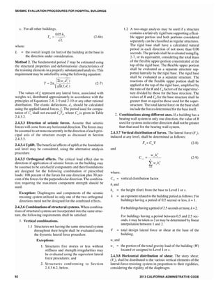 SEISMIC EVALUATION PROCEDURES FOR HOSPITAL BUILDINGS
c. For all other buildings,
0.05 hn
Ji
(2-6b)
where:
L the overall length (in feet) of the building at the base in
the direction under consideration.
Method 2. The fundamental period T may be estimated using
the structural properties and deformational characteristics of
the resisting elements in a properly substantiated analysis. This
requirement may be satisfied by using the following equation:
T (2-7)
The values ofIt represent any lateral force, associated with
weights wi, distributed approximately in accordance with the
principles of Equations 2-8, 2-9 and 2-10 or any other rational
distribution. The elastic deflections, di, should be calculated
using the applied lateral forces,ft. The period used for compu-
tation of shall not exceed CaTu' where is given in Table
2.4.3.2.
2.4.3.3 Direction of seismic forces. Assume that seismic
forces will come from any horlzontal direction. The forces may
be assumed to act nonconcurrently in the direction ofeach prin-
cipal axis of the structure except as discussed in Section
2.4.3.5.
2.4.3.4 UpUft. The beneficial effects of uplift at the foundation
soil level may be considered, using the alternative analysis
procedure.
2.4.3.5 Orthogonal effects. The critical load effect due to
direction of application of seismic forces on the building may
be assumed to be satisfied ifcomponents and their foundations
are designed for the following combination of prescribed
loads: 100 percent of the forces for one direction plus 30 per-
cent ofthe forces for the perpendicular direction. The combina-
tion requiring the maximum component strength should be
used.
Exception: Diaphragms and components of the seismic
resisting system utilized in only one of the two orthogonal
directions need not be designed for the combined effects.
2.4.3.6 Combinations ofstructu.ral systems. When combina-
tions of structural systems are incorporated into the same struc-
ture, the following requirements shall be satisfied:
92
1. Vertical combinations.
1.1 Structures not having the same structural system
throughout their height shall be evaluated using
the dynamic lateral force procedure.
Exceptions:
1. Structures five stories or less without
stiffness and strength irregularities may
be evaluated using the equivalent lateral
force procedures; and
2. Structures conforming to Section
2.4.3.6.2, below.
1.2 A two-stage analysis may be used if a structure
contains a relatively rigid base supporting a flexi-
ble upper portion and both portions considered
separately can be classified as regular structures.
The rigid base shall have a calculated natural
period in each direction of not more than 0.06
seconds. The periods shall be evaluated using Eq.
2-7, or its equivalent, considering the total mass
of the flexible upper portion concentrated at the
top of the rigid base. The flexible upper portion
shall be evaluated as a separate structure sup-
ported laterally by the rigid base. The rigid base
shall be evaluated as a separate structure. The
reactions of the flexible upper portion shall be
applied at the top of the rigid base, amplified by
the ratio of the R and Cd factors of the superstruc-
ture divided by those for the base structure. The
values of R and Cd for the base structure shall be
greater than or equal to those used for the super-
stmcture. The total lateral force on the base shall
include the forces determined for the base itself.
2. Combinations along different axes. If a building has a
wall system in only one direction, the value of R
used for systems in the other direction shall not be greater
than that used for the bearing wall system.
2.4.3.7 Vertical distribution of forces. The lateral force (F),
induced at any level, shall be determined as follows:
(2-8)
and
(2-9)
where:
Cvx vertical distribution factor.
hi and
k
v
Wi and
the height (feet) from the base to Level I or x.
an exponent related to the building period as follows: For
buildings having a period of 0.5 second or less, k = 1.
Forbuildings having aperiod of2.S seconds ormore, k=2.
For buildings having a period between 0.5 and 2.5 sec-
onds, k may be taken as 2 or may be determined by linear
interpolation between 1 and 2.
total
building.
lateral force or shear at the base of the
H' the portion of the total gravity load of the building (tv)
located or assigned to Level lor x.
2.4.3.8 Horizontal distribution of shear. The story shear,
(V), shall be distributed to the various vertical elements of the
lateral-force-resisting system in proportion to their rigidities,
considering the rigidity of the diaphragm.
2013 CALIFORNIA ADMINISTRATIVE CODE
 