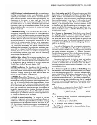 2.4.3.9 Horizontal torsional moments. The increased shears
resulting from horizontal torsion where diaphragms have the
capability to transmit that torsion shall be evaluated. The acci-
dental torsional moment shall be determined assuming dis-
placements of the centers of mass each way from their
calculated locations. The minimum assumed displacement of
the center of mass at each level shall be five percent of the
dimension at that level measured perpendicular to the direction
of the applied force. For each element, the most severe loading
shall be considered.
2.4.3.10 Overturning. Every structure shall be capable of
resisting the overturning effects caused by earthquake forces
specified. At any level, the overturning moments to be resisted
shallbe estimated using those seismic forces (Ft and FJ that act
on levels above the level under consideration. At any level, the
incremental changes of the overturning moment shall be dis-
tributed to the various resisting elements in the same propor-
tion as distribution of the horizontal shears to those elements.
The foundations of buildings (but not the connection of the
building to the foundation), except inverted pendulum struc-
tures, shall be evaluated for the foundation overturning design
moment (Mf
) at the foundation-soil interface determined using
the overturning moment at the base with an overturning
moment reduction factor of 0.75.
2.4.3.11 P-delta effects. The resulting member forces and
moments and the story drifts induced by P-deltaeffects shall be
considered in the evaluation of overall structural frame stabil-
ity. P-delta need not be considered if the drift satisfies the
"Quick Check for Drift" given in Section 2.4.7.
2.4.3.12 Foundations. The foundation shall be capable of
transmitting the base shear and the overturning forces defined
in this article from the structure into the supporting soil. The
short-term dynamic nature of the loads may be taken into
account in establishing the soil properties.
2.4.3.12.1 Soil capacities. The capacity of the foundation soil
in bearing or the capacity ofthe soil interface between pile, pier
or caisson and the soil shall be sufficient to support the struc-
ture with all prescribed loads, other than earthquake forces,
taking due account of the settlement that the structure is capa-
ble of withstanding. For the load combination including earth-
quake, the soil capacities must be sufficient to resist loads at
acceptable strains considering both the short time of loading
and the dynamic properties of the soil. Allowable soil capaci-
ties multipliedby afactor of2.0 may be used, except that values
for sliding friction may not be increased.
2.4.3.12.2 Structural materials. The strength of concrete
foundation components subjected to seismic forces alone or in
combination with other prescribed loads and their detailing
requirements shall be determined from the provisions of ACI
318. Reductions to foundation component capacities shall be
made where components do not meet the requirements of ACI
318.
2013 CALIFORNIA ADMINISTRATIVE CODE
SEISMIC EVALUATION PROCEDURES FOR HOSPITAL BUILDINGS
2.4.4 Deformation and drift. When deformations and drift
limits need to be checked, such as for frames failing the "Quick
Check of Drift" and slender seismic resisting systems of any
type, compute the elastic deformations caused by the required
forces and then multiply by the factor Cd to determine the total
deformations. Interstory drifts shall not exceed O.OI33hsx'
where hsx is the story height below level x. For purposes of this
drift analysis only, it is permissible to use the computed funda-
mental period (T) ofthe building without the upper bound limi-
tation specified in Section 2.4.3.2 when determining drift level
seismic design forces.
2.4.5 Demand on diaphragms. The deflection in the plane of
the diaphragm shall not exceed the permissible deflection of
the attached elements as determined by the evaluator. Permissi-
ble deflection permits the attached element to maintain its
structural integrity under the individual loading and continue to
support the prescribed loads without endangering the occu-
pants of the building.
Floor and roof diaphragms shall be designed to resist a mini-
mum force equal to O.SAv times the weight of the diaphragm
and other elements attached to the building plus the portion of
the seismic shear force at that level, CV.), required to be trans-
ferred to the components of the vertical seismic-resisting sys-
tem because of offsets or changes in stiffness of the vertical
components above and below the diaphragm.
Diaphragms shall provide for both the shear and bending
stresses resulting from these forces. Diaphragms shall have ties
or struts to distribute the wall anchorage forces into the dia-
phragm as prescribed in Section 3.6.4 ofthe 1994NEHRP Rec-
ommended Provisions.
2.4.6 Demand on parts and portions of the building. Parts
and portions ofstructures and permanent nonstructural compo-
nents and equipment supported by a structure and their attach-
ments, as identified in the building evaluation procedures, shall
be evaluated to verify that they are capable of resisting the
seismicforces specified below. All attachments or appendages,
including anchorages and required bracing, shall be evaluated
for seismic forces. Nonrigid equipment, the structural failure
of which would cause a life-safety hazard, also shall be evalu-
ated.
Each element or component evaluated shall be capable of
resisting a total lateral seismic force, Fp
' where:
Fp=0.67(AvCcWc) (2-10)
where:
Av the velocity-related acceleration coefficient given in
Figures 2.1 and 2.1a.
Cc = a coefficient given in Table 2.4.6.
We = the weight of the element or component.
The NPC of the building shall be determined using the pro-
cedures in Article 11.
93
 