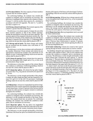 SEISMIC EVALUATION PROCEDURES FOR HOSPITAL BUILDINGS
4.3.5 No shear failures. The shear capacity of frame members
is greater than the moment capacity.
For conforming buildings, the evaluator may consider this
condition as mitigated, and no calculations are necessary. The
deficiency is inadequate shear capacity in the columns or beams.
Compare Ve with the member shear capacity, <I>Vn, calculated in
accordance with ACI 318 Appendix. The ratio Ve / Vn shall be
less than or equal to 1.0.
4.3.6 Strong column/weak beam. The momentcapacity ofthe
columns is greater than that of the beams.
The deficiency is in column capacity. Compare the sum ofthe
beam moment capacities to that of the column capacities.
Include the participation of the slab in the beam capacities. The
moment capacity to be compared is the plastic moment, MpT' The
ratio ofthe sum ofthe Mpr for the columns to the sum ofthe Mpr for
the beams is required to be not less than 1.2. Conforming build-
ings which do not meet this criteria shall be placed in SPC 4.
4.3.7 Stirrup and tie hooks. The beam stirrups and column
ties are anchored into the member cores with hooks of 135
degrees or more.
The deficiency is in the shear resistance and confinement of
the member. Determine if beam stirrups and column ties are
appropriately anchored into member cores with hooks of 135
degrees or more. Conforming buildings which do not meet this
criteria shall be placed in SPC 4.
4.3.8 Column-tie spacing. Frame columns have ties spaced at
dl4 or less throughout their length and at 8 db' or less at all
potential plastic hinge regions.
The deficiency is in the shear capacity ofthe column. Report
this condition as a deficiency. Conforming buildings which do
not meet this criteria shall be placed in SPC 4.
4.3.9 Column-bar splices. All column bar lap splice lengths
are greater than 35 db' long and are enclosed by ties spaced at 8
db' or less.
The deficiency is in the strength and ductility of the colunm.
Compare the splice length provided with that required by Sec-
tions 12.2 and 12.15 of the ACI 318 provisions. Conforming
buildings which do not meet this criteria shall be placed in SPC
4.
4.3.10 Beam bars. At least two longitudinal top and two longi-
tudinal bottom bars extend continuously throughout the length
ofeach frame beam. At least 25 percent ofthe steel provided at
the joints for either positive or negative moment is continuous
throughout the members.
For conforming buildings, the evaluator may consider this
condition as mitigated, and no calculations are necessary. The
deficiency is in the strength and ductility of the beam. Deter-
mine if the required beam bars are present. For conforming
buildings, the evaluator may consider this condition as miti-
gated, and no calculations are necessary.
4.3.11 Beam-bar splices. The lap splices for longitudinal
beam reinforcing are located within the center halfofthe mem-
ber lengths and not in the vicinity of potential plastic hinges.
The deficiency is in the strength and ductility of the beam.
Determine ifthe beam bar splices are detailed and located such
102
that the yield capacity ofthe beam can be developed. Conform-
ing buildings which do not meet this criteria shall be placed in
SPC4.
4.3.12 Stirrup spacing. All beams·have stirrups spaced at dl2
or less throughout their length and at 8 db' or less at potential
hinge locations.
For conforming buildings, the evaluator may consider this
condition as mitigated, and no calculations are necessary. The
deficiency is in the strength and ductility of the beam. Deter-
mine if the stirrups meet the specified spacing requirements,
such that the yield capacity of the beam can be developed.
4.3.13 Beam truss bars. Bent-up longitudinal steel is not used
for shear reinforcement.
For conforming buildings, the evaluator may consider this
condition as mitigated, and no calculations are necessary. The
deficiency is in the strength and ductility of the beam. Deter-
mine if bent-up shear reinforcement is present. If present,
check the shear capacity of the element ignoring the effects of
the bent-up longitudinal bars.
4.3.14 Joint reinforcing. Column ties extend at their typical
spacing through all beam-column joints at exterior columns.
For buildings designed and constructed in accordance with
the 1989 or later editions of Part 2, Title 24, the evaluator may
consider this condition as mitigated, and no calculations are
necessary. The deficiency is in the strength and ductility of the
beam-column joint. Calculate the joint capacity, Ve, and the
joint shear, V;. The joint shear is calculated at a horizontal sec-
tion at mid-height of the joint. The horizontal shear at the criti-
cal section is obtained from summation ofhorizontal forces in a
free-body diagram of the upper half of the joint as V; (T1+ Tr)
Ve where T[ and TI" the forces in the flexural tensile reinforce-
ment in the beams on the left and right sides ofthejoint, respec-
tively, are calculated assuming a steel stress equal to 1.25 fy.
See Figure 4.3.14 for computation of Ve' The ratio V;IVe shall
be less than or equal to 1. Conforming buildings which do not
meet this criteria shall be placed in SPC 4.
~..
Vtt
P
Calculate Mp with
1.0 and
~ 1.25fy,
wtlere 0/ is the
specified yeti
stress.
FIGURE 4.3.14
Mprand Ve
2013 CALIFORNIA ADMINISTRATIVE CODE
 