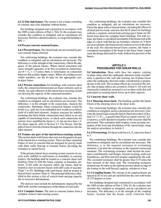 4.3.15 Flat slab frames. The system is not a frame consisting
of columns and a flat slab/plate without beams.
For buildings designed and constructed in accordance with
the 1989 or later editions of Part 2, Title 24, the evaluator may
consider this condition as mitigated, and no calculations are
necessary. Perform a detailed analysis, or assign the building to
SPC 1.
4.4 Precast concrete moment frames.
4.4.1 Precast frames. The lateral loads are not resisted by pre-
cast concrete frame elements.
For conforming buildings, the evaluator may consider this
condition as mitigated, and no calculations are necessary. The
deficiency is in the strength of the connections. Check the ade-
quacy of the precast frames. Where lateral movement will
cause strength capacities to be first exceeded at connections,
use R = Cd = 1.5 unless there is information on connection
behavior that justifies higher values. Where all yielding occurs
within members, use the R-value for the appropriate cast-
in-place frame.
4.4.2 Precast connections. For buildings with concrete shear
walls, the connection between precast frame elements such as
chords, ties and collectors in the lateral-force-resisting system
can develop the capacity of the connected members.
For conforming buildings, the evaluator may consider this
condition as mitigated, and no calculations are necessary. The
deficiency is in the strength of the connections. Analyze the
connections. Determine where connection failures would be
brittle (e.g., pull-out of an embedded item would occur before
yield of a mild steel element). Analyze structure for stability
assuming that these brittle connections have failed or are not
capable of transmitting forces, or check such connections for
seismic force amplified by factor Cd 12, but not less than 1.5.
For shear capacity, refer to Section 4.3. For flexure, find the
path of forces from the element through the connection into the
other element.
4.5 Frames not part of the lateralaforcearesisting system.
This section deals with frames that were not designed to be part
of the lateral-force-resisting system. These are basic structural
frames of steel or concrete that are designed for gravity loads
with shear walls, bracing or moment frames providing the
resistance to lateral forces.
If the primary lateral-force-resisting system consists of con-
crete walls (infilled in steel frames or monolithic in concrete
frames), the building shall be treated as a concrete shear wall
building (Type 6) with the frame columns as boundary ele-
ments. If the walls are masonry infills, the frames shall be
treated as steel or concrete frames with infill walls of masonry
(Type 7 or 10). Buildings with steel braces shall be treated as
braced frame systems (Type 4). The principal deficiency iden-
tified in this section is loss of vertical-load-carrying capacity
due to excessive deformations.
The analysis must include the deformations imposed by the
infill walls, and the consequences ofthe failure ofsuch walls.
4.5.1 Complete frames. The steel or concrete frames form a
complete vertical load-carrying system.
2013 CALIFORNIA ADMINISTRATIVE CODE
SEISMIC EVALUATION PROCEDURES FOR HOSPITAL BUILDINGS
For conforming buildings, the evaluator may consider this
condition as mitigated, and no calculations are necessary.
Check the shear walls or braced frames, including the effects of
all dead and live loads, and note that the R values for buildings
without a complete vertical load-carrying space frame are dif-
ferent from those for complete frame buildings. For wall sys-
tems, the frame is considered incomplete ifthe beams end at the
edge of a shear wall that has no boundary columns or, if there
are such columns, the beams do not continue across in the plane
of the wall. For chevron-braced frame systems, the frame is
considered incomplete if the beam in the brace frame cannot
carry the design dead and live loads without the presence of the
braces.
ARTICLE 5
PROCEDURES FOR SHEAR WAllS
5.0 Introduction. Shear walls have two aspects: carrying
in-plane shear when the earthquake direction under consider-
ation is parallel to the wall and resisting out-of-plane forces
when the earthquake direction under consideration is perpen-
dicular to the wall. The in-plane effects are covered in this arti-
cle. Out-of-plane effects are covered in Article 8. All walls not
structurally isolated are assumed to act as shear walls that will
participate in resisting lateral forces up to their capacity.
5.1 Concrete shear walls.
5.1.1 Shearing stress check. The building satisfies the Quick
Check of the shearing stress in the shear walls.
For conforming buildings, the evaluator may consider this
condition as mitigated, and no calculations are necessary. Gen-
erate the lateral loads using the Quick Check procedure of Sec-
tion 2.4.7.3. Ifvavgis greater than 50 psi (or square rootoffc iffc
is known), a more detailed evaluation of the structure shall be
performed. This evaluation shall employ a more accurate esti-
mation of the level and distribution of the lateral loads, using
the analysis procedures in Article 2.
5.1.2 Overturning. All shear walls have h,j1w ratios less than 4
to 1.
For conforming buildings, the evaluator may consider this
condition as mitigated, and no calculations are necessary. The
deficiency is in the required resistance to overturning
moments. Calculate the resistance to the required overturning
moments. The overturning resistance shall include the resis-
tance contributed by wall flanges, friction on piling, earth over
foundations, and floor and roof weights supported by the wall.
The calculated resistance shall be greater than 0.75 times the
base moment of the shear wall. The overturning resistance
moment may be taken as the righting moment about an edge of
the footing or the wall tlexural capacity, whichever is less.
5.1.3 Coupling beams. The stirrups in all coupling beams are
spaced at d/2 or less and are anchored into the core with hooks
of 135 degrees or more.
For buildings designed and constructed in accordance with
the 1989 or later editions of Part 2, Title 24, the evaluator may
consider this condition as mitigated, and no calculations are
necessary. The deficiency is in the strength of the coupling
beams. Assume that the beams yield. Calculate their
103
 