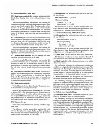 5.3 Reinforced masonry shear walls.
5.3.1 Shearing stress check. The building satisfies the Quick
Check of the shearing stress in the reinforced masonry shear
walls.
For conforming buildings, the evaluator may consider this
condition as mitigated, and no calculations are necessary. Gen-
erate the lateral loads using the Quick Check procedure ofSec-
tion 2.4.7.3. If Vavg is greater than 15 psi, a more detailed
evaluation of the structure shall be performed. This evaluation
shall employ a more accurate estimation ofthe level and distri-
bution of the lateral loads, using the analysis procedures in
Article 2.
5.3.2 Reinforcing. The total vertical and horizontal reinforcing
steel in reinforced masonry walls is greater than 0.002 times the
gross area ofthe wall with a minimum of0.0007 in either ofthe
two directions, the spacing of reinforcing steel is less than 48
inches and all vertical bars extend to the top of the walls.
For conforming buildings, the evaluator may consider this
condition as mitigated, and no calculations are necessary. Ifthe
quantity of wall reinforcing is less than the specified amounts,
report this condition as a deficiency.
5.3.3 Reinforcing at openings. All wall openings that inter-
rupt rebar have trim reinforcing on all sides.
For conforming buildings, the evaluator may consider this
condition as mitigated, and no calculations are necessary. The
deficiency is in the lack of reinforcing at the end of wall ele-
ments adjacent to openings and at the corners of walls. Check
the wall using only the length of piers between reinforcing
steel.
5.4 Unreinforced masonry shear walls. Unreinforced
masonry bearing wall buildings are automatically classified as
SPC 1, unless reclassification is permitted per Section
1.4.5.1.2. The following provisions apply to unreinforced
masonry shear wall structures that also possess a complete ver-
tical load-carrying space frame.
5.4.1 Shearing stress check.
The building satisfies the Quick Check of the shearing stress
in the unreinforced masonry shear walls.
Generate the lateral loads using the Quick Check procedure
of Section 2.4.7.3. The allowable stress (on the gross area) for
solid brick masonry is 10 psi; for hollow unit masonry, 6 psi;
and for grouted block masonry, 12.5 psi. If is greater than
the allowable stress, an Alternative Analysis of the structure
shall be performed, or the building shall be placed in SPC 1.
5.4.2 Masonry lay-up.
Filled collarjoints of multiwythe masonry walls have negIi-
gible voids.
The deficiency is in the lay-up of the wall that left voids
between the wythes. Investigate the lay-up. This can be done
when masonry units are removed for strength tests. Ifvoids are
present, report this condition as a deficiency.
2013 CALIFORNIA ADMINISTRATIVE CODE
SEISMIC EVALUATION PROCEDURES FOR HOSPITAL BUILDINGS
5.4.3 Proportions. The height/thickness ratio of the wall pan-
els is as follows:
One-story building hwl t < 15
Multistory building
Top story h,,/t < 9
Other stories h,,/t < 13
The deficiency is in the out-of-plane strength of the wall.
Check the out-of-plane demand using the procedure for parts
and portions of a building given in Section 2.4.6.
5.5 Unreinforced masonry infill walls in frames.
5.5.1 Proportions. The height/thickness ratio of the wall pan-
els is as follows:
One-story building hw It < 14
Multistory building
Top story hwl t < 9
Other stories h,,/ t < 20
The deficiency is in the out-of-plane strength of the wall.
Check the out-of-plane demand using the procedure for parts
and portions of a building given in Section 2.4.6.
5.5.2 Solid walls. The infill walls are not of cavity construction.
The deficiency is in the out-of-plane strength of the wall. If
infill walls are ofcavity construction, report this as a deficiency.
5.5.3 InfiIl walls. The infill walls are continuous to the soffits
of the frame beams.
For conforming buildings, the evaluator may consider this
condition as mitigated, and no calculations are necessary. The
deficiency is in the strength of the columns. Check the shear
capacity of the columns to develop opposing yield moments at
top and bottom of the short free height or to resist required
force amplified by the factor ej2, but not less than 1.5.
5.5.4 Wall connections. All infill panels are constructed to
encompass the frames around their entire perimeter.
For conforming buildings, the evaluator may consider this
condition as mitigated, and no calculations are necessary. The
deficiency is in the connection of the infill panel to the frame.
Determine the panel edge condition from available drawings or
from field investigation. If the panels are not properly con-
nected to the frame, report this condition as a deficiency.
5.6 Walls in wood frame buildings.
5.6.1 Shearing stress check. The building satisfies the Quick
Check of the shearing stress in wood shear walls.
For conforming buildings, the evaluator may consider this
condition as mitigated, and no calculations are necessary. Gen-
erate the lateral loads using the Quick Check procedure ofSec-
tion 2.4.7.3 and compare to 400 pounds per foot of plywood
wall or 50 pounds per foot of walls composed ofgypsum board
or other materials. If vavg is greater than these values, a more
detailed evaluation of the structure shall be performed. This
evaluation shall employ a more accurate estimation ofthe level
and distribution of the lateral loads using the analysis proce-
dures in Article 2.
105
 