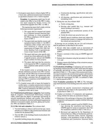 3. Ifa hospital owner elects to obtain a higher NPC at
a future date, additional nonstructural evaluations
as specified in Section 11.01.1 will be required.
Exception: An engineering report may be sub-
mitted to the Office in lieu of the NPC 2 evalua-
tion report required by Section 1.4.5.1.1 for
nonstructural upgrades from NPC 1 to NPC 2,
The engineering report shall comply with the
following minimum requirements:
1. The report shall be stamped and signed
by a California licensed structural engi-
neer certifying, in a form acceptable to
the Office, compliance with the require-
ments of NPC 2.
2. The report shall state that the systems and
equipment listed in Table 11.1 for NPC 2
compliance either comply with or have
been modified to comply with the
requirements ofChapter 16A, 1995 Cali-
fornia Building Code or equivalent pro-
vision in later version of the CBC.
3. The report shall state what specific defi-
ciencies have been addressed in the NPC
2 upgrade projects, and provide OSHPD
project numbers for these projects.
4. The report shall state that the corrective
work required for NPC 2 compliance has
been completed under permits issued by
OSHPD.
If the hospital owner or governing body has
already submitted a revised or new NPC 2 evalua-
tion report, and the Office has reviewed and made
comments on this report, the engineering report
shall include a statement that all comments per-
taining to NPC 2 compliance in the OSHPD review
have been resolved.
4. If a hospital owner sells or leases the hospital to
another party, a complete nonstructural evaluation
and list of all nonstructural deficiencies to achieve
NPC 5 shall be submitted to the Office prior to the
completion of the sale or lease.
11.1 Nonstrudural performance categories. Each building
shall be assigned a Nonstructural Performance Category
(NPC), based upon the degree of anchorage and bracing of
selected nonstructural elements and systems. This includes
architectural, mechanical, electrical and hospital equipment in
addition to associated conduit, ductwork, piping and machin-
ery. NPCs are defined in Table 11.1.
11.1.1 Site visit and evaluation. The evaluator shall:
1. Visit the building to observe and record the type, nature
and physical condition of the nonstructural elements and
systems for the planned NPC;
2. Note the SPC of the buildings based on procedures fol-
lowed in Article 2;
3. Assemble building design data including:
2013 CALIFORNIA ADMINISTRATIVE CODE
SEISMIC EVALUATION PROCEDURES FOR HOSPITAL BUILDINGS
a. Construction drawings, specifications and calcu-
lations, and
b. All drawings, specifications and calculations for
remodeling work.
4. During the visit, the evaluator shall:
a. Verify existing data;
b. Develop other needed data (e.g., measure and
sketch building if necessary);
c. Verify the critical nonstructural systems of the
planned NPC;
d. Verify the critical care areas/services; and
e. Identify special conditions which may impact the
nonstructural systems or endanger the function of
the critical care areas/services.
If drawings are not available, the site visit and evaluation
shall be performed as described in this section.
5. Review other data available such as assessments of
building performance and function following past earth-
quakes;
6. Prepare a summary of data using an OSHPD approved
format;
7. Perform the evaluation using the procedures in Section
11.2; and
8. Prepare a report ofthe findings of the evaluation using an
OSHPD approved format.
11.2 Evaluation of buildings. Conforming and nonconform-
ing buildings shall be placed in an NPC based upon the degree
of anchorage and bracing for those systems and equipment
specified in Table 11.1. The scope of the nonstructural evalua-
tion may be limited to the nonstructural systems and elements
specified in Table 11.1 for the planned NPC. Buildings which
do not meet the requirements for NPC 2 as defined in Table
11.1 shall be placed in NPC 1.
11.2.1 Evaluation procedures for NPC 2. The following
steps shall determine if the building meets the criteria for NPC
2:
a) Identify the specific nonstructural components and
equipment that are subject to the requirements of NPC 2
as specified in Table 11.1;
b) Conduct an inventory of components and equipment,
noting whether the items are anchored or braced;
c) Determine if the anchorage or bracing of the identified
components and equipment complies with the following
conditions:
1. Installed under a permit issued by OSHPD. Draw-
ings showing the installation and bearing an
OSHPD approval stamp are required to show that
the installation conforms to Part 2, Title 24; or
2. Reviewed and approved by the Department of
General Services, Office of Architecture and Con-
struction, Structural Safety Section. Drawings
showing: a) the installation; b) bear an Office of
Architecture and Construction, Structural Safety
115
 