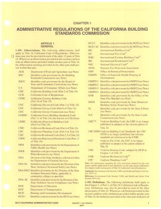 CHAPTER 1
ADMINISTRATIVE REGULATIONS OF THE CALIFORNIA BUILDING
STANDARDS COMMISSION
ARTICLE 1
GENERAL
1-101. Abbreviations. The following abbreviations shall
apply to Title 24, California Code of Regulation '. Abbrevia-
II tions may aI 0 be provided in each of the other 12parts of Title
24. Whenever an abbreviation provided in this ection conflicts
with an abbreviation provided within another part of Title 24,
the abbreviation meaning provided in the other part shall pre-
vail within that part.
AGR Department of Food and Agriculture (see Note)
BSC
BSCC
CA
CBC
CCR
CEBC
CEC
CEC
CEC
CGBSC
CHBC
CMC
CPC
CRC
CRSC
DPH
DWR
DSA
Identifie ' code provi 'ions by the Building
Standards Commi sion ( ee Note)
Identifie' code provisions by the Board of
State and Community Corrections ( ee Note)
Department of Con umer Affair (see Note)
California Building Code (Part 2 of Title 24)
California Code of Regulation
California Existing Building Code
(Part 10 of Title 24)
California Electrical Code (Part 3 of TitJe 24)
California Energy Code (Part 6 of Title 24)
California Energy Commission (see Note)
California Green Building Standards Code
(Part I I of Title 24) al 0 known a CALGreen
California Historical Building Code
(Part 8 of Title 24)
California Mechanical Code (Part 4 ofTitle 24)
California Plumbing Code (Part 5 of Title 24)
Cal(fornia Residential Code (Part 2.5 ofTitle 24)
California ReferencedStandards Code (Part 12
of Title 24)
Identities code provisions by the Departmentof
Public Health (see Note)
Identifies code provisions by the Department of
Water Re. ource ' (see Note)
Division ofthe State Architect, adivi 'ion within
the Department of General Services
DSA-SS Identifies code provision by theDivision ofth
State Architect-Structural Safety (see Note)
DSA-SSICC Identifie . provi ions by the Division of the State
Architect-Structural Safety, applicable to
community college ' as specified.
DSA-AC Identifies code provi ion by the Division ofthe
State Architect-Acce ' Compliance (. ee Note)
DOE Department of Education
DOT
HCD
HCD I
Department of Tran portation
Housing and Community Development
Identifie code provi ion by the HCD (see Note)
RCD2
HCD IAC
IBC
IFC
IEBC
IRC
NEC
NFPA
OHP
ldentifie. code provisions by the RCD (see Note)
Identifies code provision by theHCD (. ee Note)
International Building Code®
International Fire Code®
International Existing Building Code®
International Residential Code®
National Electrical Code®
National Fire Protection A ociation
Office of Hi torical Pre ervation
OSHPD Office of Statewide Health Planning &
Development
OSHPD I Identifies code provi ions by OSHPD (see Note)
OSHPD 2 Identifies code provi ion by OSHPD (see Note)
OSHPD 3 Identifies code provi ion by OSHPD (seeNote)
OSHPD 4 Identifies code provision by OSHPD ( ee Note)
SFM
SHSB
SL
SLC
UBCTM
Identifies code provisions by the Office of the
State Fire Mar hal ( ee Note)
Identifie code provision' by State Hi torical
Building Safety Board (see Note)
Identifies code provision by the tate Library
(see Note)
Identifie' code provisions by the State Lands
Commi sion (see Note)
Uniform Building Code: the UBC i no longer
publi hed or adopted in lh cun'enl edition of
Title 24.
UBC STDS Unifonn Building Code Standards; the UBC
STDS i no longer published, but relevant
tandards are referenced in the CEBC
UFC
UHC
UMC
UPC
Uniform Fire Code; the UFC is no longer
published or adopted in the current edition of
Title 24.
Uniform Hou ing Code; adopted by HCD in
Chapter I of Title 25.
Uniform Mechanical Code®
Uniform Plumbing Code®
Note: For information regarding the code provisions adopted by th is state
agency and the application of such adoptions, see the late agency administra-
tive chapters inthe various parts orTitle 24, California Code ofReRu/ations,
Authority: GovernmentCode Section 11 000,and Health and Safety Code Sec-
tion 18931 (t),
Reference: Government Code Section 11000, and Health and Safety Code
Section 1893 1(d),
1-103. Definitions. The following definitions shall apply to
this Chapter I, ofPart I , ofTitle 24, California Code ofRegula-
tion . Definitions may also be provided in each of the other
eleven parts of Title 24. Whenever a definition provided in this
section conflict with a definition provided within another part
of Title 24, the definition provided in the other part hall prevail
2013 CALIFORNIA ADMINISTRATIVE CODE JANUARY 1, 2014 ERRATA
BUFF
 