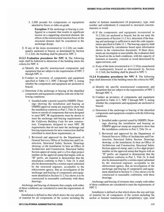 3. 2,000 pounds for components or equipment
attached to floors or slabs-on-grade.
Exception: If the anchorage or bracing is con-
figured in a manner that results in significant
torsion on a supporting structural element, the
effects ofthe nonstructural reaction force on the
structural element shall be considered in the
anchorage design.
f) If any of the items inventoried in 11.2.2(b) are inade-
quately anchored or braced, as determined by Section
1l.2.2(d), the building shall be placed in NPC 2.
11.2.3 Evaluation procedures for NPC 4. The following
steps shall be followed to determine if the building meets the
criteria for NPC 4:
a) Identify the specific nonstructural components and
equipment that are subject to the requirements of NPC 2
through NPC 4;
b) Conduct an inventory of components and equipment
specified in Table 11.1, NPC 2 through NPC 4, noting
whether the components and equipment are anchored or
braced;
c) Determine if the anchorage or bracing of the identified
components and equipment complies with one ofthe fol-
lowing conditions:
1. Installed under a permit issued by OSHPD. Draw-
ings showing the installation and bearing an
OSHPD approval stamp are required to show that
the installation conforms to Part 2, Title 24. Instal-
lation or retrofit ofcomponents that were designed
to meet NPC 3R requirements must be shown to
meet the anchorage and bracing requirements of
the California Building Code for new construc-
tion. Components designed to meet NPC 3R
requirements that do not meet the anchorage and
bracing requirements for new construction shall be
retrofitted to meet those requirements; or
2. Reviewed and approved by the Department of
General Services, Office of Architecture and Con-
struction, Structural Safety Section. Drawings
showing: a) the installation; b) bear an Office of
Architecture and Construction, Structural Safety
Section approval stamp; and c) a five-digit project
number on the approval stamp that begins with an
"H" prefix, are required to demonstrate that the
installation conforms to Part 2, Title 24. It shall
also be demonstrated by a written report submitted
by the structural engineer, acceptable to the
enforcement agency, that an investigation of the
anchorage and bracing of components and equip-
ment identified in Section 11.2.3(a) shows it to be
constructed in reasonable conformity with these
drawings.
Anchorage and bracing of elements that comply with either
of these conditions are considered to meet the requirements of
NPC4.
Installation is defined as that which shows the size and type
of material for all components of the system including the
2013 CALIFORNIA ADMINISTRATIVE CODE
SEISMIC EVALUATION PROCEDURES FOR HOSPITAL BUILDINGS
anchor or fastener manufacturer (if proprietary), type, total
number and embedment if connected to structural concrete,
masonry or wood.
d) If the components and equipment inventoried in
11.2.3(b) are anchored or braced, but do not meet the
requirements of Section 11.2.3(c), determine if the brac-
ing and anchorage is sufficient to meet the code require-
ments specified in Table 11.1. The bracing capacity shall
be determined by calculations based upon information
shown in the construction documents. If these docu-
ments are incomplete or unavailable, the evaluation shall
be based on the as-built conditions, with the capacity of
fasteners to masonry, concrete or wood determined by
approved tests; and
e) Ifany ofthe items inventoried in 11.2.3(b)is unanchored
or inadequately braced as determined by Section
1L2.3(d), the building shall be placed in NPC 3.
11.2.4 Evaluation procedures for NPC 5. The following
steps shall determine if the building meets the criteria for NPC
5:
a) Identify the specific nonstructural components and
equipment that are subject to the requirements ofNPC 2
through NPC 5;
b) Conduct an inventory of components and equipment
specified in Table 11.1, NPC 2 through NPC 5, noting
whether the components and equipment are anchored or
braced;
c) Determine if the anchorage or bracing of the identified
components and equipment complies with the following
conditions:
1. Installed under a permit issued by OSHPD. Draw-
ings showing the installation and bearing an
OSHPD approval stamp are required to show that
the installation conforms to Part 2, Title 24; or
2. Reviewed and approved by the Department of
General Services, Office of Architecture and Con-
struction, Structural Safety Section. Drawings
showing: a) the installation; b) bear an Office of
Architecture and Construction, Structural Safety
Section approval stamp; and c) a five-digit project
number on the approval stamp that begins with an
"H" prefix, are required to demonstrate that the
installation conforms to Part 2, Title 24. It shall
also be demonstrated by a written report submitted
by the structural engineer, acceptable to the
enforcement agency, that an investigation of the
anchorage and bracing of components and equip-
ment identified in Section 11.2.4(a) shows it to be
constructed in reasonable conformity with these
drawings.
Anchorage and bracing of elements that comply with either
of these conditions are considered to meet the requirements of
NPC5.
Installation is defined as that which shows the size and type
of material for all components of the system including the
anchor or fastener manufacturer (if proprietary), type, total
117
 
