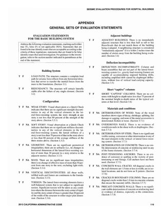 SEISMIC EVALUATION PROCEDURES FOR HOSPITAL BUILDINGS
APPENDIX
GENERAL SETS OF EVALUATION STATEMENTS
EVALUATION STATEMENTS
FOR THE BASIC BUILDING SYSTEM
Address the following evaluation statements, marking each either
true (T), false (F) or not applicable (N/A). Statements that are
found to be true identify issues that are acceptable according to the
criteria of these regulations; statements that are found to be false
identify issues that need investigation. For guidance in the investi-
gation, refer to the section number indicated in parentheses at the
end of the statement.
Building System
T F LOAD PATH: The structure contains a complete load
path for seismic force effects from any horizontal direc-
tion that serves to transfer the inertial forces from the
mass to the foundation. (Section 3.1)
T F REDUNDANCY: The structure will remain laterally
stable after the failure of any single element. (Section
3.2)
Configuration
T F NA WEAK STORY: Visual observation or a Quick Check
indicates that there are no significant strength disconti-
nuities in any of the vertical elements in the lat-
eral-force-resisting system; the story strength at any
story is not less than 80 percent of the strength of the
story above. (Section 3.3.1)
T F NA SOFT STORY: Visual observation or a Quick Check
indicates that there are no significant stiffness disconti-
nuities in any of the vertical elements in the lat-
eral-force-resisting system; the lateral stiffness of a
story is not less than 70 percent ofthat in the story above
or less than 80 percent of the average stiffness of the
three stories above. (Section 3.3.2)
T F NA GEOMETRY: There are no significant geometrical
irregularities; there are no setbacks (i.e., no changes in
horizontal dimension of the lateral-force-resisting sys-
tem of more than 30 percent in a story relative to the
adjacent stories). (Section 3.3.3)
T F NA MASS: There are no significant mass irregularities;
there is no change ofeffective mass ofmore than 50 per-
cent from one story to the next, excluding light roofs.
(Section 3.3.4)
T F NA VERTICAL DISCONTINUITIES: All shear walls,
infilled walls and frames are continuous to the founda-
tion. (Section 3.3.5)
T F TORSION: The lateral-force-resisting elements form a
well-balanced system that is not subject to significant
torsion. Significant torsion wil1 be taken as any condi-
tion where the distance between the story center ofrigid-
ity and the story center ofmass is greater than 20 percent
of the width of the structure in either major plan dimen-
sion. (Section 3.3.6)
2013 CALIFORNIA ADMINISTRATIVE CODE
T F
T F
Adjacent buildings
ADJACENT BUILDINGS: There is no immediately
adjacent structure that is less than half as tall or has
floors/levels that do not match those of the building
being evaluated. A neighboring structure is considered
"immediately adjacent" ifit is within 2 inches times the
number of stories away from the building being evalu-
ated. (Section 3.4)
Deflection incompatibility
DEFLECTION INCOMPATIBILITY: Column and
beam assemblies that are not part of the lateral-force-
resisting system (i.e., gravity load-resisting frames) are
capable of accommodating imposed building drifts,
inc1uding amplified drift caused by diaphragm deflec-
tions, without loss of vertical load-carrying capacity.
(Section 3.5)
Short "captive" columns
T F SHORT "CAPTIVE" COLUMNS: There are no col-
umns with height-to-depth ratios less than 75 percent of
the nominal height-to-depth ratios of the typical col-
umns at that level. (Section 3.6)
Materials and conditions
T F NA DETERIORATION OF WOOD: None of the wood
members shows signs ofdecay, shrinkage, splitting, fire
damage or sagging, and none ofthe metal accessories is
deteriorated, broken or loose. (Section 3.7.1)
T F NA OVERDRIVEN NAILS: There is no evidence of
overdriven nails in the shear walls or diaphragms. (Sec-
tion 3.7.2)
T F NA DETERIORATION OF STEEL: There is no significant
visible rusting, corrosion or other deterioration in any of
the steel elements in the veltical- or lateral-force-resist-
ing system. (Section
T F NA DETERIORATION OF CONCRETE: There is no visi-
ble deterioration of concrete or reinforcing steel in any
of the frame elements. (Section 3.7.4)
T F NA POST-TENSIONING ANCHORS: There is no evi-
dence of corrosion or spalling in the vicinity of post-
tensioning or end fittings. Coil anchors have not been
used. (Section 3.7.5)
T F NA CONCRETE WALL CRACKS: All diagonal cracks in
the wall elements are 1.0 mm or less in width, are in iso-
lated locations, and do not fonn an X pattern. (Section
3.7.6)
T F NA CRACKS IN BOUNDARY COLUMNS: There are no
diagonal cracks wider than 1.0 mm in concrete columns
that encase the masonry infills. (Section 3.7.7)
T F NA PRECAST CONCRETE WALLS: There is no signifi-
cant visible deterioration ofconcrete or reinforcing steel
or evidence of distress, especially at the connections.
(Section 3.7.8)
119
 