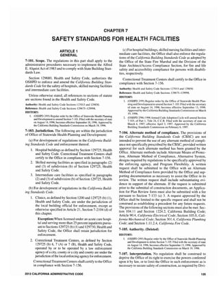CHAPTER 7
SAFETY STAN FOR ES
ARrlClE 1
GENERAL
7-101. Scope. The regulations in this part shall apply to the
administrative procedures necessary to implement the Alfred
E. Alquist Act of 1983 and to comply with State Building Stan-
dards Law.
Section 129680, Health and Safety Code, authorizes the
OSHPD to enforce and amend the California Building Stan-
dards Code for the safety of hospitals, skilled nursing facilities
and intermediate care facilities.
Unless otherwise stated, all references to sections of statute
are sections found in the Health and Safety Code.
Authority: Health and Safety Code Sections 127015 and 129850.
Reference: Health and Safety Code Sections ]29675-129998.
HISTORY:
1. (OSHPD 2/95) Regular order by the Office of Statewide Hea1th Planning
and Developmentto amend Section 7-101. Filed with the secretary ofstate
on August 14, 1996, becomes effective September 18,1996. Approved by
the California Building Standards Commission on March 19,1996.
7-103. Jurisdiction. The fol1owing are within the jurisdiction
of Office of Statewide Health Planning and Development:
(a) For development of regulations in the California Build-
ing Standards Code and enforcement thereof.
1. Hospital buildings as defined by Section 129725, Health
and Safety Code. Correctional Treatment Centers shall
certify to the Office in compliance with Section 7-156.
2. Skilled nursing facilities as specified in paragraphs (2)
and (3) of subdivision (b) of Section 129725, Health
and Safety Code.
3. Intermediate care facilities as specified in paragraphs
(2) and (3) ofsubdivision (b) ofSection 129725, Health
and Safety Code.
(b) For development of regulations in the California Build-
ing Standards Code.
1. Clinics, as defined by Section 1200 and 129725 (b) (1),
Health and Safety Code, are under the jurisdiction of
the local building official for enforcement, except as
otherwise specified in Article 21, Section 7-2104 (d) of
this chapter.
Exception:When licensed under an acute care hospi-
tal and serving more than 25 percent inpatients pursu-
ant to Sections 129725 (b) (1) and 129730, Health and
Safety Code, the Office shall retain jurisdiction for
enforcement.
2. Correctional Treatment Centers, as defined by Section
129725 (b) 6, 7 (A) or 7 (B), Health and Safety Code,
operated by or to be operated by a law enforcement
agency of a city, county or a city and county are under the
jurisdiction ofthe local enforcing agency for enforcement.
Correctional Treatment Centers shallcertify to the Office
in compliance with Section 7-156.
2013 CALIFORNIA ADMINISTRATIVE CODE
(c) For hospital buildings, skilled nursing facilities and inter-
mediate care facilities, the Office shall also enforce the regula-
tions of the California Building Standards Code as adopted by
the Office of the State Fire Marshal and the Division of the
State Architect!Access Compliance Section, for fire and life
safety and accessibility compliance for persons with disabili-
ties, respectively.
Correctional Treatment Centers shall certify to the Office in
compliance with Section 7-156.
Authority: Health and Safety Code Sections 127015 and 129850.
Reference: Health and Safety Code Sections 129675-129998.
HISTORY:
1. (OSHPD 2/95) Regular order by the Office of Statewide Health Plan-
ning and Development to amend Section 7-103. Filed with the secretary
of state on August 14, 1996, becomes effective September 13, 1996.
Approved by the California Building Standards Commission on March
19,1996.
2. (OSHPD 2/96) 1996 Annual Code Adoption Cycle will amend Section
7-103, of Part 1, Title 24, CCR. Filed with the of state on
March 4, 1997; effective April 3, 1997. Approved by California
Building Standards Commission on February 6, 1997.
7-104. Alternate method of compliance. The provisions of
the California Building Standards Code (CBSC) are not
intended to prevent the use of any alternate method of compli-
ance not specifically prescribed by the CBSC, provided written
approval for such alternate method has been granted by the
Office. Alternate methods include Alternate Means of Protec-
tion, Alternate Method of Compliance, Alternative System,
designs required by regulations to be specifically approved by
the enforcing agency, and Program Flexibility. A written
request shall be submitted to the Office with an Alternate
Method of Compliance form provided by the Office and sup-
porting documentation as necessary to assist the Office in its
review. The written request shall include substantiating evi-
dence in support of the alternate. If the request is submitted
prior to the submittal of construction documents, an Applica-
tion for Plan Review form must also be submitted with a fee
pursuant to Section 7-133 (a) 3. A request approved by the
Office shall be limited to the specific request and shall not be
construed as establishing a precedent for any future requests.
The provisions ofthe following sections must also be met: Sec-
tion 104.11 and Section 1224.2, California Building Code;
Article 9004, California Electrical Code; Section 105.0, Cali-
fornia Mechanical Code; Section 301.4, California Plumbing
Code; and Section 1.11.2.4, California Fire Code.
7·105. Authority. (Deleted)
HISTORY:
1. (OSHPD 2195) Regular order by the Office of Statewide Health Planning
and Development to delete Section 7-105. Filed with the secretary ofstate
on August 14, 1996, becomes effective September 13,1996. Approved by
the California Building Standards Commission on March 19, 1996.
7-107. Interpretation. No regulation shall be construed to
deprive the Office of its right to exercise the powers conferred
upon it by law, or to limit the Office in such enforcement as is
necessary to secure safety ofconstruction, as required by Divi-
135
 