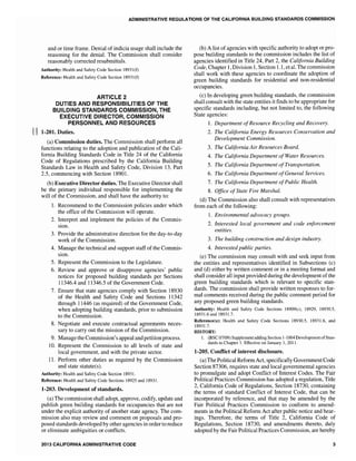 ADMINISTRATIVE REGULATIONS OF THE CALIFORNIA BUILDING STANDARDS COMMISSION
and or time frame. Denial of indicia usage shall include the
reasoning for the denial. The Commission shall consider
reasonably corrected resubmittals.
Authority: Health and Safety Code Section 18931(f)
Reference: Health and Safety Code Section 18931(f)
ARTICLE 2
DUTIES AND RESPONSIBILITIES OF THE
BUILDING STANDARDS COMMISSION, THE
EXECUTIVE DIRECTOR, COMMISSION
PERSONNEL AND RESOURCES
II 1~201. Duties.
(a) Commission duties. The Commission shall perform all
functions relating to the adoption and publication of the Cali-
fornia Building Standards Code in Title 24 of the California
Code of Regulations prescribed by the California Building
Standards Law in Health and Safety Code, Division 13, Part
commencing with Section 18901.
(b) Executive Director duties. The Executive Director shall
be the primary individual responsible for implementing the
will of the Commission, and shall have the authority to:
1. Recommend to the Commission policies under which
the office of the Commission will operate.
2. Interpret and implement the policies of the Commis-
sion.
3. Provide the administrative direction for the day-to-day
work of the Commission.
4. Manage the technical and support staff of the Commis-
sion.
5. Represent the Commission to the Legislature.
6. Review and approve or disapprove agencies' public
notices for proposed building standards per Sections
11346.4 and 11346.5 of the Government Code.
7. Ensure that state agencies comply with Section 18930
of the Health and Safety Code and Sections 11342
through 11446 (as required) of the Government Code,
when adopting building standards, prior to submission
to the Commission.
8. Negotiate and execute contractual agreements neces-
sary to carry out the mission of the Commission.
9. Manage the Commission's appeal and petition process.
10. Represent the Commission to all levels of state and
local government, and with the private sector.
11. Perform other duties as required by the Commission
and state statute(s).
Authority: Health and Safety Code Section 18931.
Reference: Health and Safety Code Sections 18925 and 18931.
1-203. Development of standards.
(a) The commission shall adopt, approve, codify, update and
publish green building standards for occupancies that are not
under the explicit authority of another state agency. The com-
mission also may review and comment on proposals and pro-
posed standards developed by other agencies in order to reduce
or eliminate ambiguities or conflicts.
2013 CALIFORNIA ADMINISTRATIVE CODE
(b) A list of agencies with specific authority to adopt or pro-
pose building standards to the commission includes the list of
agencies identified in Title 24, Part 2, the California Building
Code, Chapter 1, Division 1, Section 1.1, et al. The commission
shall work with these agencies to coordinate the adoption of
green building standards for residential and non-residential
occupancies.
(c) In developing green building standards, the commission
shall consult with the state entities it finds to be appropriate for
specific standards including, but not limited to, the following
State agencies:
1. Department ofResource Recycling and Recovery.
2. The California Energy Resources Conservation and
Development Commission.
3. The California Air Resources Board.
4. The California Department ofWater Resources.
5. The California Department ofTramportation.
6. The California Department ofGeneral Services.
7. The California Department ofPublic Health.
8. Office ofState Fire Marshal.
(d) The Commission also shall consult with representatives
from each of the following:
1. Environmental advocacy groups.
2. Interested local government and code enforcement
entities.
3. The building construction and design industry.
4. Interested public parties.
(e) The commission may consult with and seek input from
the entities and representatives identified in Subsections (c)
and (d) either by written comment or in a meeting format and
shall consider all input provided during the development of the
green building standards which is relevant to specific stan-
dards. The commission shall provide written responses to for-
mal comments received during the public comment period for
any proposed green building standards.
Authority: Health and Safety Code Sections 18909(c), 18929, 18930.5,
18931.6 and 18931.7.
Reference(s): Health and Safety Code Sections 18930.5, 18931.6, and
18931.7.
HISTORY:
1. (BSC 07/09) Supplement adding Section 1-1004Development ofStan-
dards to Chapter 1. Effective on January 1, 2011.
1·205. Conflict of interest disclosure.
(a) The Political Reform Act, specifically Government Code
Section 87306, requires state and local governmental agencies
to promulgate and adopt Conflict of Interest Codes. The Fair
Political Practices Commission has adopted a regulation, Title
2, California Code of Regulations, Section 18730, containing
the terms of standard Conflict of Interest Code, that can be
incorporated by reference, and that may be amended by the
Fair Political Practices Commission to conform to amend-
ments in the Political Reform Act after public notice and hear-
ings. Therefore, the terms of Title 2, California Code of
Regulations, Section 18730, and amendments thereto, duly
adopted by the Fair Political Practices Commission, are hereby
3
 