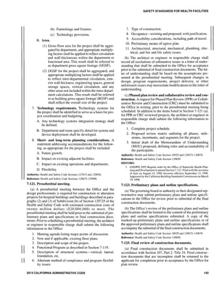 II
II
B. Area.
(b) Furnishings and fixtures.
(c) Technology provisions.
(1) Gross floor area for the project shall be aggre-
gated by department, and appropriate multiply-
ing factors shall be applied to reflect circulation
and wall thicknesses within the department or
functional area. This result shall be referred to
as department gross square footage (DGSF).
(2) DGSF for the project shall be aggregated, and
appropriate multiplying factors shall be applied
to reflect inter-departmental circulation, exte-
rior wall thickness, engineering spaces, general
storage spaces, vertical circulation, and any
other areas not included within the intra-depart-
ment calculations. This result shall be referred
to as building gross square footage (BGSF) and
shall reflect the overall size of the project.
7. Technology requirements. Technology systems for
the project shall be identified to serve as a basis for pro-
ject coordination and budgeting.
A. Any technology systems integration strategy shall
be defined.
B. Department and room specific detail for system and
device deployment shall be developed.
8. Short- and long-term planning considerations. A
statement addressing accommodations for the follow-
ing, as appropriate for the project shall be included:
A. Future growth.
B. Impact on existing adjacent facilities.
C. Impact on existing operations and departments.
D. Flexibility.
Authority: Health and Safety Code Sections 127015 and 129850.
Reference: Health and Safety Code Sections 129675-129998.
7-121. Presubmittal meeting.
(a) A presubmittal meeting between the Office and the
design professionals is required for construction or alteration
projects for hospital buildings and buildings described in para-
graphs (2) and (3) of Subdivision (b) of Section 129725 of the
Health and Safety Code with estimated construction costs of
twenty million dollars ($20,000,000) or more. The
presubmittal meeting shall be held prior to the submittal of pre-
liminary plans and specifications or final construction docu-
ments. Prior to scheduling a presubmittal meeting, the architect
or engineer in responsible charge shall submit the following
information to the Office:
1. Meeting agenda listing major points of discussion.
2. New and if applicable, existing floor plans.
3. Description and scope of the project.
4. Functional Program as described in Section 7-119.
5. Description of structural systems-vertical, lateral,
foundation, etc.
6. Alternate method of compliance and program flexibil-
ity issues.
2013 CALIFORNIA ADMINISTRATIVE CODE
SAFETY STANDARDS FOR HEALTH FACILITIES
7. Type of construction.
8. Occupancy-existing and proposed, withjustification.
9. Accessibility considerations, including path of travel.
10. Preliminary means of egress plan.
11. Architectural, structural, mechanical, plumbing, elec-
trical, and fire and life safety issues.
(b) The architect or engineer in responsible charge shall
record all resolutions of substantive issues in a letter of under-
standing that shall be submitted to the Office for acceptance
prior to the submittal of final construction documents. The let-
ter of understanding shall be based on the assumptions pre-
sented at the presubmittal meeting. Subsequent changes in
design, program requirements, project delivery, or other
unforeseen issues may necessitate modifications to the letter of
understanding.
(c) Phased plan review and collaborative review and con-
struction. A request for Phased Plan Review (PPR) or Collab-
orative Review and Construction (CRC) must be submitted to
the Office in writing, prior to the presubmittal meeting being
scheduled. In addition to the items listed in Section 7-121 (a),
for PPR or CRC reviewed projects, the architect or engineer in
responsible charge shall submit the following information to
the Office:
1. Complete project schedule.
2. Proposed review matrix outlining all phases, mile-
stones, increments, and segments for the project.
3. Initial draft of the Memorandum of Understanding
(MOU) proposed, defining roles and accountability of
the participants.
Authority: Health and Safety Code Section 18929 and 129675-130070
Reference: Health and Safety Code Section 129850
HISTORY:
1. (OSHPD 2/95) Regular order by the Office of Statewide Health Plan-
ning and Development to amend Section 7-121. Filed with the secretary
of state on August 14, 1996, becomes effective September 13, 1996.
Approved by the California Building Standards Commission on March
19, 1996.
7-123. Preliminary plans and outline specifications.
(a) The governing board or authority or their designated rep-
resentative may submit preliminary plans and outline specifi-
cations to the Office for review prior to submittal of the final
construction documents.
(b) The Office's review of the preliminary plans and outline
specifications shall be limited to the content of the preliminary
plans and outline specifications submitted. A copy of the
marked-up preliminary plans and outline specifications or of
the approved preliminary plans and outline specifications shall
accompany the submittal ofthe final construction documents.
Authority: Health and Safety Code Section 18929 and 129675-130070
Reference: Health and Safety Code Section 129850
7-125. Final review of construction documents.
(a) Final construction documents shall be submitted in
accordance with Section 107, Part 2. Title 24. Final construc-
tion documents that are incomplete shall be returned to the
applicant for completion prior to acceptance by the Office for
plan review.
143
 