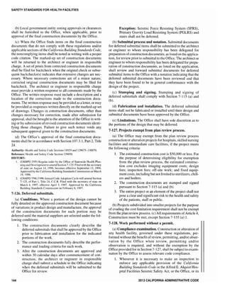 SAfETY STANDARDS fOR HEALTH fACILITIES
(b) Local government entity zoning approvals or clearances
shall be furnished to the Office, when applicable, prior to
approval of the final construction documents by the Office.
(c) When the Office finds items on the final construction
documents that do not comply with these regulations and/or
applicable sections ofthe California Building Standards Code,
the noncomplying items shall be noted in writing with a proper
code citation. The marked-up set of construction documents
will be returned to the architect or engineer in responsible
charge. A set of prints from corrected construction documents
shall be filed for backcheck when the original check or subse-
quent backchecks(s) indicates that extensive changes are nec-
essary. Where necessary corrections are of a minor nature,
corrected original construction documents may be filed for
backcheck. The architect or engineer in responsible charge
must provide a written response to all comments made by the
Office. The written response must include a description and a
location of the corrections made to the construction docu-
ments. The written response may be provided as a letter, or may
be provided as responses written directly on the marked-up set
of drawings. in construction documents, other than
changes necessary correction, made after submission for
approva1, shall be brought to the attention ofthe Office in writ-
ing or by submission ofrevised construction documents identi-
fying those changes. Failure to give such notice voids any
subsequent approval given to the construction documents.
(d) The Office's approval of the final construction docu-
ments shall be in accordance with Section 107.3.1, Part 2, Title
24.
Authority: Health and Safety Code Sections 18929 and 129675-130070.
Reference: Health and Safety Code Section 129850.
HISTORY:
I. (OSHPD 2/95) Regular order by the Office of Statewide Health Plan-
ning and Development to amend Section 7-125. Filed with the secretary
of state on 14, 1996, becomes effective September 13, 1996.
Approved by California Building Standards Commission on March
19,1996.
2. 7/96) 1996 Annual Code Adoption Cycle will amend Section
of Part 1, Title 24, c.c.R. Filed with the secretary of state on
March 4, 1997; effective April 3, 1997. Approved by the California
Building Standards Commission on February 6, 1997.
7-126. Deferred submittals.
(a) Conditions. Where a portion of the design cannot be
fully detailed on the approved construction document because
of variations in product design and manufacture, the approval
of the construction documents for such portion may be
deferred until the material suppliers are selected under the fol-
lowing conditions:
144
1. The construction documents clearly describe the
deferred submittals that shall be approved by the Office
prior to fabrication and installation for the indicated
portions of the work.
2. The construction documents fully describe the perfor-
mance and loading criteria for such work.
3. After the construction documents are approved and
within 30 calendar days after commencement of con-
struction, the architect or engineer in responsible
charge shan submit a schedule to the Office indicating
when the deferred submittals will be submitted to the
Office for review.
Exception: Seismic Force Resisting System (SFRS),
Primary Gravity Load Resisting System (PGLRS) and
stairs shall not be deferred.
(b) Submittal process and notation. Submittal documents
for deferred submittal items shall be submitted to the architect
or engineer to whom responsibility has been delegated for
preparation ofconstruction documents, as listed on the applica-
tion, for review prior to submittal to the Office. The architect or
engineer to whom responsibility has been delegated for prepa-
ration of construction documents, as listed on the application,
shall review and forward submittal documents for deferred
submittal items to the Office with a notation indicating that the
deferred submittal documents have been reviewed and that
they have been found to be in general conformance with the
design of the project.
(c) Stamping and. signing. Stamping and signing of
deferred submittals shall comply with Section 7-115 (a) and
(b).
(d) Fabrication and installation. The deferred submittal
items shall not be fabricated or installed until their design and
submittal documents have been approved by the Office.
(e) Limitations. The Office shall have sole discretion as to
the portions of the design that may be deferred.
7·127. Projects from plan review process.
(a) The Office may exempt from the plan review process
construction or alteration projects for hospitals, skilled nursing
facilities and intermediate care facilities, if the project meets
the following criteria:
1. The estimated construction cost is $50,000 or less. For
the purpose of determining eligibility for exemption
from the plan review process, the estimated construc-
tion cost excludes imaging equipment costs; design
fees; inspection fees; off-site work; and fixed equip-
ment costs, including but not limited to sterilizers, chill-
ers and boilers.
2. The construction documents are stamped and signed
pursuant to Section 7-115 (a) and (b).
3. The entire project or an element of the project shall not
pose a clear and significant risk to the health and safety
of the patients, staff or public.
(b) Projects subdivided into smaller projects for the purpose
of evading the cost limitation requirement shall not be exempt
from the plan review process. (c) All requirements ofArticle 4,
Construction must be met, except Section 7-135 (a) 1.
7-128. Work performed. without a permit.
(a) Compliance examination. Construction or alteration of
any health facility, governed under these regulations, per-
formed without the benefit ofreview, permitting, and/or obser-
vation by the Office when review, permitting and/or
observation is required, and without the exemption by the
Office provided for in Section 7-127, shall be subject to exami-
nation by the Office to assess relevant code compliance.
1. Whenever it is necessary to make an inspection to
enforce any applicable provision of the California
Building Standards Code or the Alfred E. Alquist Hos-
pital Facilities Seismic Safety Act, or the Office, or its
2013 CALIfORNIA ADMINISTRATIVE CODE
 