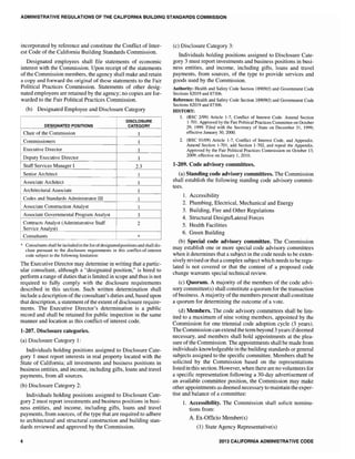 ADMINISTRATIVE REGULATIONS OF THE CALIFORNIA BUILDING STANDARDS COMMISSION
incorporated by reference and constitute the Conflict of Inter-
est Code of the California Building Standards Commission.
Designated employees shall file statements of economic
interest with the Commission. Upon receipt of the statements
of the Commission members, the agency shall make and retain
a copy and forward the original of these statements to the Fair
Political Practices Commission. Statements of other desig-
nated employees are retained by the agency~ no copies are for-
warded to the Fair Political Practices Commission.
(b) Designated Employee and Disclosure Category
Chair of the Commission
Commissioners
Executive Director
2.3
* Consultants shall be included in the list ofdesignated positions and shall dis-
close pursuant to the disclosure requirements in this conflict-of-interest
code subject to the following limitation:
The Executive Director may determine in writing that a partic-
ular consultant, although a "designated position," is hired to
perform a range of duties that is limited in scope and thus is not
required to fully comply with the disclosure requirements
described in this section. Such written determination shall
include a description ofthe consultant's duties and, based upon
that description, a statement of the extent ofdisclosure require-
ments. The Executive Director's determination is a public
record and shall be retained for public inspection in the same
manner and location as this conflict-of interest code.
1-207. Disclosure categories.
(a) Disclosure Category 1:
Individuals holding positions assigned to Disclosure Cate-
gory 1 must report interests in real property located with the
State of California; all investments and business positions in
business entities, and income, including gifts, loans and travel
payments, from all sources.
(b) Disclosure Category 2:
Individuals hoJding positions assigned to Disclosure Cate-
gory 2 must report investments and business positions in busi-
ness entities, and income, including gifts, loans and travel
payments, from sources, of the type that are required to adhere
to architectural and structural construction and building stan-
dards reviewed and approved by the Commission.
4
(c) Disclosure Category 3:
Individuals holding positions assigned to Disclosure Cate-
gory 3 must report investments and business positions in busi-
ness entities, and income, including gifts, loans and travel
payments, from sources, of the type to provide services and
goods used by the Commission.
Authority: Health and Safety Code Section 18909(f) and Government Code
Sections 82019 and 87306.
Reference: Health and Safety Code Section 18909(f) and Government Code
Sections 82019 and 87306.
HISTORY:
1. (BSC 2/99) Article 1-7, Conflict of Interest Code. Amend Section
1-701. Approved by the Fair Political Practices Committee on October
29. 1999. Filed with the Secretary of State on December 31, 1999;
effective January 30, 2000.
2. (BSC 01/09) Article 1-7, Conflict of Interest Code, and Appendix.
Amend Section 1-701, add Section 1-702, and repeal the Appendix.
Approved by the Fair Political Practices Commission on October 13,
2009; effective on January 1,2010.
1-209. Code advisory committees.
(a) Standing code advisory committees. The Commission
shall establish the following standing code advisory commit-
tees.
1. Accessibility
2. Plumbing, Electrical, Mechanical and Energy
3. Building, Fire and Other Regulations
4. Structural DesigniLateral Forces
5. Health Facilities
6. Green Building
(b) Special code advisory committee. The Commission
may establish one or more special code advisory committees
when it determines that a subject in the code needs to be exten-
sively revised or that a complex subject which needs to be regu-
lated is not covered or that the content of a proposed code
change warrants special technical review.
(c) Quorum. A majority of the members of the code advi-
sory committee(s) shall constitute a quorum for the transaction
ofbusiness. A majority ofthe members present shall constitute
a quorum for determining the outcome of a vote.
(d) Members. The code advisory committees shall be lim-
ited to a maximum of nine voting members, appointed by the
Commission for one triennial code adoption cycle (3 years).
The Commission can extend the term beyond 3 years ifdeemed
necessary, and members shall hold appointments at the plea-
sure of the Commission. The appointments shall be made from
individuals knowledgeable in the building standards or general
subjects assigned to the specific committee. Members shall be
solicited by the Commission based on the representations
listed in this section. However, when there are no volunteers for
a specific representation following a 30-day advertisement of
an available committee position, the Commission may make
other appointments as deemed necessary to maintain the exper-
tise and balance of a committee:
1. Accessibility. The Commission shall solicit nomina-
tions from:
A. Ex-Officio Member(s)
(1) State Agency Representative(s)
2013 CAtiFORNIA ADMINISTRATIVE CODE
 