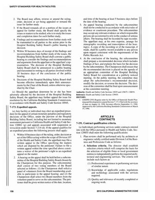 SAFETY STANDARDS FOR HEALTH FACILITIES
2. The Board may affirm, reverse or amend the ruling,
order, decision or act being appealed or remand the
issue for further study.
3. If the Board remands all or a portion of the issues at
appeal for further study, the Board shall specify the
issues or matters tobe studied, who is to study the issues
and completion dates for such further study.
4. Findings and recommendations from further study will
be transmitted to all parties to the action prior to the
Hospital Building Safety Board's public hearing for
decision.
5. Within 30 business days of receipt of the findings and
recommendations from further study of the issues, the
Hospital Building Safety Board shall convene a public
hearing to consider the findings and recommendations
and arguments from the appellant or the appellant's rep-
resentatives. The decision of the Hospital Building
Safety Board shall be announced in a public hearing
and transmitted in writing to all parties involved within
30 business days of the conclusion of the public
hearing.
6. Decisions of the Hospital Building Safety Board shall
become effective immediately upon their announce-
ments by the Chair ofthe Board, unless otherwise spec-
ified by the Chair.
(c) Should the appellant determine he or she has been
adversely affected by the decision of the Hospital Building
Safety Board, the appellant may further appeal the issue for
resolution by the California Building Standards Commission,
in accordance with Health and Safety Code Section 18945.
7-173. Expedited appeals.
(a) Any facility or individual may elect an expedited proce-
dure for the appeal ofcertain monetary penalties and regulatory
decisions of the Office, under the purview of the Hospital
Building Safety Board, including but not limited to monetary
assessment pursuant to California Health and Safety Code Sec-
tion 130061 (g) and appeals associated with suspension or
revocation under Section 7-214 (d). If the appeal qualifies for
an expedited procedure the following process shall apply:
158
1. Within 10 business days of the ruling, order, decision or
act ofthe Office acting within the scope ofDivision 107
of the Health and Safety Code, the appellant may file a
written appeal to the Office specifying the matters
which are disputed by the petitioner. Failure to file a
written appeal within the time specified above consti-
tutes a waiver of the petitioner's right to an expedited
appeal on the matter.
2. A hearing on the appeal shall be held before a subcom-
mittee ofthe Hospital Building Safety Board chosen by
the Chairperson for this purpose. The subcommittee
shall consist of two voting members of the Board
selected as follows: (1) the Chairperson shall solicit a
panel of volunteers from the Board membership avail-
able to participate in the appeal hearing; and (2) the
Chairperson shall select two Board members from the
volunteer panel to serve on the subcommittee. The peti-
tioner shall be given written notice of the date, location,
and time of the hearing at least 5 business days before
the date of the hearing.
3. An appeal hearing conducted by the subcommittee
shall not be conducted in accordance with strict rules of
evidence or courtroom procedure. The subcommittee
may accept any relevant evidence on which responsible
persons are accustomed to rely in the conduct ofserious
affairs. The hearing shall be recorded by tape recorder.
The appellant may, at his own expense, arrange for
stenographic recording and transcription of the hear-
ing(s). A copy of the recording or of the transcript, if
made, shall be a public record available to any person
upon request consistent with the requirements of the
Public Records Act.
4. At the conclusion of the hearing, the subcommittee
shall prepare a recommended decision which includes
findings of fact, and explains the basis for the decision
by the subcommittee. The Chairperson shall ensure that
the recommended decision is placed on the agenda of
an appropriate committee of the Hospital Building
Safety Board for consideration at a publicly noticed
meeting. At the public meeting, the committee may
adopt the subcommittee's recommended decision,
modify the decision, or reverse the decision. The deci-
sion ofthe committee shall be final upon announcement
at the committee meeting.
Authority: Health and Safety Code Sections 18929 and 129675-130070.
Reference: Health and Safety Code Section 129955.
HISTORY:
1. (OSHPD 2/95) Regular order by the Office of Statewide Health Plan-
ning and Developmentto amend Section 7-171. Filed with the secretary
of state on August 14, 1996, becomes effective September 13, ]996.
Approved by the California Building Standards Commission on March
19,1996.
ARTICLE 6
CONTRACTS
7-191. Contract qualification criteria.
(a) Individuals performing services under contracts entered
into with the Office pursuant to Health and Safety Code, Sec-
tion 129855 shall meet the following qualifications:
1. Plan reviews shall be performed only by architects or
engineers validly certified under Division 3 of the Busi-
ness and Professions Code as follows:
A. Selection criteria. The director shall establish
selection criteria which will comprise the basis for
the selection of eligible firms or local government
entities to independently perform therequired archi-
tectural and engineering services. The criteria will
include such factors as:
(1) Professional experience in performing services
of similar nature.
(2) Knowledge of applicable codes, regulations
and technology associated with the services
required.
(3) Quality and relevance of recently completed or
ongoing work.
2013 CALIFORNIA ADMINISTRATIVE CODE
 