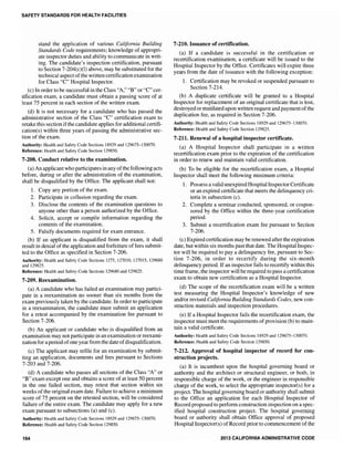 SAFETY STANDARDS FOR HEALTH FACILITIES
stand the application of various California Building
Standards Code requirements; knowledge of appropri-
ate inspector duties and ability to communicate in writ-
ing. The candidate's inspection certification, pursuant
to Section 7-204(c)(l) above, may be substituted for the
technical aspect ofthe written certification examination
for Class "C" Hospital Inspector.
(c) In order to be successful in the Class "A," "B" or "c"cer-
tification exam, a candidate must obtain a passing score of at
least 75 percent in each section of the written exam.
(d) It is not necessary for a candidate who has passed the
administrative section of the Class "c" certification exam to
retake this section ifthe candidate applies for additional certifi-
cation(s) within three years of passing the administrative sec-
tion of the exam.
Authority: Health and Safety Code Sections 18929 and 129675-130070.
Reference: Health and Safety Code Section 129850.
7-208. Conduct relative to the examination.
(a) An applicant who participates in any ofthe following acts
before, during or after the administration of the examination,
shall be disqualified by the Office. The applicant shall not:
1. Copy any portion of the exam.
2. Participate in collusion regarding the exam.
3. Disclose the contents of the examination questions to
anyone other than a person authorized by the Office.
4. Solicit, accept or compile information regarding the
contents of the examination.
5. Falsify documents required for exam entrance.
(b) If an applicant is disqualified from the exam, it shall
result in denial of the application and forfeiture offees submit-
ted to the Office as specified in Section 7-206.
Authority: Health and Safety Code Sections 1275, 127010, 127015, 129680
and 129825.
Reference: Health and Safety Code Sections 129680 and 129825.
7-209. Reexamination.
(a) A candidate who has failed an examination may partici-
pate in a reexamination no sooner than six months from the
exam previously taken by the candidate. In order to participate
in a reexamination, the candidate must submit an application
for a retest accompanied by the examination fee pursuant to
Section 7-206.
(b) An applicant or candidate who is disqualified from an
examination may not participate in an examination or reexami-
nation for a period ofone year from the date ofdisqualification.
(c) The app1icant may refile for an examination by submit-
ting an application, documents and fees pursuant to Sections
7-203 and 7-206.
(d) A candidate who passes all sections of the Class "A" or
"B" exam except one and obtains a score of at least 50 percent
in the one failed section, may retest that section within six
weeks of the original exam date. Failure to achieve a minimum
score of 75 percent on the retested section, will be considered
failure of the entire exam. The candidate may apply for a new
exam pursuant to subsections (a) and (c).
Authority: Health and Safety Code Sections 18929 and 129675-130070.
Reference: Health and Safety Code Section 129850.
164
7-210. Issuance of certification.
(a) If a candidate is successful in the certification or
recertification examination, a certificate will be issued to the
Hospital Inspector by the Office. Certificates will expire three
years from the date of issuance with the following exception:
1. Certification may be revoked or suspended pursuant to
Section 7-214.
(b) A duplicate certificate will be granted to a Hospital
Inspector for replacement of an original certificate that is lost,
destroyed or mutilated upon written request and paymentofthe
duplication fee, as required in Section 7-206.
Authority: Health and Safety Code Sections 18929 and 129675-130070.
Reference: Health and Safety Code Section 129825.
7-211. Renewal of a hospital inspector certificate.
(a) A Hospital Inspector shall participate in a written
recertification exam prior to the expiration of the celtification
in order to renew and maintain valid certification.
(b) To be eligible for the recertification exam, a Hospital
Inspector shall meet the following minimum criteria:
1. Possess a valid unexpired HospitalInspector Certificate
or an expired certificate that meets the delinquency cri-
teria in subsection (c).
2. Complete a seminar conducted, sponsored, or cospon-
sored by the Office within the three-year certification
period.
3. Submit a recertification exam fee pursuant to Section
7-206.
(c) Expired certification may be renewed after the expiration
date, but within six months past that date. The Hospital Inspec-
tor will be required to pay a delinquency fee, pursuant to Sec-
tion 7-206, in order to recertify during the six-month
delinquency period. Ifan inspector fails to recertify within this
time frame, the inspector will be required to pass a certification
exam to obtain new certification as a Hospital Inspector.
(d) The scope of the recertification exam will be a written
test measuring the Hospital Inspector's knowledge of new
andforrevised California Building Standards Codes, new con-
struction materials and inspection procedures.
(e) If a Hospital Inspector fails the recertification exam, the
inspector must meet the requirements of provision (b) to main-
tain a valid certificate.
Authority: Health and Safety Code Sections 18929 and 129675-130070.
Reference: Health and Safety Code Section 129850.
7~212. Approval of hospital inspector of record for COD-
struction projects.
(a) It is incumbent upon the hospital governing board or
authority and the architect or structural engineer, or both, in
responsible charge of the work, or the engineer in responsible
charge of the work, to select the appropriate inspector(s) for a
project. The hospital governing board or authority shall submit
to the Office an application for each Hospital Inspector of
Record proposed to perfonn construction inspection on a spec-
ified hospital construction project. The hospital governing
board or authority shall obtain Office approval of proposed
Hospital Inspector(s) of Record prior to commencement ofthe
2013 CALIFORNIA ADMINISTRATIVE CODE
 