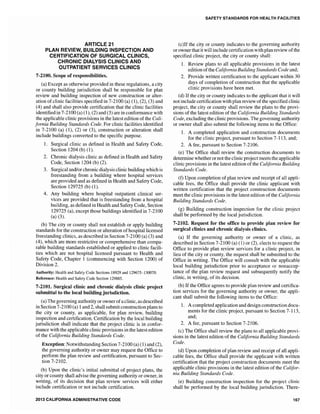 ARTICLE 21
PLAN REVIEW, BUILDING INSPECTION A~ID
CERTIFICATION OF SURGICAL CLINICS,
CHRONIC DIALYSIS CLINICS AND
OUTPATIENT SERVICES CLINICS
7-2100. Scope of responsibilities.
(a) Except as otherwise provided in these regulations, a city
or county building jurisdiction shall be responsible for plan
review and building inspection of new construction or alter-
ation of clinic facilities specified in 7-2100 (a) (1), (2), (3) and
(4) and shall also provide certification that the clinic facilities
identified in 7-2100 (a) (1), (2) and (3) are in conformance with
the applicable clinic provisions in the latest edition of the Cali-
fornia Building Standards Code. For clinic facilities identified
in 7-2100 (a) (1), (2) or (3), construction or alteration shall
include buildings converted to the specific purpose.
1. Surgical clinic as defined in Health and Safety Code,
Section 1204 (b) (1).
2. Chronic dialysis clinic as defined in Health and Safety
Code, Section 1204 (b) (2).
3. Surgical and/or chronic dialysis clinic building which is
freestanding from a building where hospital services
are provided and as defined in Health and Safety Code,
Section 129725 (b) (1).
4. Any building where hospital outpatient clinical ser-
vices are provided that is freestanding from a hospital
building, as defined in Health and Safety Code, Section
129725 (a), except those buildings identified in 7-2100
(a) (3).
(b) The city or county shall not establish or apply building
standards for the construction or alteration ofhospital licensed
freestanding clinics, as described in Section 7-2100 (a) (3) and
(4), which are more restrictive or comprehensive than compa-
rable building standards established or applied to clinic facili-
ties which are not hospital licensed pursuant to Health and
Safety Code, Chapter 1 (commencing with Section 1200) of
Division 2.
Authority: Health and Safety Code Sections 18929 and 129675-130070.
Reference: Health and Safety Code Section 129885.
7-2101. Surgical clinic and chronic dialysis clinic project
submittal to the local building jurisdiction.
(a) The governing authority or ownerofa clinic, as described
in Section 7-2100 (a) 1and 2, shall submit construction plans to
the city or county, as applicable, for plan review, building
inspection and certification. Certification by the local building
jurisdiction shall indicate that the project clinic is in confor-
mance with the applicable clinic provisions in the latest edition
of the California Building Standards Code.
Exception: Notwithstanding Section 7-2100 (a) (1) and (2),
the governing authority or owner may request the Office to
perform the plan review and certification, pursuant to Sec-
tion 7-2102.
(b) Upon the clinic's initial submittal of project plans, the
city or county shall advise the governing authority or owner, in
writing, of its decision that plan review services will either
include certification or not include certification.
2013 CALIFORNIA ADMINISTRATIVE CODE
SAFETY STANDARDS FOR HEALTH FACILITIES
(c)If the city or county indicates to the governing authority
orownerthat it will include certification with plan review ofthe
specified clinic project, the city or county shall:
1. Review plans to all applicable provisions in the latest
edition ofthe California Building Standards Code and;
2. Provide written certification to the applicant within 30
days of completion of construction that the applicable
clinic provisions have been met.
(d) If the city or county indicates to the applicant that it will
not include certification with plan review ofthe specified clinic
project, the city or county shall review the plans to the provi-
sions of the latest edition of the California Building Standards
Code, excluding the clinic provisions. The governing authority
or owner shall also submit the following items to the Office:
1. A completed application and construction documents
for the clinic project, pursuant to Section 7-113, and;
2. A fee, pursuant to Section 7-2106.
(e) The Office shall review the construction documents to
determine whether or not the clinic project meets the applicable
clinic provisions in the latest edition of the California Building
Standards Code.
(f) Upon completion of plan review and receipt of all appli-
cable fees, the Office shall provide the clinic applicant with
written certification that the project construction documents
meet the clinic provisions in the latest edition of the California
Building Standards Code.
(g) Building construction inspection for the clinic project
shall be performed by the local jurisdiction.
7-2102. Request for the office to provide plan review for
surgical clinics and chronic dialysis clinics.
(a) If the governing authority or owner of a clinic, as
described in Section 7-2100 (a) (1) or (2), elects to request the
Office to provide plan review services for a clinic project, in
lieu of the city or county, the request shall be submitted to the
Office in writing. The Office will consult with the applicable
local building jurisdiction prior to acceptance or nonaccep-
tance of the plan review request and subsequently notify the
clinic, in writing, of its decision.
(b) If the Office agrees to provide plan review and certifica-
tion services for the governing authority or owner, the appli-
cant shall submit the following items to the Office:
1. A completed application and design construction docu-
ments for the clinic project, pursuant to Section 7-113,
and;
2. A pursuant to Section 7-2106.
(c) The Office shall review the plans to all applicable provi-
sions in the latest edition of the California Building Standards
Code.
(d) Upon completion of plan review and receipt of all appli-
cable fees, the Office shall provide the applicant with written
certification that the project construction documents meet the
applicable clinic provisions in the latest edition of the Califor-
nia Building Standards Code.
(e) Building construction inspection for the project clinic
shall be perfonned by the local building jurisdiction. There-
167
 