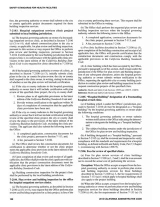 SAFETY STANDARDS FOR HEALTH FACILITIES
fore, the governing authority or owner shall submit to the city
or county applicable project documents required for these
building inspection services.
7-2103. Hospital outpatient services clinic project
submittal to local building jurisdiction.
(a) The hospital governing authority or owner ofa freestand-
ing outpatient services clinic, as described in Section 7-2100
(a) (3) or (4), shall submit construction plans to the city or
county, as applicable, for plan review and building inspection,
pursuant to this section or may request the Office to perform
plan review and building inspection, pursuant to Section
7-2104. Certification by the local building jurisdiction that the
project clinic is in conformance with the applicable clinic pro-
visions in the latest edition of the California Building Stan-
dards Code is also required for clinics described in 7-2100 (a)
(3).
(b) Ifthe hospital governing authority orowner ofa clinic, as
described in Section 7-2100 (a) (3), initially submits clinic
plans to the city or county for plan review, the city or county
shall respond to the clinic owner, in writing, stating its decision
of whether or not the plan review will include certification.
(c) If the city or county indicates to the hospital governing
authority or owner that it will include certification with plan
review of the specified clinic project, the city or county shall:
1. Review plans to all applicable provisions in the latest
edition ofthe California Building Standards Code and;
2. Provide written certification to the applicant within 30
days of completion of construction that the applicable
clinic provisions have been met.
(d) If the city or county indicates to the hospital governing
authority or ownerthat it will not include certification withplan
review of the specified clinic project, the city or county shall
review the plans to the provisions of the latest edition of the
California Building Standards Code, excluding the clinic pro-
visions. The applicant shall also submit the following items to
the Office:
1. A completed application, construction documents for
the clinic project, pursuant to Section 7-113, and;
2. A fee, pursuant to Section 7-2106.
(e) The Office shall review the construction documents for
certification to determine whether or not the clinic project
meets the applicable clinic provisions in the latestedition ofthe
California Building Standards Code.
(f) Upon completion of plan review and receipt of all appli-
cable fees, the Office shallprovide the clinic applicant with cer-
tification that the project construction documents meet the
applicable clinic provisions in the latest edition of the Califor-
nia Building Standards Code.
(g) Building construction inspection for the project clinic
shall be performed by the local building jurisdiction.
7-2104. Plan review and building inspection by the office
for hospital outpatient services clinics.
(a) The hospital governing authority, as described in Section
7-2100 (a) (3) or (4), may request that the Office perform plan
review and building inspection for a clinic project, in lieu ofthe
168
city or county performing these services. This request shall be
submitted to the Office in writing.
(b) The Office shall perform the requested plan review and
building inspection services when the hospital governing
authority submits the following items to the Office:
1. A completed application, construction documents for
the clinic project, pursuant to Section 7-113; and
2. A fee, pursuant to Section 7-2106.
(c) For clinic facilities described in Section 7-2100 (a) (3),
upon completion of the building construction and receipt of all
applicable fees, the Office will provide certification that the
construction documents and construction comply with the
applicable provisions in the California Building Standards
Code.
(d) A clinic building which has been accepted by the Office,
pursuant to paragraph (a) ofthis section, shall remain under the
jurisdiction of the Office for plan review and building inspec-
tion of any subsequent alterations, unless the hospital govern-
ing authority or owner submits written notification to the
Office, requesting the applicable city or county building juris-
diction to conduct plan review and building inspection for sub-
sequent construction projects of the specified clinic.
Authority: Health and Safety Code Sections 18929 and 129675-130070.
Reference: Health and Safety Code Section 129885.
7-2105. "Hospital Building" designation of a freestanding
hospital-owned clinic.
(a) A building which is under the Office's jurisdiction, pur-
suant to Section 7-2104 (d) may be designated as a "hospital
building" by the hospital governing authority or owner under
the following conditions:
1. The hospital governing authority or owner submits
written notification to the Office indicating the determi-
nation to designate the building as a "hospital building"
and;
2. The subject building remains under the jurisdiction of
the Office for plan review and building inspection.
(b) A building designated as a "hospital building," pursuant
to Section 7-2105 (a), shall be reviewed and inspected to verify
compliance with the standards and requirements for a hospital
building, as defined in Health and Safety Code, Part 7, Chapter
1, (commencing with Section 129675).
7-2106. Fees for review of specified clinics.
(a) Fees for plan review services of clinic buildings
described in Section 7-2100 (a) 1,2 and 3, shall be in an amount
not to exceed the actual cost of performing the services.
Exception: When the Office accepts a request from the hos-
pital governing authority or owner to perform plan review
and building inspection services for those buildings
described in Section 7-2100 (a) 3, the fee requirements of
Section 7-133 (a) (1) which apply to hospital buildings shall
also apply to the project building.
(b) When the Office accepts a request from the hospital gov-
erning authority or owner to perform plan review and building
inspection services for those buildings described in Section
7-2100 (a) (4), the fee requirements of Section 7-133 (a) (1)
2013 CALIFORNIA ADMINISTRATIVE CODE
 