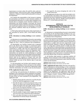ADMINISTRATIVE REGULATIONS FOR THE DEPARTMENT OF HEALTH SERVICES (DHS)
requirements on seismic safety, fire and life safety, and envi-
ronmental impact, and to local fire safety, zoning and building
ordinances, evidence of which shall be presented in writing to
the Department.
(b) It shall be the responsibility of the licensee to maintain
the intermediate care facility in a safe structural condition. If
the Department determines in a written report submitted to the
licensee that an evaluation of the structural condition of an
intermediate care facility building is necessary, the licensee
may be required to submit areport by a licensed structural engi-
neer which shall establish a basis for eliminating or correcting
the structural conditions which may be hazardous to occu-
pants.
(c) The facility shall meet the seismic safety requirements, if
any, prescribed by Section 15001 of the Health and Safety
Code.
8-701. Alterations to existing buildings or new construc-
tion.
(a) Alterations to existing buildings licensed as intermediate
care facilities or new construction shall be in conformance with
Chapter 4A, Part 2, Title 24, California Code of Regulations.
(b) Intermediate care facilities licensed and in operation
prior to the effective date of changes in construction regula-
tions shall not be required to institute corrective alterations or
construction to comply with such new requirements except
where specifically required or where the Department deter-
mines that a definite hazard to health and safety exists. Any
intermediate care facility for which preliminary or working
drawings and specifications have been approved by the Depart-
ment prior to the effective date ofchanges to construction regu-
lations shall not be required to comply with such new
requirements provided substantial actual construction is com-
menced within one year of the effective date of such new
requirements.
(c) All intermediate care facilities shall maintain in operat-
ing condition all buildings, fixtures and spaces in the numbers
and types as specified in the construction requirements under
which the intermediate care facility or unit was first licensed.
8-702. Application for plan review.
(a) Drawings and specifications for alterations to existing
buildings or new construction shall be submitted to the Depart-
ment for approval and shall be accompanied by an application
for plan review on forms furnished by the Department. The
application shall:
1. Identify and describe the work to be covered by the plan
review for which the application is made.
2. Describe the land on which the proposed work is to be
done, by lot, block, tract or house and street address or
similar description that will readily identify and defi-
nitely locate the proposed building or work.
3. Show the present and proposed use or occupancy of all
parts of the building or buildings.
4. State the number ofsquare meters (square feet) offioor
area involved in new construction and in alterations.
5. Give such other information as may be required by the
Department for unusual design circumstances.
2013 CALIFORNIA ADMINISTRATIVE CODE
6. Be signed by the person designing the work or the
owner of the work.
(b) The application for plan review shall also include a writ-
ten statement that a description of the proposed work has been
submitted to the Area Comprehensive Health Planning Agency
approved by the State Advisory Health Council pursuant to
Section 437.7 of the Health and Safety Code.
ARTICLE 8
IN"rERMEDIATE CARE FACILITIES FOR THE
DEVELOPMENTALLY DISABLED
8-800. Alterations to existing buildings or new construc-
tion.
(a) Alterations to existing buildings licensed as intennediate
care facilities for the developmentally disabled or new con-
struction shall be in conformance with Chapter 4A, Part 2, Title
24, California Code of Regulations.
(b) Facilities licensed orexempt from licensure and in opera-
tion prior to the effective date of changes in construction regu-
lations shall not be required to institute corrective alterations or
construction to comply with such new requirements except
where specifically required or where the Department deter-
mines in writing that a definite hazard to health and safety
exists. Any facility for which preliminary or working drawings
and specifications have been approved by the Department prior
to the effective date ofchanges to construction regulations shal1
not be required to comply with such new requirements pro-
vided substantial actual construction is commenced within one
year of the effective date of such new requirements.
(c) All facilities shall maintain in operating condition all
buildings, fixtures and spaces in the numbers and types as spec-
ified in the construction requirements under which the facility
or unit was first licensed.
Authority: Health and Safety Code Section 208 (a).
Reference: Health and Safety Code Sections 1276 and 15007.
8-801. Application for plan review. Drawings and specifica-
tions for alterations to existing buildings or new construction
shall be submitted to the Department for approval and shall be
accompanied by an application for plan review on forms fur-
nished by the Department. The application shall meet the
requirements ofCalifornia Code ofRegulations, Tide 22, Divi-
sion 7, Chapter 6, Article 1, Sections 93001 through 93019.
Authority: Health and Safety Code Section 208 (a).
Reference: Health and Safety Code Sections 1276 and 15007.
173
 