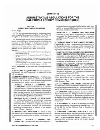 CHAPTER 10
ADMINISTRATIVE REGULATIONS FOR THE
CALIFORNIA ENERGY COMMISSION (CEC)
ARTICLE 1
ENERGY BUILDING REGULATIONS
10-101. Scope.
(a) This article contains administrative regulations relating
to the energy building regulations in Title 24, Part 6. This arti-
cle applies to all residential and nonresidential buildings.
(b) Nothing in this article lessens any necessary qualifica-
tions or responsibilities of licensed or registered building pro-
fessionals or other designers or builders, or the duties of
enforcement agencies, that exist under state or local law.
Authority: Sections 25402 and 25402.1, Public Resources Code.
Reference: Sections 25402 and 25402.1, Public Resources Code.
HISTORY:
1. New Article 1(Section 1401) filed 5-3-76; effective thirtieth day there-
after (Register 76, No. 19).
2. Amendment filed 8-17-77; designated effective 3-11-78 (Register 77,
No. 34).
3. Repealer of Article 1 (Section 1401) and new Article 1 (Sections
1401-1408, not consecutive) filed 12-9-81; designated effective 7-1-82
(Register 8], No. 50),
4. Amendment filed 12-27-84; effective 1-1-85 pursuant to
Government Code Section] (d) (Register 84, No. 52).
10-102. Definitions. In this article the following definitions
apply:
ACCEPTANCE REQUIREMENTS are "acceptance
requirements for code compliance" as defined in Section
100.1(b) of Part 6.
ACCEPTANCE TEST TECHNICIAN is a Field Technician
as defined in Section 10-] 02 who is certified by an authorized
Acceptance Test Technician Certification Provider pursuant to
the requirements of Section 10-103-A or 10-103-B.
LIGHTING CONTROLS ACCEPTANCE TEST
TECHNICIAN is a professional certified by an authorized
Lighting Controls Acceptance TestTechnician Certification
Provider to perform nonresidential lighting controls accep-
tance tests and complete the documentation required for
nonresidential lighting controls acceptance tests as required
by the Building Energy Efficiency Standards.
MECHANICAL ACCEPTANCE TEST TECHNICIAN
is a professional certified by an authorized Mechanical
Acceptance Test Technician Certification Provider to per-
form nonresidential mechanical acceptance tests and com-
plete the documentation required for nonresidential
mechanical acceptance tests as required by the Building
Energy Efficiency Standards.
ACCEPTANCE TEST EMPLOYER is a person or entity
who employs an Acceptance Test Technician and is certified by
an authorized Acceptance Test Technician Certification Pro-
vider.
LIGHTING CONTROLS ACCEPTANCE TEST
EMPLOYER is a person orentity who is the employer ofa
2013 CALIFORNIA ADMINISTRATIVE CODE
Lighting Controls Acceptance Test Technician and is certi-
fied by an authorized Lighting Controls Acceptance Test
Technician Certification Provider.
MECHANICAL ACCEPTANCE TEST EMPLOYER
is a person or entity who is the employer of a Mechanical
Acceptance Test Technician and is certified by an autho-
rized Mechanical Acceptance Test Technician Certification
Provider.
ACCEPTANCE TEST TECHNICIAN CERTIFICATION
PROVIDER is an agency, organization or entity approved by
the Energy Commission to train and certify Acceptance Test
Technicians and Acceptance Test Employers according to the
requirements of Section 10-103-A or B.
LIGHTING CONTROLS ACCEPTANCE TEST TECH·
NICIAN CERTIFICATION PROVIDER is an agency,
organization or entity approved by the Energy Commission
to train and certify Lighting Controls Acceptance Test Tech-
nicians and Lighting Controls Acceptance Test Employers
according to the requirements of Section 10-103-A.
MECHANICAL ACCEPTANCE TEST TECHNICIAN
CERTIFICATION PROVIDER is an agency, organiza-
tion or entity approved by the Energy Commission to train
and certify Mechanical Acceptance Test Technicians and
Mechanical Acceptance Test Employers according to the
requirements of Section 10-103-B.
NOTE: Authority cited: Sections 25402, 25402.1, and 25213,
Public Resources Code. Reference: Sections 25007,
25402(a)-(b), 25402.1, 25402.4, 25402.5, 25402.8 and 25910,
Public Resources Code.
ACM means ALTERNATIVE CALCULATION METHOD
are compliance software, or alternative component packages, or
exceptional methods approved by the Commission under Sec-
tion 10-109. ACMs are also referred to as ComplianceSoftware.
ACM APPROVAL MANUALS are the documents establish-
ing the requirements for Energy Commission approval of
Compliance Software used to demonstrate compliance with
the Building Energy Efficiency Standards for Residential and
Nonresidential Buildings currently adopted by the Energy
Commission.
ACM REFERENCE MANUAL is the document establishing
the procedures required to implement Sections 140.1 and 150.1
of Title 24, Part 6 of the California Code of Regulations in
Compliance Software.
ALTERNATIVE COMPONENT PACKAGE is a set of
building measures whose aggregate calculated energy use is
less than or equal to the maximum allowed Energy Budget.
APPLIANCE EFFICIENCY REGULATIONS are the reg-
ulations in Title 20, Section 1601 et. Seq. of the California
Code of Regulations.
177
 