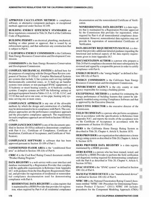 ADMINISTRA1"IVE REGULATIONS FOR THE CALIFORNIA ENERGY COMMISSION (CEC)
APPROVED CALCULATION METHOD is compliance
software, or alternative component packages, or exceptional
methods approved under Section 10-109.
BUILDING ENERGY EFFICIENCY STANDARDS are
those regulations contained in Title 24, Part 6 of the California
Code of Regulations.
BUILDING PERMIT is an electrical, plumbing, mechanical,
building or other permit or approval, that is issued by an
enforcement agency, and that authorizes any construction that
is subject to Part 6.
CALIFORNIA ENERGY COMMISSION is the California
State Energy Resources Conservation and Development Com-
mission.
COMMISSION is the State Energy Resources Conservation
and Development Commission.
COMPLEX MECHANICAL SYSTEM is defined here for
the purposes ofcomplying with the Design Phase Review com-
ponent of Section 10-103(a)1. Complex Mechanical Systems
are systems that include 1) fan systems each serving multiple
thermostatically controlled zones, or 2) built-up air handler
systems (non-unitary or non-packaged HVAC equipment), or
3) hydronic or steam heating systems, or 4) hydronic cooling
systems. Complex systems are NOT the following: unitary or
packaged equipment listed in Tables 112-A, 112-B, 112-C, and
112-E that each serve one zone, or two-pipe, heating only sys-
tems serving one or more zones.
COMPLIANCE APPROACH is anyone of the allowable
methods by which the design and construction of a building
may be demonstrated to bein compliance with Part 6. The com-
pliance approaches are the performance compliance approach
and the prescriptive compliance approach. The requirements
for each compliance approach are setforth in Section 1OO.O(e)2
of Part 6.
COMPLIANCE DOCUMENT is any ofthe documents spec-
ified in Section 10-103(a) utilized to demonstrate compliance
with Part 6 (i.e., Certificate of Compliance, Certificate of
Installation, Certificate of Acceptance, and Certificate of Veri-
fication).
COMPLIANCE SOFTWARE is software that has been
approved pursuant to Section 10-109 of Part 1.
CONDITIONED FLOOR AREA is the "conditioned floor
II area" as defined in Section 100.1(b) of Part 6.
CRRC-l is the Cool Roof Rating Council document entitled
"Product Rating Program."
DATA REGISTRY is a web service with a user interface and
database maintained by a Registration Provider that complies
with the applicable requirements in Reference Joint Appendix
JA7, with guidance from the Data Registry Requirements Man-
ual, and provides for registration of residential or nonresiden-
tial compliance documentation used for demonstrating
compliance with Part 6.
RESIDENTIAL DATA REGISTRY is a data registry that
is maintained by a HERS Provider that provides for registra-
tion, when required by Part 6 of all residential compliance
178
documentation and the nonresidential Certificate of Verifi-
cation.
NONRESIDENTIAL DATA REGISTRY is a data regis-
try that is maintained by a Registration Provider approved
by the Commission that provides for registration, when
required by Part 6 of all nonresidential compliance docu-
mentation. However, nonresidential data registries may not
provide for registration of nonresidential Certificates of
Verification.
DATA REGISTRY REQUIREMENTS MANUAL is a doc-
ument that provides additional detailed guidance regarding the
functional and technical aspects of the data registry require-
ments given in Joint Appendix JA7.
DOCUMENTATION AUTHOR is a person who prepares a
Title 24 Part 6 compliance document that must subsequently be
reviewed and signed by a responsible person in order to certify
compliance with Part 6.
ENERGY BUDGET is the "energy budget" as defined in Sec-
tion 100.1(b) of Part 6.
ENERGY COMMISSION is the California State Energy
Resources Conservation and Development Commission.
ENFORCEMENT AGENCY is the city, county or state
agency responsible for issuing a building permit.
EXCEPTIONAL METHOD is a method for estimating the
energy performance of building features that cannot be ade-
quately modeled using existing Compliance Software and that
is approved by the Executive Director.
EXECUTIVE DIRECTOR is the executive director of the
Commission.
FIELD TECHNICIAN is a person who perfonns acceptance
tests in accordance with the specifications in Reference Joint
Appendix NA7, and reports the results of the acceptance tests
on the Certificate of Acceptance in accordance with the
requirements of Section 10-103(a)4.
HERS is the California Home Energy Rating System as
described in Title 20, Chapter 4, Article 8, Section 1670.
HERS PROVIDER is an organization that administers a home
energy rating system as described in Title 20, Chapter 4, Article
8, Section 1670.
HERS PROVIDER DATA REGISTRY is a data registry
maintained by a HERS provider.
HERS RATER is a person who has been trained, tested, and
certified by a HERS Provider to perform the field verification
and diagnostic testing required for demonstrating compliance
with the Part 6 as described in Title 20, Chapter 4, Article 8,
Section 1670(i).
HVAC SYSTEM is the "HVAC system" as defined in Section II
100.1(b) of Part 6.
MANUFACTURED DEVICE is the "manufactured device"
as defined in Section 100.1(b) of Part 6. II
NFRC 100 is the National Fenestration Rating Council docu-
ment entitled "NFRC 100: Procedure for Determining Fenes-
tration Product U-factors." (2011) NFRC 100 includes IIprocedures for the Component Modeling Approach (CMA)
2013 CALIFORNIA ADMINISTRATIVE CODE
 