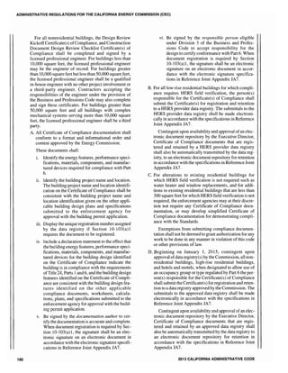 ADMINISTRATIVE REGULATIONS FOR THE CALIFORNIA ENERGY COMMISSION (CEC)
180
For all nonresidential buildings, the Design Review
KickoffCertificate(s) ofCompliance, and Construction
Document Design Review Checklist Certificate(s) of
Compliance shall be completed and signed by a
licensed professional engineer. For buildings less than
10,000 square feet, the licensed professional engineer
may be the engineer of record. For buildings greater
than 10,000 square feet butless than 50,000 square feet,
the licensed professional engineer shaH be a qualified
in-house engineer with no other project involvement or
a third-party engineer. Contractors accepting the
responsibilities of the engineer under the provision of
the Business and Professions Code may also complete
and sign these certificates. For buildings greater than
50,000 square feet and all buildings with complex
mechanical systems serving more than 10,000 square
feet, the licensed professional engineer shall be a third
party.
A. All Certificate of Compliance documentation shall
conform to a format and informational order and
content approved by the Energy Commission.
These documents shall:
1. Identify the energy features, performance speci-
fications, materials, components, and manufac-
tured devices required for compliance with Part
6.
ii. Identify the building project name and location.
The building project name and location identifi-
cation on the Certificate of Compliance shall be
consistent with the building project name and
location identification given on the other appli-
cable building design plans and specifications
submitted to the enforcement agency for
approval with the building permit application.
iii. Display the unique registration number assigned
by the data registry if Section 10-103(a)1
requires the document to be registered.
IV. Include a declaration statement to the effect that
the building energy features, performance speci-
fications, materials, components, and manufac-
tured devices for the building design identified
on the Certificate of Compliance indicate the
building is in compliance with the requirements
ofTitle 24, Parts 1and 6, and the building design
features identified on the Certificate of Compli-
ance are consistent with the building design fea-
tures identified on the other applicable
compliance documents, worksheets, calcula-
tions, plans, and specifications submitted to the
enforcement agency for approval with the build-
ing permit application.
v. Be signed by the documentation author to cer-
tify the documentation is accurate and complete.
When document registration is required by Sec-
tion 10-103(a)1, the signature shall be an elec-
tronic signature on an electronic document in
accordance with the electronic signature specifi-
cations in Reference Joint Appendix JA7.
vi. Be signed by the responsible person eligible
under Division 3 of the Business and Profes-
sions Code to accept responsibility for the
design to certify conformance with Part 6. When
document registration is required by Section
10-103(a)1, the signature shall be an electronic
signature on an electronic document in accor-
dance with the electronic signature specifica-
tions in Reference Joint Appendix JA7.
B. For all low-rise residential buildings for which compli-
ance requires HERS field verification, the person(s)
responsible for the Certificate(s) of Compliance shall
submit the Certificate(s) for registration and retention
to a HERS provider data registry. The submittals to the
HERS provider data registry shall be made electroni-
cally in accordance with the specifications in Reference
Joint Appendix JA7.
Contingent upon availability and approval ofan elec-
tronic document repository by the Executive Director,
Certificate of Compliance documents that are regis-
tered and retained by a HERS provider data registry
shall also be automatically transmitted by the data reg-
istry, to an electronic document repository for retention
in accordance with the specifications in Reference Joint
Appendix JA7.
C. For alterations to existing residential buildings for
which HERS field verification is not required such as
water heater and window replacements, and for addi-
tions to existing residential buildings that are less than
300 square feet for which HERS field verification is not
required, the enforcement agencies may at their discre-
tion not require any Certificate of Compliance docu-
mentation, or may develop simplified Certificate of
Compliance documentation for demonstrating compli-
ance with the Standards.
Exemptions from submitting compliance documen-
tation shall not be deemed to grant authorization for any
work to be done in any manner in violation ofthis code
or other provisions of law.
D. Beginning on January 1, 2015, contingent upon
approval ofdata registry(s) by the Commission, all non-
residential buildings, high-rise residential buildings,
and hotels and motels, when designated to allow use of
an occupancy group or type regulated by Part 6 the per-
sones) responsible for the Certificate(s) of CompHance
shall submit the Certificate(s) for registration and reten-
tion to a data registry approved by the Commission. The
submittals to the approved data registry shall be made
electronically in accordance with the specifications in
Reference Joint Appendix JA7.
Contingent upon availability and approval ofan elec-
tronic document repository by the Executive Director,
Certificate of Compliance documents that are regis-
tered and retained by an approved data registry shall
also be automatically transmitted by the data registry to
an electronic document repository for retention in
accordance with the specifications in Reference Joint
Appendix JA7.
2013 CALIFORNIA ADMINISTRATIVE CODe
 