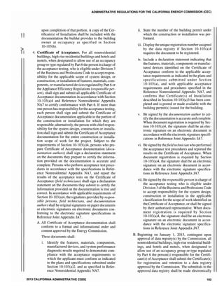 II
ADMINISTRATIVE REGULATIONS FOR THE CALIFORNIA ENERGY COMMISSION (CEC)
upon completion of that portion. A copy of the Cer-
tificate(s) of Installation shall be included with the
documentation the builder provides to the building
owner at occupancy as specified in Section
10-103(b).
4. Certificate of Acceptance. For all nonresidential
buildings, high-rise residential buildings and hotels and
motels, when designated to allow use of an occupancy
group or type regulated by Part 6 the person in charge of
the acceptance testing, who is eligible under Division 3
of the Business and Professions Code to accept respon-
sibility for the applicable scope of system design, or
construction, or installation offeatures, materials, com-
ponents, or manufactured devices regulated by Part 6 or
the Appliance Efficiency Regulations (responsible per-
son), shall sign and submit all applicable Certificate of
Acceptance documentation in accordance with Section
10-103(a)4 and Reference Nonresidential Appendix
NA7 to certify conformance with Part 6. If more than
one person has responsibility for the acceptance testing,
each person shall sign and submit the Certificate of
Acceptance documentation applicable to the portion of
the construction or installation for which they are
responsible; alternatively, the person with chiefrespon-
sibility for the system design, construction or installa-
tion shall sign and submit the Certificate of Acceptance
documentation for the entire construction or installa-
tion scope of work for the project. Subject to the
requirements of Section 10-103(a)4, persons who pre-
pare Certificate of Acceptance documentation (docu-
mentation authors) shall sign a declaration statement
on the documents they prepare to certify the informa-
tion provided on the documentation is accurate and
complete. Persons who perform acceptance test proce-
dures in accordance with the specifications in Refer-
ence Nonresidential Appendix NA7, and report the
results of the acceptance tests on the Certificate of
Acceptance (field technicians) shall sign a declaration
statement on the documents they submit to certify the
infonnation provided on the documentation is true and
correct. In accordance with applicable requirements of
Section 10-103(a)4, the signatures provided by respon-
sible persons, field technicians, and documentation
authors shall be original signatures on paper documents
or electronic signatures on electronic documents con-
forming to the electronic signature specifications in
Reference Joint Appendix JA7.
A. All Certificate of Acceptance documentation shall
conform to a format and informational order and
content approved by the Energy Commission.
These documents shall:
i. Identify the features, materials, components,
manufactured devices, and system performance
diagnostic results required to demonstrate com-
pliance with the acceptance requirements to
which the applicant must conform as indicated
in the plans and specifications submitted under
Section 10-103(a)2, and as specified in Refer-
ence Nonresidential Appendix NA7.
2013 CALIFORNIA ADMINISTRAriVE CODE
ii. State the number of the building permit under
which the construction or installation was per-
formed.
iii. Display the unique registration number assigned
by the data registry if Section 10-103(a)4
requires the document to be registered.
iv. Include a declaration statement indicating that
the features, materials, components or manufac-
tured devices identified on the Certificate of
Acceptance conform to the applicable accep-
tance requirements as indicated in the plans and
specifications submitted under Section
10-103(a), and with applicable acceptance
requirements and procedures specified in the
Reference Nonresidential Appendix NA7, and
confirms that Certificate(s) of Installation
described in Section 10-103(a)3 has been com-
pleted and is posted or made available with the
building permit(s) issued for the building.
v. Be signed by the documentation author to cer-
tify the documentation is accurate and complete.
When document registration is required by Sec-
tion 10-103(a)4, the signature shall be an elec-
tronic signature on an electronic document in
accordance with the electronic signature specifi-
cations in Reference Joint Appendix JA7.
vi. Be signed by thefieZd technician who performed
the acceptance test procedures and reported the
results on the Certificate of Acceptance. When
document registration is required by Section
10-103(a)4, the signature shall be an electronic
signature on an electronic document in accor-
dance with the electronic signature specifica-
tions in Reference Joint Appendix JA7.
vii. Be signed by the responsible person in charge of
the acceptance testing who is eligible under
Division 3 ofthe Business and Professions Code
to accept responsibility for the system design,
construction or installation in the applicable
classification for the scope ofwork identified on
the Certificate of Acceptance, or shall be signed
by their authorized representative. When docu-
ment registration is required by Section
10-103(a)4, the signature shall be an electronic
signature on an electronic document in accor-
dance with the electronic signature specifica-
tions in Reference Joint Appendix JA7.
B. Beginning on January 1, 2015, contingent upon
approval of data registry(s) by the Commission, all
nonresidential buildings, high-rise residential build-
ings, and hotels and motels, when designated to
allow use of an occupancy group or type regulated
by Part 6 the person(s) responsible for the Certifi-
cate(s) of Acceptance shall submit the Certificate(s)
for registration and retention to a data registry
approved by the Commission. The submittals to the
approved data registry shall be made electronically
183
 