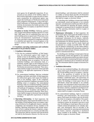 >
II
>
ADMINISTRATIVE REGULATIONS FOR THE CALIFORNIA ENERGY COMMISSION (CEC)
ment agency for all applicable inspections. If con-
struction on any portion of the building subject to
Part 6 will be impossible to inspectbecause ofsubse-
quent construction, the enforcement agency may
require the Certificate(s) of Verification to be posted
upon completion ofthat portion. A copy ofthe regis-
tered Certificate(s) of Verification shall be included
with the documentation the builder provides to the
building owner at occupancy as specified in Section
10-103(b).
Exception to Section lO-103(a): Enforcing agencies
may exempt nonresidential buildings that have no more
than 1,000 square feet of conditioned floor area in the
entire building and an occupant load of49 persons or less
from the documentation requirements of Section
10-103(a), provided a statement of compliance with Part
6 is submitted and signed by a licensed engineer or the
licensed architect with chief responsibility for the
design.
(b) Compliance, operating, maintenance and ventilation
information to be provided by builder.
1. Compliance information.
A. For low-rise residential buildings, at final inspec-
tion, the enforcement agency shall require the
builder to leave in the building, copies of the com-
pleted, signed and submitted compliance documents
for the building owner at occupancy. For low-rise
residential buildings, such information shall, at a
minimum, include copies of all Certificate of Com-
pliance, Certificate ofInstallation, and Certificate of
Verification documentation submitted. These docu-
ments shall be in paperor electronic format and shaH
conform to the applicable requirements of Section
10-103(a).
B. For nonresidential buildings, high-rise residential
buildings and hotels and motels, at final inspection,
the enforcement agency shall require the builder to
leave in the building, copies of the comp1eted,
signed and submitted compliance documents for the
building owner at occupancy. For nonresidential
buildings, high-rise residential buildings and hotels
and motels, such information shall include copies of
all Certificate ofCompliance, Certificate ofInstalla-
tion, Certificate of Acceptance and Certificate of
Verification documentation submitted. These docu-
ments shall be in paper or electronic format and shall
conform to the applicable requirements of Section
10-103(a).
2. Operating information. At final inspection, the
enforcement agency shall require the builder to leave in
the building, for the building owner at occupancy, oper-
ating information for all applicable features, materials,
components and mechanical devices installed in the
building. Operating information shall include instruc-
tions on how to operate the features, materials, compo-
nents and mechanical devices correctly and efficiently.
The instructions shall be consistent with specifications
set forth by the Executive Director. For low-rise resi-
2013 CALIFORNIA ADMINISTRATIVE CODE
dential buildings, such information shall be contained
in a folder or manual which provides all information
specified in Section 10-103(b). This operating informa-
tion shall be in paper or electronic format.
Fordwelling units, buildings or tenant spaces that are
not individually owned and operated, or are centrally
operated, such information shall be provided to the per-
son(s) responsible for operating the feature, material,
component or mechanical device installed in the build-
ing. This operating information shall be in paper or
electronic format.
3. Maintenance information. At final inspection, the
enforcement agency shall require the builder to leave in
the building, for the building owner at occupancy,
maintenance information for all features, materials,
components and manufactured devices that require rou-
tine maintenance for efficient operation. Required rou-
tine maintenance actions shall be clearly stated and
incorporated on a readily accessible label. The label
may be limited to identifying, by title and/or publica-
tion number, the operation and maintenance manual for
that particular model and type offeature, material, com-
ponent or manufactured device.
For dwelling units, buildings or tenant spaces that are
not individually owned and operated or are centrally
operated, such information shall be provided to the per-
son(s) responsible for maintaining the feature, material,
component or mechanical device installed in the build-
ing. This information shall be in paper or e1ectronic for-
mat.
4. Ventilation information.
A. For low-rise residential buildings, the enforcement
agency shall require the builder to leave in the build-
ing, for the building owner at occupancy, a descrip-
tion of the quantities of outdoor air that the
ventilation system(s) are designed to provide to the
building's conditioned space, and instructions for
proper operation and maintenance of the ventilation
system. For buildings or tenant spaces that are not
individually owned and operated or are centrally
operated, such information shan be provided to the
person(s) responsible for operating and maintaining
the feature, material, component or mechanical ven-
tilation device installed in the building. This infor-
mation shall be in paper or electronic format.
B. For nonresidential buildings, high-rise residential
buildings and hotels/motels, the enforcement
agency shall require the builder to provide the build-
ing owner at occupancy a description of the quanti-
ties of outdoor and recirculated air that the
ventilation systems are designed to provide to each
area. For buildings or tenant spaces that are not indi-
vidually owned and operated or are centrally oper-
ated, such information shaH be provided to the
person(s) responsible for operating and maintaining
the feature, material, component or mechanical
device installed in the building. This information
shall be in paper or electronic format.
185
 