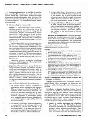 II
II
II
ADMINISTRATIVE REGULATIONS FOR THE CALIFORNIA ENERGY COMMISSION (CEC)
(c) Equipment information to be provided by manufac-
turer or supplier. The manufacturer or supplier of any manu-
factured device shall, upon request, provide to building
designers and installers information about the device. The
information shall include the efficiency (and other characteris-
tics regulated by Part 6), This information shall be in paper or
electronic format.
(d) Enforcement agency requirements.
186
1. Permits. An enforcement agency shall not issue a
building permit for any construction unless the
enforcement agency determines in writing that the
construction is designed to comply with the require-
ments of Part 6 that are in effect on the date the build-
ing permit was applied for. The enforcement agency
determination shall confirm that the documentation
requirements of Sections 10-103(a)1 and 10-103(a)2
have been met.
Ifa building permit has been previously issued, there
has been no construction under the permit, and the per-
mit has expired, the enforcement agency shall not issue
a new permit unless the enforcement agency determines
in writing that the construction is designed to comply
with the requirements of Part 6 in effect on the date the
new permit is applied for. The enforcement agency
determination shall confirm that the documentation
requirements of Sections 10-103(a)1 and 10-103(a)2
have been met.
"Determines in writing" includes, but is not limited
to, approval of a building permit with a stamp normally
used by the enforcement agency.
2. Inspection. The enforcement agency shall inspect
newly constructed buildings and additions, and alter-
ations to existing buildings to determine whether the
construction or installation is consistent with the
agency's approved plans and specifications, and com-
plies with Part 6. Final certificate ofoccupancy shall not
be issued until such consistency and compliance is veri-
fied. For Occupancy Group R-3, final inspection shall
not be compJete until such consistency and compliance
is verified.
Such verification shall include determination that:
A. All installed features, materials, components or
manufactured devices, regulated by the Appliance
Efficiency Regulations or Part 6 are indicated, when
applicable, on the Certificate(s) of Installation, Cer-
tificate(s) ofAcceptance and Certificate(s) ofVerifi-
cation, and are consistent with such features,
materials, components or manufactured devices
given in the plans and specifications and the Certifi-
cate(s) of Compliance approved by the local
enforcement agency.
B. All required Certificates of Installation are posted,
or made available with the building permit(s) issued
for the building, and are made available to the
enforcement agency for all applicable inspections,
and that all required Certificates of Installation con-
form to the specifications of Section 10-103(a)3.
C. All required Certificates of Acceptance are posted,
or made available with the building permit(s) issued
for the building, and are made available to the
enforcement agency for all applicable inspections,
and that all required Certificates ofAcceptance con-
form to the specifications of Section 10-103(a)4.
D. All required Certificates of Verification are posted,
or made available with the building permit(s)
issued for the building, and are made available to
the enforcement agency for all applicable inspec-
tions, and that all required Certificates of Verifica-
tion conform to the specifications of Section
10-103(a)5.
Exception to Section lO-103(d): For newly constructed
buildings that meet the requirements of the New Solar
Homes Partnership (NSHP) as specified in the NSHP
Guidebook, the enforcement agency may waive the plan
check and inspection of all measures other than the man-
datory measures in the building.
Authority: Section 25402, Public Resources Code.
Reference: Section 25402, Public Resources Code.
HISTORY:
1. Amendment of subsection (e) filed 1-19-84; effective thirtieth day
thereafter (Register 84, No.3).
2. Amendment filed 12-27-84; designated effective 1-1-85 pursuant to
Government Code Section 11346.2 (d) (Register 84, No. 52).
3. Editorialcorrection of subsection (b) filed 2-5-85; effective upon filing
pursuantto GovernmentCode Section 11346.2(d) (Register 85, No.6).
4. Amendment of subsection (a) filed 12-4-86; effective thirtieth day
thereafter (Register 87, No.1).
5. (CEC 1192) Regular order by the California Energy Commission to
amend Section 10-103, Part 1, Title 24, CaliforniaCode ofRegulations.
Filed with the secretary ofstate June 12, 1992; publication date July 15,
1992; effective 30 days thereafter. Approved as a regular order by the
California Building Standards Commission on June 8,1992.
6. (CEC 2/94) Regular order by the California Energy Commission to
amend Section 10-103 (a) 1,2,3 and4; (b) 1,2 and 3; (d) 2, Part 1, Title
24, California Code of Regulations. Filed with the secretary of state
May 24, 1995; effective 30 days thereafter. Approved as a regular order
by the California Building Standards Commission on May 23, 1995.
lO-103-A. Nonresidential lighting controls acceptance test
training and certification.
(a) Scope. The requirements ofthis section apply to nonresi-
dential lighting control Acceptance Test Technicians and
Employers, and the Certification Providers that train and cer-
tify them.
(b) Industry certification threshold. Lighting Controls
Acceptance Test Technician and Employer certification
requirements shall take effect when the Energy Commission
finds that each of the following conditions are met. Until such
time that Sections 10-103-A(b)1 and 10-103-A(b)2 are met,
Field Technicians are allowed to complete the acceptance test
requirements in Section 130.4 without completing the Accep-
tance Test Technician certification requirements.
1. Number of certified acceptance test technicians.
There shall be no less than 300 Lighting Controls
Acceptance Test Technicians certified to perform the
acceptance tests in Building Energy Efficiency Stan-
dards, Section 130.4. The number of certified Accep-
tance Test Technicians shall be demonstrated by
2013 CALIFORNIA ADMINISTRATIVE CODE
 
