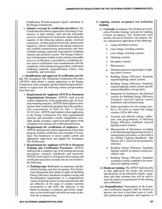 ADMINISTRATIVE REGULATIONS FOR THE CALIFORNIA ENERGY COMMISSION (CEC)
Certification Provider-prepared reports submitted to
the Energy Commission.
2. Industry coverage by certification provider(s). The
Certification Provider(s) approved by the Energy Com-
mission, in their entirety, shall provide reasonable
access to certification for technicians representing the
majority of the following industry groups: electrical
contractors, certified general electricians, professional
engineers, controls installation and startup contractors
and certified commissioning professionals who have
verifiable training, experience and expertise in lighting
controls and electrical systems. The Energy Commis-
sion will determine whether in their entirety reasonable
access to certification is provided by considering fac-
tors such as certification costs commensurate with the
complexity of the training being provided, certification
marketing materials, prequalification criteria, class
availability, and curriculum.
(c) Qualifications and approval of certification provid-
ers. The Acceptance Test Technician Certification Providers
(ATTCPs) shall submit a written application to the Energy
Commission with a summary and the related background doc-
uments to explain how the following criteria and procedures
have been met:
1. Requirements for Applicant ATTCPs to Document
Organizational Structure. ATTCPs shall provide
written explanations of the organization type, by-laws,
and ownership structure. ATTCPs shall explain in writ-
ing how their certification program meets the qualifica-
tion requirements of Title 24, Part 1, Section
10-103-A(c). ATICPs shall explain in their application
to the Energy Commission how their organizational
structure and procedures include independent over-
sight, quality assurance, supervision and support of the
acceptance test training and certification processes.
2. Requirements for certification of employers. The
ATICPs shall provide written explanations ofhow their
program includes certification and oversight of Accep-
tance Test Employers to ensure quality control and
appropriate supervision and support for Acceptance
Test Technicians.
3. Requirements for Applicant ATTCPs to Document
Training and Certification Procedures. ATTCPs
shall provide a complete copy of all training and testing
procedures, manuals, handbooks and materials.
ATTCPs shall explain in writing how their training and
certification procedures include, but are not limited to,
the following:
A. Training scope. Both hands-on experience and the-
oretical training such that Acceptance Test Techni-
cians demonstrate their ability to apply the Building
Energy Efficiency Standards acceptance testing and
documentation requirements to a comprehensive
variety oflighting control systems and networks that
are reflective of the range of systems currently
encountered in the field. The objective of the
hands-on training is to practice and certify compe-
tency in the technologies and skills necessary to per-
form the acceptance tests.
2013 CALIFORNIA ADMINISTRATIVE CODE
B. Lighting controls acceptance test technician
training.
(i) Curricula. Acceptance Test Technician Certifi-
cation Provider training curricula for Lighting
Control Acceptance Test Technicians shall
include, but not be limited to, the analysis, the-
ory, and practical application of the following:
a. Lamp and ballast systems;
b. Line voltage switching controls;
c. Low voltage switching controls;
d. Dimming controls;
e. Occupancy sensors;
f. Photosensors;
g. Demand responsive signal inputs to light-
ing control systems;
h. Building Energy Efficiency Standards
required lighting control systems;
i. Building Energy Efficiency Standards
required lighting control system-specific
analyticaVproblem solving skills;
j. Integration of mechanical and electrical
systems for Building Energy Efficiency
Standards required lighting control
installation and commissioning;
k. Safety procedures for low-voltage retro-
fits « 50 volts) to control line voltage
systems (120 to 480 volts);
1. Accurate and effective tuning, calibra-
tion, and programming of Building
Energy Efficiency Standards required
lighting control systems;
m. Measurement of illuminance according
to the Illuminating Engineering Society's
measurement procedures as provided in
the IESNA Lighting Handbook, 10th
Edition, 2011, which are incorporated by
reference;
n. Building Energy Efficiency Standards
lighting controls acceptance testing pro-
cedures; and
o. Building Energy Efficiency Standards
acceptance testing compliance documen-
tation for lighting controls.
(ii) Hands-on training. The ATTCP shall describe
in their application the design and technical
specifications of the laboratory boards, equip-
ment and other elements that will be used to
meet the hands-on requirements of the training
and certification.
(iii) Prequalification. Participation in the techni-
cian certification program shall be limited to
persons who have at least three years of verifi-
able professional experience and expertise in
187
 