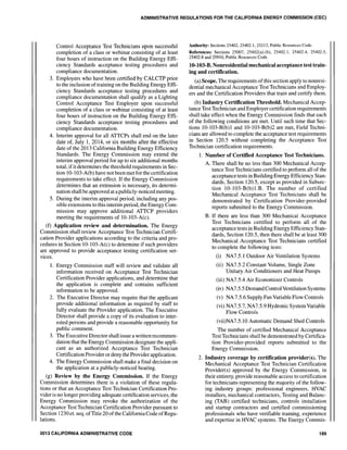 ADMINISTRATIVE REGULATIOIlS FOR THE CALIFORNIA ENERGY COMMISSION (CEC)
Control Acceptance Test Technicians upon successful
completion of a class or webinar consisting of at least
four hours of instruction on the Building Energy Effi-
ciency Standards acceptance testing procedures and
compliance documentation.
3. Employers who have been certified by CALCTP prior
to the inclusion of training on the Building Energy Effi-
ciency Standards acceptance testing procedures and
compliance documentation shall qualify as a Lighting
Control Acceptance Test Employer upon successful
completion of a class or webinar consisting of at least
four hours of instruction on the Building Energy Effi-
ciency Standards acceptance testing procedures and
compliance documentation.
4. Interim approval for all ATTCPs shall end on the later
date of, July 1, 2014, or six months after the effective
date of the 2013 California Building Energy Efficiency
Standards. The Energy Commission may extend the
interim approval period for up to six additional months
total, ifit determines the threshold requirements in Sec-
tion 10-103-A(b) have not been met for the certification
requirements to take effect. If the Energy Commission
determines that an extension is necessary, its determi-
nation shall be approved at apublicly-noticed meeting.
5. During the interim approval period, including any pos-
sible extensions to this interim period, the Energy Com-
mission may approve additional ATTCP providers
meeting the requirements of 10-103-A(c).
(f) Application review and determination. The Energy
Commission shall review Acceptance Test Technician Certifi-
cation Provider applications according to the criteria and pro-
cedures in Section 10-103-A(c) to determine if such providers
are approved to provide acceptance testing certification ser-
vices.
1. Energy Commission staff will review and validate all
information received on Acceptance Test Technician
Certification Provider applications, and determine that
the application is complete and contains sufficient
information to be approved.
2. The Executive Director may require that the applicant
provide additional information as required by staff to
fully evaluate the Provider application. The Executive
Director shall provide a copy of its evaluation to inter-
ested persons and provide a reasonable opportunity for
public comment.
3. The Executive Director shall issue a written recommen-
dation that the Energy Commission designate the appli-
cant as an authorized Acceptance Test Technician
Certification Providerordeny the Provider application.
4. The Energy Commission shall make a final decision on
the application at a publicly-noticed hearing.
(g) Review by the Energy Commission. If the Energy
Commission determines there is a violation of these regula-
tions or that an Acceptance Test Technician Certification Pro-
vider is no longer providing adequate certification services, the
Energy Commission may revoke the authorization of the
Acceptance Test Technician Certification Provider pursuant to
Section 1230 et. seq. ofTitle 20 ofthe CaliforniaCode ofRegu-
lations.
2013 CALIFORNIA ADMINISTRATIVE CODE
Authority: Sections 25402, 25402.1, 25213, Public Resources Code.
References: Sections 25007, 25402(a)-(b), 25402.1, 25402.4, 25402.5,
25402.8 and 25910, Public Resources Code.
lO-103-B. Nonresidential mechanical acceptance test train-
ing and certification.
(a) Scope. The requirements ofthis section apply to nonresi-
dential mechanical Acceptance Test Technicians and Employ-
ers and the Certification Providers that train and certify them.
(b) Industry Certification Threshold. Mechanical Accep-
tance Test Technician and Employer certification requirements
shall take effect when the Energy Commission finds that each
of the following conditions are met. Until such time that Sec-
tions 10-103-B(b)1 and 10-103-B(b)2 are met, Field Techni-
cians are allowed to complete the acceptance test requirements
in Section 120.5 without completing the Acceptance Test
Technician certification requirements.
1. Number of Certified Acceptance Test Technicians.
A. There shall be no less than 300 Mechanical Accep-
tance Test Technicians certified to perform all of the
acceptance tests in Building Energy Efficiency Stan-
dards, Section 120.5, except as provided in Subsec-
tion 10-103-B(b) l.B. The number of certified
Mechanical Acceptance Test Technicians shall be
demonstrated by Certification Provider-provided
reports submitted to the Energy Commission.
B. If there are less than 300 Mechanical Acceptance
Test Technicians certified to perform all of the
acceptance tests in Building Energy Efficiency Stan-
dards, Section 120.5, then there shall be at least 300
Mechanical Acceptance Test Technicians certified
to complete the following tests:
(i) NA7.5.1 Outdoor Air Ventilation Systems
(ii) NA7.5.2 Constant Volume, Single Zone
Unitary Air Conditioners and Heat Pumps
(iii) NA7.5.4 Air Economizer Controls
(iv) NA7.5.5 Demand Control Ventilation Systems
(v) NA 7.5.6 Supply Fan Variable Flow Controls
(vi) NA7.5.7, NA7.5.9 Hydronic SystemVariable
Flow Controls
(vii)NA7.5.l0 Automatic Demand Shed Controls
The number of certified Mechanical Acceptance
Test Technicians shall be demonstrated by Certifica-
tion Provider-provided reports submitted to the
Energy Commission.
2. Industry coverage by certification provider(s). The
Mechanical Acceptance Test Technician Certification
Provider(s) approved by the Energy Commission, in
their entirety, provide reasonable access to certification
for technicians representing the majority of the follow-
ing industry groups: professional engineers, HVAC
installers, mechanical contractors, Testing and Balanc-
ing (TAB) certified technicians, controls installation
and startup contractors and certified commissioning
professionals who have verifiable training, experience
and expertise in HVAC systems. The Energy Commis-
189
 