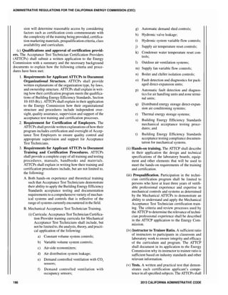 ADMINISTRATIVE REGULATIONS FOR THE CALIFORNIA ENERGY COMMISSION (CEC)
sion will determine reasonable access by considering
factors such as certification costs commensurate with
the complexity ofthe training being provided, certifica-
tion marketing materials, prequalification criteria, class
availability and curriculum.
(c) Qualifications and approval of certification provid-
ers. The Acceptance Test Technician Certification Providers
(ATTCPs) shall submit a written application to the Energy
Commission with a summary and the necessary background
documents to explain how the following criteria and proce-
dures have been met:
190
1. Requirements for Applicant ATTCPs to Document
Organizational Structure. ATTCPs shall provide
written explanations of the organization type, by-laws,
and ownership structure. ATTCPs shall explain in writ-
ing how their certification program meets the qualifica-
tions of Building Energy Efficiency Standards, Section
10-103-B(c). ATTCPs shall explain in their application
to the Energy Commission how their organizational
structure and procedures include independent over-
sight, quality assurance, supervision and support of the
acceptance test training and certification processes.
2. Requirement for Certification of Employers. The
ATTCPs shall provide written explanations ofhow their
program includes certification and oversight of Accep-
tance Test Employers to ensure quality control and
appropriate supervision and support for Acceptance
Test Technicians.
3. Requirements for Applicant ATTCPs to Document
Training and Certification Procedures. ATTCPs
shall provide a complete copy ofall training and testing
procedures, manuals, handbooks and materials.
ATTCPs shall explain in writing how their training and
certification procedures include, but are not limited to,
the following:
A. Both hands-on experience and theoretical training
such that Acceptance Test Technicians demonstrate
their ability to apply the Building Energy Efficiency
Standards acceptance testing and documentation
requirements to a comprehensive variety ofmechan-
ical systems and controls that is reflective of the
range ofsystems currently encountered in the field.
B. Mechanical Acceptance Test Technician Training.
(i) Curricula: Acceptance Test Technician Certifica-
tion Provider training curricula for Mechanical
Acceptance Test Technicians shall include, but
not be limited to, the analysis, theory, and practi-
cal application of the following:
a) Constant volume system controls;
b) Variable volume system controls;
c) Air-side economizers;
d) Air distribution system leakage;
e) Demand controlled ventilation with CO2
sensors;
f) Demand controlled ventilation with
occupancy sensors;
g) Automatic demand shed controls;
h) Hydronic valve leakage;
i) Hydronic system variable flow controls;
j) Supply air temperature reset controls;
k) Condenser water temperature reset con-
trols;
1) Outdoor air ventilation systems;
m) Supply fan variable flow controls;
n) Boiler and chiller isolation controls;
0) Fault detection and diagnostics for pack-
aged direct-expansion units;
p) Automatic fault detection and diagnos-
tics for air handling units and zone termi-
nal units;
q) Distributed energy storage direct-expan-
sion air conditioning systems;
r) Thermal energy storage systems;
s) Building Energy EffIciency Standards
mechanical acceptance testing proce-
dures; and
t) Building Energy Efficiency Standards
acceptance testing compliance documen-
tation for mechanical systems.
(ii) Hands-on training. The ATTCP shall describe
in their application the design and technical
specifications of the laboratory boards, equip-
ment and other elements that will be used to
meet the hands-on requirements of the training
and certification.
(iii) Prequalification. Participation in the techni-
cian certification program shall be limited to
persons who have at least three years of verifi-
able professional experience and expertise in
mechanical controls and systems as determined
by the Mechanical ATTCPs to demonstrate an
ability to understand and apply the Mechanical
Acceptance Test Technician certification train-
ing. The criteria and review processes used by
the ATTCP to determine the relevance oftechni-
cian professional experience shall be described
in the ATTCP application to the Energy Com-
mission.
(iv) Instructor to Trainee Ratio. A sufficient ratio
of instructors to participants in classroom and
laboratory work to ensure integrity and efficacy
of the curriculum and program. The ATTCP
shall document in its application to the Energy
Commission why its instructor to trainee ratio is
sufficient based on industry standards and other
relevant information.
(v) Tests. A written and practical test that demon-
strates each certification applicant's compe-
tence in all specified subjects. The ATTCPs shall
2013 CALIFORNIA ADMINISTRATIVE CODE
 