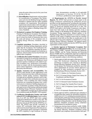 ADMINISTRATIVE REGULATIONS FOR THE CALIFORNIA ENERGY COMMISSION (CEC)
retain all results ofthese tests for five years from
the date of the test.
(vi) Recertification. Requirements and procedures
for recertification of Acceptance Test Techni-
cians each time the Building Energy Efficiency
Standards is updated with new and/or modified
acceptance test requirements. Recertification
requirements and procedures shall only apply to
those specific elements that are new and/or mod-
ified in future updates to Building Energy Effi-
ciency Standards.
C. Mechanical Acceptance Test Employer Training.
Training for Mechanical Acceptance Test Employ-
ers shall consist of a single class or webinar consist-
ing of at least four hours of instruction that covers
the scope and process of the acceptance tests in
Building Energy Efficiency Standards, Section
120.5.
D. Complaint procedures. Procedures described in
writing for notifying building departments and the
public that the Acceptance Test Certification Pro-
vider will accept complaints regarding the perfor-
mance of any certified acceptance test technician or
employer, and procedures for how the Provider will
address these complaints.
E. Certification Revocation Procedures. Procedures
described in writing for revoking the certification of
Acceptance Test Technicians and Employers based
upon poor quality or ineffective work, failure to per-
form acceptance tests, falsification of documents,
failure to comply with the documentation require-
ments of these regu]ations or other specified actions
that justify decertification.
F. Quality Assurance and Accountability. The
ATTCPs shall describe in their applications to the
Energy Commission how theircertification business
practices include quality assurance, independent
oversight and accountability measures such as inde-
pendent oversight of the certification processes and
procedures, visits to building sites where certified
technicians are completing acceptance tests, certifi-
cation process evaluations, building department sur-
veys to determine acceptance testing effectiveness,
and expert review ofthe training curriculadeveloped
for Building Energy Efficiency Standards, Section
120.5. Independent oversight may be demonstrated
by accreditation under the ISOIlEC 17024 standard.
G. Certification Identification Number and Verifi-
cationofATT Certification Status. Upon certifica-
tion of an ATT, the ATTCP shall issue a unique
certification identification number to the ATT. The
ATTCP shall maintain an accurate record of the cer-
tification status for all ATTs that the ATTCP has cer-
tified. The ATTCP shall provide verification of
current ATT certification status upon request to
authorized document Registration Provider person-
nel or enforcement agency personnel to determine
the ATT's eligibility to sign Certificate of Accep-
2013 CALIFORNIA ADMINISTRATIVE CODE
tance documentation according to all applicable
requirements in Sections 10-103-B, 10-102,
10-103(a)4, and Reference Joint Appendix JA7.
(d) Requirements for ATTCPs to Provide Annual
Reports. The ATTCP shall provide an annual report to the
Energy Commission summarizing the certification services
provided over the reporting period, including the total number
ofAcceptance Test Technicians and Employers certified by the
agency (a) during the reporting period and (b) to date. The
ATTCP shall report to the Energy Commission what adjust-
ments have been made to the training curricula, if any, to
address changes to the Building Energy Efficiency Standards
Acceptance Testing requirements, adopted updates to the
Building Energy Efficiency Standards or to ensure training is
reflective of the variety of lighting controls that are currently
encountered in the field, no less than six months prior to the
effective date of any newly adopted, or amendment to existing
Building Energy Efficiency Standards. All required reports
shall contain a signed certification that the ATTCP has met all
requirements for this program.
(e) Interim Approval of Mechanical Acceptance Test
Technician Certification Providers. The Associated Air Bal-
ance Council (AABC), National Environmental Balancing
Bureau (NEBB), and the Testing Adjusting and Balancing
Bureau (TABB) shall be conditionally approved as authorized
Mechanical Acceptance Test Technician Certification Provid-
ers, each separately subject to the following conditions:
1. Interim approval shall only apply to Mechanical Accep-
tance Test Technicians completing the following
mechanical acceptance tests required in BuDding
Energy Efficiency Standards, Section 120.5. Mechani-
cal Acceptance Test Technicians certified by one of the
above organizations do not have interim approval to
complete all other mechanical acceptance tests in
Building Energy Efficiency Standards, Section 120.5.
A. NA7.5.1 Outdoor Air Ventilation Systems
B. NA7.5.2 Constant Volume, Single Zone Unitary Air
Conditioners and Heat Pumps
C. NA7.5.4 Air Economizer Controls
D. NA7.5.5 Demand Control Ventilation Systems
E. NA7.5.6 Supply Fan Variable Flow Controls
F. NA7.5.7, NA7.5.9 Hydronic System Variable Flow
Controls
G. NA7.5.10 Automatic Demand Shed Controls
2. Interim approval shall be conditioned upon submittal of
an application that contains the information required by
subdivision (c)(I)-(3), including documentation demon-
strating that the certification includes training and testing
on the Building Energy Efficiency Standards mechanical
acceptance testing procedures and the Building Energy
Efficiency Standards acceptance testing compliance
documentation for mechanical systems.
3. Technicians who have been certified by AABC, NEBB,
or TABB prior to the inclusion of training on the Build-
ing Energy Efficiency Standards acceptance testing
procedures and compliance documentation shall qual-
191
 