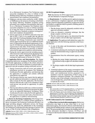 ADMINISTRATIVE REGULATIONS FOR THE CALIFORNIA ENERGY COMMISSION (CEC)
ify as Mechanical Acceptance Test Technicians upon
successful completion of a class or ,webinar on the
Building Energy Efficiency Standards acceptance test-
ing procedures and compliance documentation.
4. Employers who have been certified by AABC, NEBB,
or TABB prior to the inclusion oftraining on the Build-
ing Energy Efficiency Standards acceptance testing
procedures and compliance documentation shall qual-
ify as a Mechanical Acceptance Test Employer upon
successful completion of a class or webinar consisting
of at least four hours of instruction on the Building
Energy Efficiency Standards acceptance testing proce-
dures and compliance documentation.
5. Interim approval for all ATTCPs shall end on the later
date of July I, 2014, or six months after the effective
date of the 2013 California Building Energy Efficiency
Standards. The Energy Commission may extend the
interim approval period for up to six additional months
total, ifit determines the threshold requirements in Sec-
tion 10-103-B(b) have not been met for the certification
requirements to take effect. If the Energy Commission
determines that an extension is necessary, its determi-
nation shall be approved at apublicly-noticed meeting.
6. During the interim approval period, including any pos-
sible extensions to this interim period, the Energy Com-
mission may approve additional ATTCP providers
meeting the requirements of Section 10-103-B(c).
(f) Application Review and Determination. The Energy
Commjssion shall review Acceptance TestTechnician Certifica-
tion Provider applications according to the criteria and proce-
dures in Section 10-103-B(c) to determine if such providers are
approved to provide acceptance testing certification services.
1. Energy Commission staff will review and validate all
information received on Acceptance Test Technician
Certification Provider applications, and determine that
the application is complete and contains sufficient
information to be approved.
2. The Executive Director may require that the applicant
provide additional information as required by staff to
fully evaluate the Provider application. The Executive
Director shall provide a copy of its evaluation to inter-
ested persons and provide an opportunity for public
comment.
3. The Executive Director shall issue a written recommen-
dation that the Energy Commission designate the appli-
cant as an authorized Mechanical Acceptance Tester
Certification Provideror deny the Provider application.
4. The Energy Commission shall make a final decision on
the application at a publicly-noticed hearing.
(g) Review by the Energy Commission. Ifthe Energy Com-
mission determines there is a violation of these regulations or
that an Acceptance Test Technician Certification Provider is no
longer providing adequate certification services, the Energy
Commission may revoke the authorization of the Acceptance
Test Technician Certification Provider pursuant to Section 1230
et. seq. of Title 20 of the California Code of Regulations.
Authority: Sections 25402, 25402.1, 25213, Public Resources Code.
Reference: Sections 25007, 25402(a)-(b), 25402.1,25402.4,25402.5,25402.8
and 25910, Public Resources Code.
192
10-104. Exceptional designs.
Note: See Section 10-109 for approval ofcalculation meth-
ods and Alternative Component Packages.
(a) Requirements. If a building permit applicant proposes
to use a performance compliance approach, and the building
designs cannot be adequately modeled by an approved calcula-
tion method, an applicant shall be granted a building permit if
the Commission finds:
1. That the design cannot be adequately modeled with an
approved calculation method;
2. Using an alternative evaluation technique, that the
design complies with Part 6; and
3. That the enforcement agency has determined that the
design complies with all other legal requirements.
(b) Applications. The applicant shall submit four copies ofa
signed application with the following materials to the Execu-
tive Director:
1. A copy of the plans and documentation required by II
Section 10-103(a)2;
2. A statement explaining why meeting the energy budget
cannot be demonstrated using an approved calculation
method;
3. Documentation from the enforcement agency stating
that:
A. Meeting the energy budget requirements cannot be
demonstrated using an approved calculation method;
and
B. 'The design complies with all other legal requirements;
and
4. A detailed evaluation of the energy consumption of the
proposed building and the building's materials, compo-
nents, and manufactured devices proposed to be
installed to meet the requirements of Part 6 using an II
alternative evaluation technique. The evaluation shall
include a copy of the technique, instructions for its use,
a listofall input data, and all other information required
to replicate the results.
Authority: Sections 25402 and 25402.1, Public Resources Code.
Reference: Sections 25402 and 25402.1, Public Resources Code.
HISTORY:
1. New section filed 12-27-84; designated effective 1-1-85 pursuant to
Government Code Section 1l346.2 (d) (Register 84, No. 52).
2. (CEC 1192) Regular order by the California Energy Commission to
amend Section 10-104, Part 1, Title 24, CaliforniaCode ofRegulations.
Filed with the secretary ofstate June 12, 1992; publication dateJuly 15,
1992; effective 30 days thereafter. Approved as a regular order by the
California Building Standards Commission on June 8, 1992.
10-105. Enforcement by the Commission.
(a) Where there is nolocal enforcementagency_ Beforenew
construction may begin in an area where there is no local
enforcement agency, the Executive Director shall determine in
writing that the building design conforms to the requirements of
Part 6. The person proposing to construct the building shall sub-
mit the information described in Sections 10-103(a)1 and II10-103(a)2 to the Executive Director when such a determination
is sought.
2013 CALIFORNIA ADMINISTRATIVE CODE
 