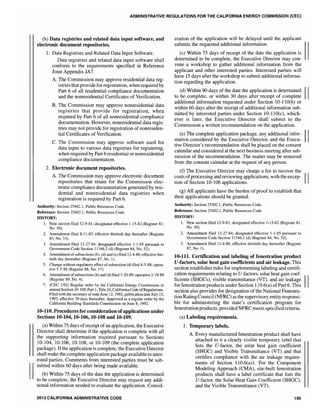 ADMINISTRATIVE REGULATIONS FOR THE CALIFORNIA ENERGY COMMISSION (CEC)
(h) Data registries and related data input software, and
electronic document repositories.
1. Data Registries and Related Data Input Software.
Data registries and related data input software shall
conform to the requirements specified in Reference
Joint Appendix JA7.
A. The Commission may approve residential data reg-
istries that provide for registration, when required by
Part 6 of all residential compliance documentation
and the nonresidential Certificates of Verification.
B. The Commission may approve nonresidential data
registries that provide for registration, when
required by Part 6 of all nonresidential compliance
documentation. However, nonresidential data regis-
tries may not provide for registration of nonresiden-
tial Certificates of Verification.
C. The Commission may approve software used for
data input to various data registries for registering,
when required by Part 6 residential or nonresidential
compliance documentation.
2. Electronic document repositories.
A. The Commission may approve electronic document
repositories that retain for the Commission elec-
tronic compliance documentation generated by resi-
dential and nonresidential data registries when
registration is required by Part 6.
Authority: Section 25402.1, Public Resources Code.
Reference: Section 25402.1, Public Resources Code.
HISTORY:
1. New section filed 12-9-81; designated effective 1-15-82 (Register 81,
No. 50).
2. Amendment filed 8-11-83; effective thirtieth day thereafter (Register
83, No. 33).
3. Amendment filed 12-27-84; designated effective 1-1-85 pursuant to
Government Code Section 11346.2 (d) (Register 84, No. 52).
4. Amendment of subsections (b), (d) and (e) filed 12-4-86; effective thir-
tieth day thereafter (Register 87, No.1).
5. Change without regulatory effect of subsection (d) filed 4-5-88; opera-
tive 5-5-88 (Register 88, No. 17).
6. Amendment ofsubsections (b) and (d) filed 1-20-89; operative 2-19-89
(Register 89, No.4).
7. (CEC 1192) Regular order by the California Energy Commission to
amend Section 10-109, Part 1, Title 24, California Code ofRegulations.
Filed with the secretary ofstate June 12,1992; publication date July 15,
1992; effective 30 days thereafter. Approved as a regular order by the
California Building Standards Commission on June 8, 1992.
10·110. Procedures for consideration ofapplications under
Sections 10.104,10-106,10-108 and 10-109.
(a) Within 75 days ofreceipt ofan application, the Executive
Director shall determine if the application is complete with all
the supporting information required pursuant to Sections
10-104, 10-106, 10-108, or 10-109 (the complete application
package). Ifthe application is complete, the Executive Director
shall make the complete application package available to inter-
ested parties. Comments from interested parties must be sub-
mitted within 60 days after being made available.
(b) Within 75 days of the date the application is determined
to be complete, the Executive Director may request any addi-
tional information needed to evaluate the application. Consid-
2013 CALIFORNIA ADMINISTRATIVE CODE
eration of the application will be delayed until the applicant
submits the requested additional information.
(c) Within 75 days of receipt of the date the application is
determined to be complete, the Executive Director may con-
vene a workshop to gather additional information from the
applicant and other interested parties. Interested parties will
have 15 days after the workshop to submit additional informa-
tion regarding the application.
(d) Within 90 days of the date the application is determined IIto be complete, or within 30 days after receipt of complete
additional information requested under Section 10-11O(b) or
within 60 days after the receipt of additional information sub-
mitted by interested parties under Section 10-1l0(c), which-
ever is later, the Executive Director shall submit to the
Commission a written recommendation on the application.
(e) The complete application package, any additional infor- IImation considered by the Executive Director, and the Execu-
tive Director's recommendation shall be placed on the consent
calendar and considered at the next business meeting after sub-
mission of the recommendation. The matter may be removed
from the consent calendar at the request of any person.
(f) The Executive Director may charge a fee to recover the
costs ofprocessing and reviewing applications, with the excep- IItion of Section 10-106 applications.
(g) A1.1 applicants have the burden of proof to establish that
their applications should be granted.
Authority: Section 25402.1, Public Resources Code.
Reference: Section 25402.1, Public Resources Code.
HISTORY:
1. New section filed 12-9-81; designated effective 1-15-82 (Register 81,
No. 50).
2. Amendment filed 12-27-84; designated effective 1-1-85 pursuant to
Government Code Section 11346.2 (d) (Register 84, No. 52).
3. Amendment filed 12-4-86; effective thirtieth day thereafter (Register
87, No.1).
10-111. Certification and labeling of fenestration product
V-factors, solar heat gain coefficients and air leakage. This
section establishes rules for implementing labeling and certifi-
cation requirements relating to V-factors, solar heat gain coef- IIficients (SHGCs), visible transmittance (VT), and air leakage
for fenestration products under Section 110.6(a) of Part 6. This
section also provides for designation of the National Fenestra-
tion Rating Council (NFRC) as the supervisory entity responsi-
ble for administering the state's certification program for
fenestration products, providedNFRC meets specified criteria.
(a) Labeling requirements.
1. Temporary labels.
A. Every manufactured fenestration product shall have
attached to it a clearly visible temporary label that
lists the V-factor, the solar heat gain coefficient
(SHGC) and Visible Transmittance (VT) and that
certifies compliance with the air leakage require-
ments of Section 1l0.6(a)1. For the Component
Modeling Approach (CMA), site-built fenestration
products shall have a label certificate that lists the
V-factor, the Solar Heat Gain Coefficient (SHOC),
and the Visible Transmittance (VT).
195
 