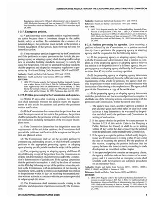 ADMINISTRATIVE REGULATIONS OF THE CALIFORNIA BUILDING STANDARDS COMMISSION
Regulations. Approved by Office ofAdministrative Law on January 27,
1995; filed at the Secretary of State on January 27, 1995; effective 30
days thereafter, which will be February 26,1995. Publication date April
24,1995.
1-317. Emergency petition.
(a) A petitioner may assert that the petition requires immedi-
ate action because there is imminent danger to the public
health, safety or welfare. To substantiate the existence of a
potential danger, the petitioner must include in the petition a
written description of the specific facts showing the need for
immediate action.
(b) Ifthe emergency petition is approved by the Commission
and if the petition is accepted pursuant to this Article, the pro-
posing agency or adopting agency shall develop and/or adopt
new or amended building standards necessary to satisfy the
cause for the petition. The new or amended building standards
shall be proposed and adopted as emergency regulations as per-
mittedby Health and Safety Code Sections 18934.8 and 18937.
Authority: Health and Safety Code Sections 18931 and 18949.6.
Reference: Health and Safety Code Sections 18931 and 18949.6.
HISTORY:
1. (BSC 2193) Regular order by the California Building Standards Commis-
sion to adopt Section 1-803, Part 1, Title 24, California Code of Regu1a-
tions. Approved by Oftice of Administrative Law on January 27, 1995;
filed at the Secretary ofState on January 27, 1995; effective 30 days there-
after, which will be February 26, 1995. Publication date April 24, 1995.
1-319. Petition processingby the Commissionand agencies.
(a) Within 45 days after receiving a petition, the Commis-
sion shall determine whether the petition meets the require-
ments of this article for petitions and provide the petitioner
written notification.
(b) If the Commission determines that the petition does not
meet the requirements of this article for petitions, the petition
shall be returned to the petitioner without action but with writ-
ten notification including itemization of the missing or incom-
plete items.
(c) If the Commission determines that the petition meets the
requirements of this article for petitions, the Commission shall
provide the petitioner notification ofthe acceptance ofthe peti-
tion and planned action.
(d) The Commission shall act on the accepted petition by
commencing a rulemaking process, or shall forward a complete
petitions to the appropriate proposing agency or adopting
agency having specificjurisdiction for the subjectofthe petition.
(e) The proposing agency or adopting agency shall have 45
days following receipt of the petition from the Commission to
dispute the determination ofcompleteness and/or the Commis-
sion's determination ofjurisdiction. If the agency determines
that the petition is incomplete, it shall, by the close of business
on the 45th day following receipt ofthe petition, return the peti-
tion to the Commission, with an itemization of the missing or
incomplete items, and the Commission shall return the petition
to the petitioner within 30 days of receiving the returned peti-
tion without action in accordance with the procedures provided
in subparagraph (b) above.
(f) The Commission shall maintain records relating to the
submittal and disposition of petitions received by the Commis-
sion.
2013 CALIFORNIA ADMINISTRATIVE CODE
Authority: Health and Safety Code Sections 18931 and 18949.6.
Reference: Health and Safety Code Sections 18931 and 18949.6.
HISTORY:
I. (BSC 2/93) Regular order by the California Building Standards Com-
mission to adopt Section 1-804, Part I, Title 24, California Code of
Regulations. Approved by Oftice of Administrative Law on January 27,
1995; filed at the Secretary of State on January 27,1995; effective 30
days thereafter, which will beFebruary 26, 1995. Publication date April
24,1995.
1-321. Petition processing by agencies. Upon receiving a
petition referred by the Commission, or a petition received
directly from a petitioner, the proposing agency or adopting
agency shall be responsible for the following duties:
(a) If the proposing agency or adopting agency disagrees
with the Commission's determination that a petition is com-
plete, or if the proposing agency or adopting agency believes
the petition is in the jurisdiction of a different agency, the pro-
posing agency or adopting agency shall notify the Commission
no more than 45 days after receiving a petition.
(b) If the proposing agency or adopting agency determines
that a petition received directly from the public does not meet the
requirements of this article for petitions, the agency shall pro-
vide the petitioner written notification ofthe determination with
itemization ofthe missing or incomplete items. The agency shall
provide the Commission a copy of the notification.
(c) If the proposing agency or adopting agency determines
that it has jurisdiction and that a received petition is complete, it
shall take one ofthe following actions, communicating with the
petitioner and Commission, within the noted time lines:
1. The agency may reject, accept or approve a petition in
part and may grant such other relief or take such other
action as it may determine to be warranted by the peti-
tion and shall notify the petitioner and Commission in
writing of such action.
2. If the agency denies the petition for cause pursuant to
Section 1-323 of this article [Criteria for Denying a
Public Petition for Cause], it shall do so in writing
within 45 days after the date of receiving the petition
from the petitioner, or the referral by the Commission.
3. Ifthe agency accepts the petition, it shall notify the peti-
tioner and Commission in writing within 45 days after
the date of receiving the petition. For the purposes of
this section, accepting the petition indicates that the
agency believes the issue(s) merit proceeding to code
development as prescribed in this chapter.
4. If the approved petition contains an emergency clause,
the agency shall also rule on the existence of an emer-
gency, and if it concurs that an emergency shall
schedule code development and adoption procedures
on an emergency basis.
Authority: Health and Safety Code Sections 18931, 18949.1, 18949.2,
18949.3,18949.5 and 18949.6, Statutes of 1990.
Reference: Health and Safety Code Section 18931 and 18949.6.
HISTORY:
1. (BSC 2/93) Regular order by the California Building Standards Com-
mission to adopt Section 1-805, Part 1, Title 24, California Code of
Regulations. Approved by Office ofAdministrative Law on January 27,
1995; filed at the Secretary of State on January 27, 1995; effective 30
days thereafter, which will be February 26, 1995. Publication date April
24, 1995.
9
 