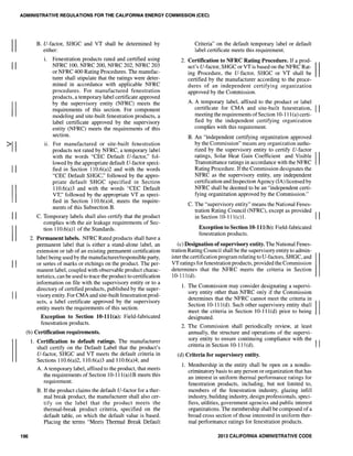 II
II
II
II
II
II
II
II
ADMINISTRATIVE REGULATIONS FOR THE CALIFORNIA ENERGY COMMISSION (CEC)
B. V-factor, SHGC and VT shall be determined by
either:
i. Fenestration products rated and certified using
NFRC 100, NFRC 200, NFRC 202, NFRC 203
or NFRC 400 Rating Procedures. The manufac-
turer shall stipulate that the ratings were deter-
mined in accordance with applicable NFRC
procedures. For manufactured fenestration
products, a temporary label certificate approved
by the supervisory entity (NFRC) meets the
requirements of this section. For component
modeling and site-built fenestration products, a
label certificate approved by the supervisory
entity (NFRC) meets the requirements of this
section.
11. For manufactured or site-built fenestration
products not rated by NFRC, a temporary label
with the words "CEC Default V-factor," fol-
lowed by the appropriate default V-factor speci-
fied in Section 1l0.6(a)2 and with the words
"CEC Default SHGC," followed by the appro-
priate default SHGC specified in Section
1l0.6(a)3 and with the words "CEC Default
VT," followed by the appropriate VT as speci-
fied in Section 110.6(a)4, meets the require-
ments of this Subsection B.
C. Temporary labels shall also certify that the product
complies with the air leakage requirements of Sec-
tion 1l0.6(a)1 of the Standards.
2. Permanent labels. NFRC Rated products shall have a
permanent label that is either a stand-alone label, an
extension or tab of an existing permanent certification
label being used by the manufacturer/responsible party,
or series of marks or etchings on the product. The per-
manent label, coupled with observable product charac-
teristics, can be used to trace the product to certification
information on file with the supervisory entity or to a
directory of certified products, published by the super-
visory entity. For CMA and site-built fenestration prod-
ucts, a label certificate approved by the supervisory
entity meets the requirements of this section.
Exception to Section 10-111(a): Field-fabricated
fenestration products.
(b) Certification requirements.
196
1. Certification to default ratings. The manufacturer
shall certify on the Default Label that the product's
V-factor, SHGC and VT meets the default criteria in
Sections 110.6(a)2, 110.6(a)3 and 110.6(a)4; and
A. A temporary label, affixed to the product, that meets
the requirements of Section 10-111(a)1B meets this
requirement.
B. If the product claims the default V-factor for a ther-
mal break product, the manufacturer shall also cer-
tify on the label that the product meets the
thermal-break product criteria, specified on the
default table, on which the default value is based.
Placing the terms "Meets Thermal Break Default
Criteria" on the default temporary label or default
label certificate meets this requirement.
2. Certification to NFRC Rating Procedure. If a prod- IIucl's V-factor, SHGC or VTis based on the NFRC Rat-
ing Procedure, the V-factor, SHGC or VT shall be
certified by the manufacturer according to the proce-
dures of an independent certifying organization
approved by the Commission.
A. A temporary label, affixed to the product or label
certificate for CMA and site-built fenestration, II
meeting the requirements ofSection 10-111(a) certi-
fied by the independent certifying organization
complies with this requirement.
B. An "independent certifying organization approved
by the Commission" means any organization autho-
rized by the supervisory entity to certify V-factor
ratings, Solar Heat Gain Coefficient and Visible IITransmittance ratings in accordance with the NFRC
Rating Procedure. If the Commission designates the
NFRC as the supervisory entity, any independent
certification and Inspection Agency (IA) licensed by
NFRC shall be deemed to be an "independent certi-
fying organization approved by the Commission."
C. The "supervisory entity" means the National Fenes-
tration Rating Council (NFRC), except as provided II
in Section 10-111(c)1.
Exception to Section 10-111(b): Field-fabricated
fenestration products.
(c) Designation ofsupervisory entity. The National Fenes-
tration Rating Council shall be the supervisory entity to admin-
ister the certification program relating to U-factors, SHGC, and
VT ratings for fenestration products, provided the Commission
determines that the NFRC meets the criteria in Section
10-111(d).
1. The Commission may consider designating a supervi-
sory entity other than NFRC only if the Commission
determines that the NFRC cannot meet the criteria in
Section 10-111(d). Such other supervisory entity shall IImeet the criteria in Section 10-111(d) prior to being
designated.
2. The Commission shall periodically review, at least
annually, the structure and operations of the supervi-
sory entity to ensure continuing compliance with the II
criteria in Section 10-111(d).
(d) Criteria for supervisory entity.
1. Membership in the entity shall be open on a nondis-
criminatory basis to any person or organization that has
an interest in uniform thermal performance ratings for
fenestration products, including, but not limited to,
members of the fenestration industry, glazing infill
industry, building industry, design professionals, speci-
fiers, utilities, government agencies and public interest
organizations. The membership shall be composed of a
broad cross section of those interested in uniform ther-
mal performance ratings for fenestration products.
2013 CALIFORNIA ADMINISTRATIVE CODE
 