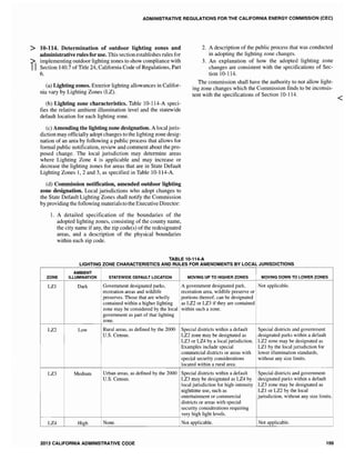 ADMINISTRATIVE REGULATIONS FOR THE CALIFORNIA ENERGY COMMISSION (CEC)
> 10-114. Determination of outdoor lighting zones and
administrative rules for use. This section establishes rules for
:;> implementing outdoor lighting zones to show compliance with
II Section 140.7 ofTitle 24, California Code of Regulations, Part
6.
(a) Lighting zones. Exterior lighting allowances in Califor-
nia vary by Lighting Zones (LZ).
(b) Lighting zone characteristics. Table 10-114-A speci-
fies the relative ambient illumination level and the statewide
default location for each lighting zone.
(c) Amending the lighting zone designation. A local juris-
diction may officially adopt changes to the lighting zone desig-
nation of an area by following a public process that allows for
formal public notification, review and comment about the pro-
posed change. The local jurisdiction may determine areas
where Lighting Zone 4 is applicable and may increase or
decrease the lighting zones for areas that are in State Default
Lighting Zones 1,2 and 3, as specified in Table 10-114-A.
(d) Commission notification, amended outdoor lighting
zone designation. Local jurisdictions who adopt changes to
the State Default Lighting Zones shall notify the Commission
by providing the following materials to the Executive Director:
1. A detailed specification of the boundaries of the
adopted lighting zones, consisting of the county name,
the city name if any, the zip code(s) of the redesignated
areas, and a description of the physical boundaries
within each zip code.
2. A description of the public process that was conducted
in adopting the lighting zone changes.
3. An explanation of how the adopted lighting zone
changes are consistent with the specifications of Sec-
tion 10-114.
The commission shall have the authority to not allow light-
ing zone changes which the Commission finds to be inconsis-
tent with the specifications of Section 10-114.
TABLE 10-114-A
LIGHTING ZONE CHARACTERISTICS AND RULES FOR AMENDMENTS BY LOCAL JURISDICTIONS
AMBIENT
ZONE ILLUMINATI ATEWIDE DEFAULT LOCATION MOVING UP TO HIGHER ZONES MOVING DOWN TO LOWER ZONES
LZI Dark Government designated parks, A government designated park, Not applicable.
recreation areas and wildlife recreation area, wildlife preserve or
preserves. Those that are wholly portions thereof, can be designated
contained within a higher lighting as LZ2 or LZ3 if they are contained
zone may be considered by the local within such a zone.
government as part of that lighting
zone.
LZ2 Low Rural areas, as defined by the 2000 Special districts within a default Special districts and government
U.S. Census. LZ2 zone may be designated as designated parks within a default
LZ3 or LZ4 by a local jurisdiction. LZ2 zone may be designated as
Examples include special LZI by the local jurisdiction for
commercial districts or areas with lower illumination standards,
special security considerations without any size limits.
located within a rural area.
LZ3 Medium Urban areas, as defined by the 2000 Special districts within a default Special districts and government
U.S. Census. LZ3 may be designated as LZ4 by designated parks within a default
local jurisdiction for high-intensity LZ3 zone may be designated as
nighttime use, such as LZI or LZ2 by the local
entertainment or commercial jurisdiction, without any size limits.
districts or areas with special
security considerations requiring
very high light levels.
LZ4 High i None. Not applicable. Not applicable.
2013 CALIFORNIA ADMINISTRATIVE CODE 199
<
 