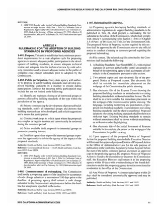 ADMINISTRATIVE REGULATIONS OF THE CALIFORNIA BUILDING STANDARDS COMMISSION
HISTORY:
1. (BSC 2/93) Regular order by the California Building Standards Com-
mission to adopt Section 1-809, Part 1, Title 24, California Code of
Regulations. Approved by Office ofAdministrative Law on January 27,
1995; filed at the Secretary of State on January 27,1995; effective 30
days thereafter, which will be February 26,1995. Publication date April
24, 1995.
ARTICLE 4
RULEMAKING FOR THE ADOPTION OF BUILDING
STANDARDS BY PROPOSING AGENCIES
1-401. Purpose. This article establishes basic minimum proce-
dural requirements for a code adoption cycle for proposing
agencies to ensure adequate public participation in the devel-
opment of building standards, to ensure adequate technical
review and adequate time for technical review by code advi-
sory committees and to ensure adequate notice to the public of
compiled code change submittals prior to adoption by the
Commission.
1-403. Public participation. Every state agency with author-
ity to propose or adopt building standards shall develop pro-
posed building standards in a manner to ensure public
participation. Methods for ensuring public participation may
include but are not limited to the following:
(a) Identify and maintain a listing of all interested groups or
persons affected by building standards of the type within the
jurisdiction of the agency.
(b) Prior to commencing the development ofproposed build-
ing standards, notify all interested groups and persons that
building standards are to be developed, and solicit suggestions
and a means for participation.
(c) Conduct workshops to solicit input where the proposals
are complex or large in number and cannot easily be reviewed
during the comment period.
(d) Make available draft proposals to interested groups or
persons expressing interest.
(e) Establish a procedure to provide interested groups or per-
sons the opportunity to advise the agency of the impact of the
proposed standards.
Authority: Health and Safety Code Sections 18929.1 and 18934.
Reference: Government Code Section 11346.45, Health and Safety Code Sec-
tions 18929.1 and 18934.
HISTORY:
1. (BSC 2/93) Regular order by the California Building Standards Com-
mission to amend Section 1-50 I, Part 1, Title 24, California Code of
Regulations. Approved by Office ofAdministrativeLaw on January 27,
1995; filed at the Secretary of State on January 27, 1995; effective 30
days thereafter, which will be February 26, 1995. Publication date April
24, 1995.
1·405. Commencement of rulemaking. The Commission
shall notify a proposing agency of the deadline for acceptance
of code change submittals a minimum of 180 days prior to the
deadline. A proposing agency shall submit a code change
submittal for the Commission's adoption on or before the dead-
line for acceptance specified in the notice.
Authority: Health and Safety Code Sections 18929.1 and 18930.
Reference: Health and Safety Code Sections 18930, 18931 and 18933.
2013 CALIFORNIA ADMINISTRATIVE CODE
1-407. Rulemaking file approval.
(a) Proposing agencies developing building standards, or
administrative regulations to support building standards, to be
published in Title 24, shall prepare a rulemaking file for
submittal to the office of the Commission, which shall comply
with Article 5 (commencing with Section 11346) of Chapter
3.5 of Part 1 of Division 3 of Title 2 of the Government Code.
The proposed Notice of Proposed Action required by this sec-
tion shall be approved by the Commission prior to any official
notice to conduct a hearing or comment period regarding the
proposed rulemaking.
(b) File content. The rulemaking file submitted to the Com-
mission shall include the following:
1. A Building Standards Face Sheet (BSC-l), with original
signature of a person authorized to certify documents on
behalfofthe submitting agency shall accompany all sub-
mittals to the Commission pursuant to this section.
2. Two printed copies and one electronic file of the pro-
posed Notice of Proposed Action. The electronic file
shall be suitable for immediate placement on the
webpage of the Commission for public viewing.
3. One electronic file of the Express Terms showing the
proposed building standards or amendments to existing
building standards in strikeout/underline format. The file
shall be in a form suitable for immediate placement on
the webpage ofthe Commission for public viewing. The
language, including numbering and punctuation, of pro-
posed new building standards or amendments to existing
building standards shall be shown underlined. Proposed
deletions ofexisting building standards shall be shown in
strikeout type. Existing building standards to remain
without amendment shall be shown without underlining
or strikeout or other highlighting.
4. One electronic file of the Initial Statement of Reasons
suitable for immediate placement on the webpage of the
Commission for public viewing.
(c) Upon approval of the proposed Notice of Proposed
Action for proposed building standards the Executive Director
will forward the approved proposed Notice ofProposed Action
to the Office of Administrative Law for the sole purpose of
publication in the CaliforniaRegulatory Notice Registerbefore
the start of the public comment period, and return an approved
copy to the proposing agency. Ifa proposed Notice ofProposed
Action is found to be incomplete or incorrect by Commission
staff, the Executive Director shall return it to the proposing
agency within 10 days with a written listing of the found deft-
ciencies to enable the proposing agency to make corrections for
resubmittal to the office of the Commission.
(d) Any Notice of Proposed Action not acted upon within 20
days shall be considered automatically approved and may be
published.
Authority: Health and Safety Code Sections 18931 and 18935.
Reference: Health and Safety Code Sections 18931 and 18935.
11
 