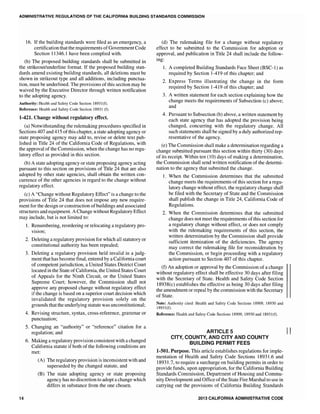 ADMINISTRATIVE REGULATIONS OF THE CALIFORNIA BUILDING STANDARDS COMMISSION
16. If the building standards were filed as an emergency, a
certification that the requirements ofGovernment Code
Section 11346.1 have been complied with.
(b) The proposed building standards shall be submitted in
the strikeout/underline format. If the proposed building stan-
dards amend existing building standards, all deletions must be
shown in strikeout type and all additions, including punctua-
tion, must be underlined. The provisions of this section may be
waived by the Executive Director through written notification
to the adopting agency.
Authority: Health and Safety Code Section] 8931([).
Reference: Health and Safety Code Section 18931 ([).
1-421. Change without regulatory effect.
(a) Notwithstanding the rulemaking procedures specified in
Sections 407 and 415 ofthis chapter, a state adopting agency or
state proposing agency may add to, revise or delete text pub-
lished in Title 24 of the CaHfornia Code of Regulations, with
the approval of the Commission, when the change has no regu-
latory effect as provided in this section.
(b) A state adopting agency or state proposing agency acting
pursuant to this section on provisions of Title 24 that are also
adopted by other state shall obtain the written con-
currence of the other agencies in regard to the change without
regulatory effect.
(c) A "Change without Regulatory Effect" is a change to the
provisions of Title 24 that does not impose any new require-
ment for the design or construction ofbuildings and associated
structures and equipment. A Change without Regulatory Effect
may include, but is not limited to:
14
1. Renumbering, reordering or relocating a regulatory pro-
vision;
2. Deleting a regulatory provision for which all statutory or
constitutional authority has been repealed;
3. Deleting a regulatory provision held invalid in a judg-
ment that has become final, entered by a California court
of competent jurisdiction, a United States District Court
located in the State of California, the United States Court
of Appeals for the Ninth Circuit, or the United States
Supreme Court; however, the Commission shall not
approve any proposed change without regulatory effect
if the change is based on a superior court decision which
invalidated the regulatory provision solely on the
grounds that the underlying statute was unconstitutional;
4. Revising structure, syntax, cross-reference, grammar or
punctuation;
5. Changing an "authority" or "reference" citation for a
regulation; and
6. Making a regulatory provision consistent with a changed
California statute if both of the following conditions are
met:
(A) The regulatory provision is inconsistent with and
superseded by the changed statute, and
(B) The state adopting agency or state proposing
agency has no discretion to adopt a change which
differs in substance from the one chosen.
(d) The rulemaking file for a change without regulatory
effect to be submitted to the Commission for adoption or
approval, and publication in Title 24 shall include the follow-
ing:
1. A completed Building Standards Face Sheet (BSC-l) as
required by Section 1-419 of this chapter; and
2. Express Terms illustrating the change in the form
required by Section 1-419 of this chapter; and
3. A written statement for each section explaining how the
change meets the requirements of Subsection (c) above;
and
4. Pursuant to Subsection (b) above, a written statement by
each state agency that has adopted the provision being
changed, concurring with the regulatory change. All
such statements shall be signed by a duly authorized rep-
resentative of the agency.
(e) The Commission shall make a determination regarding a
change submitted pursuant this section within thirty (30) days
of its receipt. Within ten (10) days of making a determination,
the Commission shall send written notification of the determi-
nation to the agency that submitted the change.
1. When the Commission determines that the submitted
change meets the requirements of this section for a regu-
latory change without effect, the regulatory change shall
be filed with the Secretary of State and the Commission
shall publish the change in Title 24, California Code of
Regulations.
2. When the Commission determines that the submitted
change does not meet the requirements ofthis section for
a regulatory change without effect, or does not comply
with the rulemaking requirements of this section, the
written determination by the Commission shall provide
sufficient itemization of the deficiencies. The agency
may correct the rulemaking file for reconsideration by
the Commission, or begin proceeding with a regulatory
action pursuant to Section 407 of this chapter.
(f) An adoption or approval by the Commission of a change
without regulatory effect shall be effective 30 days after filing
with the Secretary of State. Health and Safety Code Section
18938(c) establishes the effective as being 30 days after filing
the amendment or repeal by the commission with the Secretary
of State.
Note: Authority cited: Health and Safety Code Sections 18909, 18930 and
18931([).
Reference: Health and Safety Code Sections 18909, 18930 and 18931([).
ARTICLE 5 II
CITY, COUNTY, AND CITY AND COUNTY
BUILDING PERMIT FEES
1-501. Purpose. This article establishes regulations for imple-
mentation of Health and Safety Code Sections 18931.6 and
18931.7, to require a surcharge on building permits in order to
provide funds, upon appropriation, for the California Building
Standards Commission, Department of Housing and Commu-
nity Development and Office of the State Fire Marshal to use in
carrying out the provisions of California Building Standards
2013 CALIFORNIA ADMINISTRATIVE CODE
 