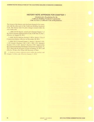 ADMINISTRATIVE REGULATIONS OFTHE CALIFORNIA BUILDING STANDARDS COMMISSION
HISTORY NOTE APPENDIX FOR CHAPTER 1
Administrative Regulations for the
California Building Standards Commission
(Title 24, Part 1, California Code of Regulations)
Th format of the history notes has b en changed to be con is-
tent with th ' other part of the Cal(fomia Building Standards
Code. The hi tory note ' for prior change r main within the
text of thi . code.
1. (BSC 03/1 0) R peal, amend and reformat Chapter I of
the 20 I0 California Admini tralive Code, CCR Title 24, Part 1,
effective on August 28, 2011 .
2. (BSC 05/10) Add n w S ction 1-105 to Article I Use of
Commi ion Lndicia, effective on Novemb r 20, 20 I I.
3. (B C 02/12) Amend Chapter 1, AI1icle 1, Section 1- 101 ,
1-105, Article2, S ction 1-201,1-207, 1-209, 1-211,Article4,
Section 1-411, 1-421 , Article 5, ection 1-503. Approved by
the California Building Standards Commission on January 23,
2013, filed with the Secretary of State on January 28, 20 13, and
effective 30 days after fi ling with S cr tary of State.
II 4. Errata to con'ect editOJial elTors within the preface and
Chapter I of this code. EffcctivL: Jan uary I. 2014.
16 JANUARY 1, 2014 ERRATA
BUFF
2013 CALIFORNIA ADMINISTRATIVE CODE
 