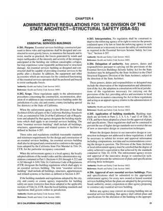 CHAPTER 4
ADMINISTRATIV ULATIONS DIVISION OF TH
SAFETY (DSA-SS)STATE ARCHITECT-STRUCTU
ARTICLE 1
ESSENTIAL SERVICES BUILDINGS
4-201. Purpose. Essential services buildings constructed pur-
suant to these rules and regulations shall be designed and con-
structed to resist gravity to minimize fire hazards and to
resist, insofar as practical, the forces generated by winds and
major earthquakes of the intensity and severity of the strongest
anticipated at the building site without catastrophic collapse,
but may experience some repairable architectural or structural
damage. An essential services building as designed and con-
structed shall be capable of providing essential services to the
public after a disaster. In addition, the equipment and other
accessories which are necessary for the continued functioning
ofthe essential services operation shall be anchored and braced
to resist earthquake forces.
Authority: Health and Safety Code Section 16022.
Reference: Health and Safety Code Section 16001.
4-202. Scope. These regulations apply to the administrative
procedures concerning the construction, reconstruction, alter-
ation ofor addition to any essential services building under the
jurisdiction ofa city, city and county, county (including special
fire districts) or the State of California.
When the enforcement agency is the Division of the State
Architect (DSA) all parts of the California Building Standards
Code, as contained in Title 24 ofthe California Code ofRegula-
tions and adopted by that agency designate the building regula-
tions which shall apply to an essential services building. The
term "essential services building" shall include all buildings,
structures, appurtenances and related systems or facilities as
defined in Section 4-207.
These rules and regulations establish reasonable standards
and minimum requirements for the design and construction of
an essential services building. An essential services building
shall also be designed and constructed to conform to the regula-
tions adopted by the California State Fire Marshal in Title 24,
CCR, for the particular occupancy concerned.
When the enforcement agency is a local agency, the locally
adopted editions ofthe model codes and the administrative reg-
ulations contained in Part 1(Sections 4-201 through 4-222 and
4-243 through 4-249) Title 24, California Code of Regulations
(CCR) designate the building regulations which shall apply to
an essential services building. The term "essential services
building" shall include all buildings, structures, appurtenances
and related systems or facilities as defined in Section 4-207.
Ifthe building standards and regulations adopted by the city,
city and county or county agency responsible for building
safety are more restrictive than those adopted in the applicable
sections ofTitle 24, CCR, then the local building standards and
regulations shall govern within its jurisdiction.
Authority: Health and Safety Code Section 16022.
Reference: Health and Safety Code Section 16001.
2013 CALIFORNIA ADMINISTRATIVE CODE
4-203. Interpretation. No regulation shall be construed to
deprive the enforcing agency of its right to exercise the powers
conferred upon it by law or limit the enforcing agency in such
enforcement as is necessary to secure the safety ofconstruction
as required in the Essential Services Seismic Safety Act (see
"Act," Section 4-207.
Authority: Health and Safety Code Section 16022.
Reference: Health and Safety Code Section 16001.
4-204. Delegation of authority. Any powers, duties and
responsibilities pursuant to carrying out the provisions of the
Essential Services Buildings Seismic Safety Act for the State
Architect may be delegated by the State Architect to the Chief
Structural Division of the State Architect, subject to
the direction of the State Architect.
Those powers, duties and responsibilities so delegated may
include the observation of the implementation and administra-
tion of the Act, the adoption in consultation with local jurisdic-
tions of the regulations necessary for carrying out the
provisions of the Act, providing advice and assistance to local
jurisdictions in matters concerning the Act or these regulations
and acting as an appeals agency relative to the administration of
the Act.
Authority: Health and Safety Code Section 16022.
Reference: Health and Safety Code Section 16022.
4-205. Application of building standards. Building stan-
dards are set forth in Parts 2, 3,4, 5, 6, 7 and 12 of Title 24,
CCR, and have been adopted as a basis for the approval ofplans
and specifications. These regulations shall not be construed to
prevent the use ofhigher design standards nor to restrict the use
of new or innovative design or construction techniques.
Where the designer desires to use innovative design or con-
struction techniques not addressed in these regulations, it shall
be necessary to submit for review and approval information
including computations, test data and recommendations cover-
ing the design in question. The Division of the State Architect
or local enforcement agency must be satisfied that the degree of
safety achieved is equivalent to that achieved by the standards
contained in Title 24, CCR. The enforcement agency review
and approval of the innovative design or construction tech-
niques shall precede the submission ofplans and specifications
utilizing these techniques.
Authority: Health and Safety Code Section 16022.
Reference: Health and Safety Code Section 16001.
4-206. Approval of new essential services buildings. Plans
and specifications shall be submitted to the appropriate
enforcement agency for every new owned or leased essential
services building before the plans are adopted by the governing
board, authority, owner, corporation or other agency proposing
to construct any essential services building.
Before any agency may convert an existing building into an
essential services building, that agency shall submit plans and
specifications for the alteration of the building to the appropri-
21
 