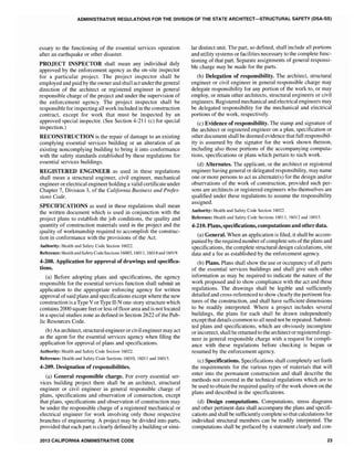 ADMINISTRATIVE REGULATIONS FOR THE DIVISION OF THE STATE ARCHITECT-STRUCTURAL SAFETY (DSA-SS)
essary to the functioning of the essential services operation
after an earthquake or other disaster.
PROJECT INSPECTOR shall mean any individual duly
approved by the enforcement agency as the on-site inspector
for a particular project. The project inspector shall be
employed and paid by the owner and shall act under the general
direction of the architect or registered engineer in general
responsible charge of the project and under the supervision of
the enforcement agency. The project inspector shall be
responsible for inspecting all work included in the construction
contract, except for work that must be inspected by an
approved special inspector. (See Section 4-211 (c) for special
inspection.)
RECONSTRUCTION is the repair of damage to an existing
complying essential services building or an alteration of an
existing noncomplying building to bring it into conformance
with the safety standards established by these regulations for
essential services buildings.
REGISTERED ENGINEER as used in these regulations
shall mean a structural engineer, civil engineer, mechanical
engineer or electrical engineer holding a valid certificate under
Chapter 7, Division 3, of the California Business and Profes-
sions Code.
SPECIFICATIONS as used in these regulations shall mean
the written document which is used in conjunction with the
project plans to establish the job conditions, the quality and
quantity of construction materials used in the project and the
quality of workmanship required to accomplish the construc-
tion in conformance with the provisions of the Act.
Authority: Health and Safety Code Section 16022.
Reference: Health and Safety Code Sections 16003, 16011, 16018 and 160l9.
4-208. Application for approval of drawings and specifica-
tions.
(a) Before adopting plans and specifications, the agency
responsible for the essential services function shall submit an
application to the appropriate enforcing agency for written
approval of said plans and specifications except where the new
construction is aType V orType IJ-N one-story structure which
contains 2000 square feet or less of Hoor area and is not located
in a special studies zone as defined in Section 2622 of the Pub-
lic Resources Code.
(b) An architect, structural engineer orcivil engineer may act
as the agent for the essential services agency when filing the
application for approval of plans and specifications.
Authority: Health and Safety Code Section 16022.
Reference: Health and Safety Code Sections 16010, 16011 and 16015.
4-209. Designation of responsibilities.
(a) General responsible charge. For every essential ser-
vices building project there shall be an architect, structural
engineer or civil engineer in general responsible charge of
plans, specifications and observation of construction, except
that plans, specifications and observation of construction may
be under the responsible charge of a registered mechanical or
electrical engineer for work involving only those respective
branches of engineering. A project may be divided into parts,
provided that each part is clearly defined by a building or simi-
2013 CALIFORNIA ADMINISTRATIVE CODE
lar distinct unit. The part, so defined, shaH include all portions
and utility systems or facilities necessary to the complete func-
tioning of that part. Separate assignments of general responsi-
ble charge may be made for the parts.
(b) Delegation of responsibility. The architect, structural
engineer or civil engineer in general responsible charge may
delegate responsibility for any portion of the work to, or may
employ, or retain other architects, structural engineers or civil
engineers. Registered mechanical and electrical engineers may
be delegated responsibility for the mechanical and electrical
pOItions of the work, respectively.
(c) Evidence of responsibility. The stamp and signature of
the architect or registered engineer on a plan, specification or
other document shall be deemed evidence that full responsibil-
ity is assumed by the signator for the work shown thereon,
including also those portions of the accompanying computa-
tions, specifications or plans which pertain to such work.
(d) Alternates. The applicant, or the architect or registered
engineer having general or delegated responsibility, may name
one or more persons to act as alternate(s) for the design and/or
observations of the work of construction, provided such per-
sons are architects or registered engineers who themselves are
qualified under these regulations to assume the responsibility
assigned.
Authority: Health and Safety Code Section] 6022.
Reference: Health and Safety Code Sections 16011, 16012 and 16015.
4-210. Plans, specifications, computations and other data.
(a) General. When an application is filed, it shall be accom-
panied by the required number ofcomplete sets ofthe plans and
specifications, the complete structural design calculations, site
data and a fee as established by the enforcement agency.
(b) Plans. Plans shall show the use or occupancy of all parts
of the essential services buildings and shal1 give such other
information as may be required to indicate the nature of the
work proposed and to show compliance with the act and these
regulations. The drawings shall be legible and sufficiently
detailed and cross-referenced to show clearly the pertinent fea-
tures of the construction, and shall have sufficient dimensions
to be readily interpreted. Where a project includes several
buildings, the plans for each shall be drawn independently
except that details common to all need not be repeated. Submit-
ted plans and specifications, which are obviously incomplete
or incorrect, shall be returned to the architect orregistered engi-
neer in general responsible charge with a request for compli-
ance with these regulations before checking is begun or
resumed by the enforcement agency.
(c) Specifications. Specifications shall completely set forth
the requirements for the various types of materials that wi]]
enter into the permanent construction and shall describe the
methods not covered in the technical regulations which are to
be used to obtain the required quality of the work shown on the
plans and described in the specifications.
(d) Design computations. Computations, stress diagrams
and other pertinent data shall accompany the plans and specifi-
cations and shall be sufficiently complete so that calculations for
individual structural members can be readily interpreted. The
computations shall be prefaced by a statement clearly and con-
23
 