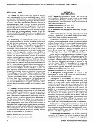 ADMINISTRATIVE REGULATIONS FOR THE DIVISION OF THE STATE ARCHITECT-STRUCTURAL SAFETY (DSA-SS)
4-222. Advisory board.
(a) General. The State Architect may appoint an advisory
board whose duty it is to serve in an advisory capacity to DSA
in connection with administrative matters and with reference to
regulations and requirements pertaining to the administration
of the Act. This board shall also act as a board of review to
which appeal can be made by owners, architects, engineers or
other interested parties in case of disagreement with the inter-
pretation by the local enforcement agencies and/or local
appeals board of the Essential Services Buildings Seismic
Safety Act or the regulations adopted pursuant thereto. For
state agencies, the Advisory Board shall act as an appeals board
for disagreements with the rulings, decisions, interpretations or
acts of DSA.
(b) Membership. The said board shall consist ofnine mem-
bers appointed by the State Architect and four ex-officio mem-
bers who are: State Architect, the Chief Structural Engineer of
DSA, the California State Fire Marshal, the Executive Director
of the Building Standards Commission and the Chairman of
the Seismic Safety Commission. The ex-officio board mem-
bers may appoint alternates to serve on the board as their repre-
sentatives. Of the appointive members, one shall be an
architect, one shall be a structural engineer, one shall be a civil
engineer, one sha11 be a mechanical engineer or an electrical
engineer, one shall be arepresentative ofthe League ofCalifor-
nia Cities, one shall be a representative of the County Supervi-
sors Association, one shall be a representative ofthe California
Building Officials, one shall be a representative of the Califor-
nia Fire Chiefs Association and one shall be a representative of
a law enforcement agency. The appointive members shall serve
at the pleasure of the State Architect. The State Architect will
select appointive members from nominations solicited from
the California Council, American Institute of Architects, the
Structural Engineers Association of California, the Consulting
Engineers and Land Surveyors Association of California, the
CalifOlnia Building Officials, the League of California Cities,
the County Supervisors Association, the CaliforniaPeace Offi-
cers Association and from the California Fire Chiefs Associa-
tion. The State Architect may also appoint additional ex-officio
members. Ex-officio members are not entitled to vote in board
actions.
(c) Meetings. The board shall elect its own chairperson and
vice-chairperson and shall convene upon the call of the chair-
person or the State Architect whenever it may be necessary in
the chairperson's or State Architect'sjudgment for the board to
meet. The board shall adopt such rules ofprocedure as are nec-
essary to enable it to perform the obligations delegated to it.
The chairperson of the board shall at his or her discretion or
upon the instruction of the board designate subcommittees to
study and report back to the board on any technical subject or
matter for which an independent study is desired or regarding
appeals which are made to the board from interpretations ofthe
enforcement agencies. The board members will be reimbursed
for their reasonable expenses in attending meetings but shall
receive no compensation for their services.
Authority: Health and Safety Code Section 16022.
Reference: Health and Safety Code Section 16022.
28
ARTICLE 2
STATE BUILDINGS
4-223. General. The provisions of Article 1 and Article 2 of
these regulations shall apply to state-owned or state-leased
essential services buildings. Article 2 requirements do not
apply to essential services buildings under the jurisdiction of
local enforcement agencies.
Authority: Health and Safety Code Section 16022.
Reference: Health and Safety Code Section 16001.
4-224. Application for DSA approval ofdrawings and spec-
ifications.
(a) The written approval ofdrawings and specifications shall
consist of a letter issued by DSA when the procedures of Sec-
tion 4-229 of these regulations are completed.
(b) The agency responsible for the essential services func-
tion shall submit an application, for the approval of drawings
and specifications to DSA. A separate application shall be sub-
mitted for each essential services building or group of build-
ings on each site. Applications shall be submitted to DSA on
Form DSA-l, Application for Approval ofPlans and Specifica-
tions. DSA forms are available on the Internet at
www.dgs.ca.gov/dsa. or at any of the DSA regional offices.
(c) The application shall contain a project name and location
of the essential services building or buildings, the name of the
architect or registered engineer in general responsible charge
of the work, the names of the architects or registered engineers
who have been delegated responsibility for portions of the
work (see Section 4-209), the estimated cost of the project and
all such other information as is requested on Form DSA-l
Application for Approval of Plans and Specifications.
Authority: Health and Safety Code Section 16022.
Reference: Health and Safety Code Sections 16001 and 16011.
4-225. Designation of responsibility. In addition to the
requirements of Section 4-209, Article 1 of these regulations,
the following provisions shall apply;
(a) Delegation of responsibility. The architect, structural
engineer or civil engineer in general responsible charge shall
employ or retain, under his/her supervision, registered
mechanical and electrical engineers to design and observe the
construction of the mechanical and electrical portions of the
work when these elements are significant to the safety of the
building or its occupants or the continuing functioning of the
building. The requirement for observation of construction of
the mechanical and electrical portions of the work by the
mechanical and electrical engineers may be waived where the
mechanical and electrical elements are not considered to be
significant to the safety of the building or its occupants or its
continuing functioning and when special mechanical and elec-
trical inspection in accordance with Section4-211 is provided.
No delegation to or employment or retention of others shall
be construed as relieving the architect, structural engineer or
civil engineer in general responsible charge of hislher rights,
duties and responsibilities under Section 16015 of the Act and
Section 4-217 of these regulations.
(b) Assumption of responsibility. The architect, structural
engineer or civil engineer who submits for approval plans and
specifications for any project or any portion of any project
2013 CALIFORNIA ADMINISTRATIVE CODE
 