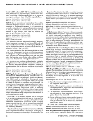 ADMINISTRATIVE REGULATIONS FOR THE DIVISION OF THE STATE ARCHITECT-STRUCTURAL SAFETY (DSA-SS)
furnish to DSA on Form DSA-I02, Contract Information, the
name ofthe contractor, the contract price and the date of start-
ing of construction. DSA forms are available on the Internet at
www.dgs.ca.gov/dsa. or at any of the DSA regional offices.
Authority: Health and Safety Code Section 16022.
Reference: Health and Safety Code Section 16016.
4-237. Notice of suspension of construction. DSA shall be
notified by the project inspector when (1) the construction is
suspended for more than two weeks or (2) the construction is
suspended or abandoned for any reason for a continuous period
of one year following its commencement at which time the
approval of DSA becomes void. DSA may reinstate the
approval upon the request of the owner.
Authority: Health and Safety Code Section 16022.
Reference: Health and Safety Code Section 16009.
4-237.1 Stop work order.
(a) Whenever DSA finds any construction work being per-
formed in a manner contrary to the provisions of this code and
which would compromise the structural integrity of the build-
ing, the Department of General Services, State ofCalifornia, is
authorized to issue a stop work order.
(b) The stop work order shall be in writing and shall be given
to the owner of the property involved, or to the owner's agent,
or to the person doing the work. Upon issuance of a stop work
order, the cited work shall immediately cease. The stop work
order shall state the reason for the order, and the conditions
under which the cited work will be permitted to resume.
(c) Any person who continues working the cited work after
having been served with a stop work order, except such work as
that person is directed to perform to remove a violation or
unsafe condition, shall be subject to penalties as prescribed by
law.
Authority: Health and Safety Code Section 16022.
Reference: Health and Safety Code Section 16017.5.
4-238. Application for approval ofproject inspectors, assis-
tant inspectors and special inspectors. For each essential ser-
vices building project, an Inspector's Qualification Record,
Form DSA-5, shall be submitted for the proposed project
inspector, a proposed assistant inspector, and may be required
by DSA to be submitted for a proposed special inspector. The
proposed project inspector and any proposed assistant inspec-
tor shall be interviewed by the architect or registered engineer
in general responsible charge of the project to detelmine
his/her qualifications. The architect or registered engineer shall
recommend to DSA the approval of the inspector based upon
his/her determination of the competency of the candidate to
perform the inspection work.
Form DSA-5 for the proposed inspector, with the signatures
of the architect or registered engineer and the owner, shall be
submitted to DSA for review and approval. In addition to the
information supplied on the qualification record, DSA may
require apersonal interview with the proposed inspector which
may include oral and written examinations concerning inspec-
tion and testing procedures.
The submittal ofthe Inspector's Qualification Record for the
project inspector shall be made a minimum of 10 days prior to
the start of construction on the project. The submittal of the
32
Inspector's Qualification Record for an assistant inspector,
or when required for a special inspector, shall be made a mini-
mum of 10 days prior to the use of the assistant inspector or
special inspector on the project. DSA forms are available on the
Internet at www.dgs.ca.gov/dsa. or at any of the DSA regional
offices.
Authority: Health and Safety Code Sections 16017 and 16022.
Reference: Health and Safety Code Sections 16017 and 16021.
4-239. Tests. In addition to the requirements of Section 4-213,
Article 1 of these regulations, the following provisions shall
apply:
(a) Performance oftests. The owner, with therecommenda-
tion of the architect or registered engineer shall select a quali-
fied testing laboratory to conduct the tests. Sampling,
preparation ofsamples and tests shall be in accordance with the
standards as provided in the approved plans and specifications
and in the applicable building regulations. Where a sample has
failed to pass the required tests, the architect or registered engi-
neer, subject to the approval of the enforcement agency, may
permit retest of the sampled material.
(b) Payments. The owner shall pay for all tests. When in the
opinion of the architect or registered engineer additional tests
are required because ofthe manner in which the contractor exe-
cutes his work, such tests shall be paid for by the owner but the
amount paid may be collected from the contractor. Examples of
such tests are: Tests of materials substituted for previously
approved materials, retests made necessary by the failure of
materials to comply with the requirements ofthe specifications
and load tests necessary because certain portions of the struc-
ture have not fully met specification or plan requirements.
Authority: Health and Safety Code Section 16022.
Reference: Health and Safety Code Sections 16009, 16020 and 16021.
4-240. Required filing ofverified reports. Project inspectors,
approved special inspectors and contractors shall file verified
reports on Form DSA-6. Architects and engineers shall file ver-
ified reports on Form DSA-6A1E. DSA forms are available on
the Internet at www.dgs.ca.gov/dsa. or at any of the DSA
regional offices.
Verified reports shall be filed with DSA as foHows:
(a) By each contractor having a contract with the owner, at
the completion of the contract.
(b) By the architect, registered engineers, project inspector
and approved special inspectors at the completion of
the essential services building.
(c) By the architect, registered engineers, project inspec-
tor and contractor at the suspension of all work for a
period of more than one month.
(d) By the architect, registered engineer, project inspector,
approved special inspector or contractor whose ser-
vices in connection with the project have been termi-
nated for any reason.
(e) At any time a verified report is requested by DSA.
Authority: Health and Safety Code Sections 16020, 16021 and 16022.
Reference: Health and Safety Code Sections 16020, 16021 and 16022.
4-241. Project inspector's semimonthly reports. In addition
to the verified reports required in Section 4-214, the project
2013 CALIFORNIA ADMINISTRATIVE CODE
 