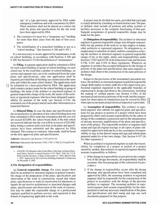 SAFETY OF CONSTRUCTION OF PUBLIC SCHOOLS
ing" of a type previously approved by DSA under
emergency conditions and with concurrence by DSA.
These structures shall not be placed on a school site
until the plans and specifications for the site work
have been approved by DSA.
4. The extension of a lease for a "temporary-use" building
for more than three years from the date of first occu-
pancy.
5. The rehabilitation of a nonschool building to use as a
"school building." (See Sections 4-306 and 4-307.)
It is not necessary to secure approval for maintenance work
on school buildings, in accordance with Sections 4-308 and
4-309. See Section4-314 for the definition of"maintenance."
(b) Filing. A separate application shall be submitted to DSA
for each school building or group of school buildings on each
school site. In the event that a number of school buildings, on
various and separate sites, are to be constructed from the same
plans and specifications, only one application shall be
required, provided that all buildings are constructed at the same
time and within the same school district. The application shall
II be submitted on a form prescribed by DSA. The application
shall contain a project name for the school building or group of
buildings, the name of the architect or registered engineer in
general responsible charge of the work, the names ofthe archi-
tects or registered engineers who have been delegated respon-
sibility for portions of the work (see Section 4-316), the
estimatedcost ofthe project and all such other information as is
requested thereon.
(c) Delayed filing. In case the plans and specifications for
the reconstruction or alteration of any school building have not
been submitted to DSA under the assumption that the cost will
not exceed $25,000, the school board shall, if the bids which
are received indicate that the cost will be in excess of $25,000,
delay letting a contract until such time as the plans and specifi-
cations have been submitted and the approval by DSA
obtained. The contract or contracts, when made, shall be based
on the duly approved plans and specifications.
Authority: Education Code Sections 17310 and 8] 142.
Reference: EducationCode Sections 17295, 17297, 17302,81133 and81138.
HISTORY:
1. (OSA/SS 1192) Regularorderby the Office ofthe StateArchitectiStruc-
tural Safety Section to amend Section 4-315, Part1, Title 24, c.c.R.
Filed with the Secretary of State on December 15, 1992; effective July
], 1993. Approved by the California Building Standards Commission
on December 9, 1992.
4-316. Designation of responsibilities.
(a) General responsible charge. For every project there
shall be an architect or structural engineer in general responsi-
ble charge of the preparation of the plans, specifications and
observation of the work of construction, except that where
plans, specifications or work of construction for alterations or
repairs do not involve architectural or structural changes said
plans, specifications and observation of the work of construc-
tion may be under the responsible charge of a professional
engineer qualified to perform services and registered in that
branch of engineering applicable to the work.
42
A project may be divided into parts, provided that each part
is clearly defined by a building or similardistinct unit. The part,
so defined, shall include all portions and utility systems or
facilities necessary to the complete functioning of that part.
Separate assignments of general responsible charge may be
made for the parts.
(b) Delegation ofresponsibility. The architect or structural
engineer in general responsible charge may delegate responsi-
bility for any portion of the work to, or may employ or retain,
other architects or registered engineers. No delegation to, or
employment or retention of others shall be construed as reliev-
ing the architect or structural engineer in general responsible
charge of his or her rights, duties and responsibilities under
Sections 17302 and 81138 of the Education Code and Sections
4-336, 4-341 and 4-344 of these regulations. Whenever an
engineer or architect has accepted delegation for the design of
portions of the plans and specifications, that same engineer or
architect shall observe the construction of the same portions of
the design.
Subject to the provisions of the immediately precedent sen-
tence, the architect or structural engineerin general responsible
charge shall employ or retain, under his or her supervision, pro-
fessional engineers registered in the applicable branches of
engineering to design and observe the construction, including
the making of verified reports (see Section 4-336), of the
mechanical and electrical portions ofthe work, butthis require-
ment for observation of construction may be waived by DSA IIwhen special mechanical and electrical inspection is provided.
(c) Assumption of responsibility. The architect or regis-
tered engineer who submits for approval plans and specifica-
tions for any project or portion of a project which have been
prepared by others shall assume responsibility for the safety of
design of the completed construction and for the interpretation
of and any necessary amplification of the plans and specifica-
tions of the project. The responsible architect or engineer shall
stamp and sign all original tracings or all copies of plans sub-
mitted for approval to indicate his or her assumption ofrespon-
sibility or may in lieu thereof stamp and sign and submit plans
prepared under his or her own charge. [See Section 4-317 (h)
for other signatures.]
When an architect or registered engineer accepts the respon-
sibility for completion of a project or portion of a project
started by another, that architect or registered engineer thereby
assumes responsibility as follows:
1. Ifthe change in responsibility occurs prior to the comple-
tion of the design documents, all responsibility shall be
assumed. (See first paragraph of this subsection for pro-
cedure.)
2. If the change in responsibility occurs after the design
drawings and specifications have been completed and
approved by DSA, the assuming architect or registered
engineer shall be responsible for the construction of the
project in accordance with the design of the previous
architect or engineer. The assuming architect or regis-
tered engineer shall assume responsibility for the inter-
pretation of and any necessary amplification of the plans
and specifications and shall stamp and sign any such
documents prepared for that purpose.
2013 CALIFORNIA ADMINISTRATIVE CODE
 