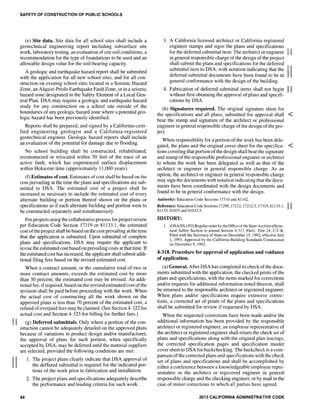 II
II
SAFETY OF CONSTRUCTION OF PUBLIC SCHOOLS
(e) Site data. Site data for all school sites shall include a
geotechnical engineering report including subsurface site
work, laboratory testing, an evaluation of site soil conditions, a
recommendation for the type of foundations to be used and an
allowable design value for the soil-bearing capacity.
A geologic and earthquake hazard report shall be submitted
with the application for all new school sites, and for all con-
struction on existing school sites located in a Seismic Hazard
Zone, an Alquist-Priolo Earthquake Fault Zone, or in a seismic
hazard zone designated in the Safety Element of a Local Gen-
eral Plan. DSA may require a geologic and earthquake hazard
study for any construction on a school site outside of the
boundaries of any geologic hazard zone where a potential geo-
logic hazard has been previously identified.
Reports shall be prepared, and signed by a California-certi-
fied engineering geologist and a California-registered
geotechnical engineer. Geologic hazard reports shall include
an evaluation of the potential for damage due to flooding.
No school building shall be constructed, rehabilitated,
reconstructed or relocated within 50 feet of the trace of an
active fault, which has experienced surface displacement
within Holocene time (approximately 11,000 years).
(f) Estimates ofcost. Estimates ofcost shall be based on the
cost prevailing at the time the plans and specifications are sub-
mitted to DSA. The estimated cost of a project shall be
increased as necessary to include the estimated cost of every
alternate building or portion thereof shown on the plans or
specifications as if each alternate building and portion were to
be constructed separately and simultaneously.
For projects using the collaborative process for project review
per Education Code Section 17319 or 81133.1, the estimated
cost ofthe project shall be based on the cost prevailing at the time
that the application is submitted. Upon submittal of complete
plans and specifications, DSA may require the applicant to
revise the estimated cost based on prevailing costs at that time. If
the estimated cost has increased, the applicant shall submit addi-
tional filing fees based on the revised estimated cost.
When a contract amount, or the cumulative total of two or
more contract amounts, exceeds the estimated cost by more
than 30 percent, the estimated cost may be revised. An addi-
tional fee, ifrequired, based on the revised estimated cost ofthe
revision shall be paid before proceeding with the work. When
the actual cost of constructing all the work shown on the
approved plans is less than 70 percent of the estimated cost, a
refund ofoverpaid fees may be claimed. (See Section 4-322 for
actual cost and Section 4-325 for billing for further fees.)
(g) Deferred submittals. Only where a portion of the con-
struction cannot be adequately detailed on the approved plans
because of variations in product design and/or manufacturer,
the approval of plans for such portion, when specifically
accepted by DSA, may be deferred until the material suppliers
are selected, provided the following conditions are met:
44
1. The project plans clearly indicate that DSA approval of
the deffered submittal is required for the indicated por-
tions of the work prior to fablication and installation.
2. The project plans and specifications adequately describe
the performance and loading criteria for such work.
3. A California licensed architect or California registered
engineer stamps and signs the plans and specifications
for the deferred submittal item. The architect or engineer II
in general responsible charge of the design of the project
shall submit the plans and specifications for the deferred
submittal item to DSA, with notation indicating that the IIdeferred submittal documents have been found to be in
general conformance with the design of the building.
4. Fabrication of deferred submittal items shall not begin II
without first obtaining the approval of plans and specifi-
cations by DSA.
(h) Signatures required. The original signature sheet for
the specifications and all plans, submitted for approval shall <
bear the stamp and signature of the architect or professional
engineer in general responsible charge ofthe design of the pro-
ject.
When responsibility for a portion of the work has been dele-
gated, the plans and the original cover sheet for the specifica- <
tions covering that portion ofthe design shall bear the signature
and stamp of the responsible professional engineer or architect
to whom the work has been delegated as well as that of the
architect or engineer in general responsible charge. As an
option, the architect or engineer in general responsible charge
may sign the documents with notation indicating that the docu-
ments have been coordinated with the design documents and
found to be in general conformance with the design.
Authority: Education Code Sections 17310 and 8] 142.
Reference: Education Code Sections 17299,17212,17212.5,17319,81133.1, II81135,81033 and 81033.5.
HISTORY:
1. (OSAJSS 1/92) Regular order by the Office ofthe State Architect/Struc-
tural Safety Section to amend Section 4-317, PartI, Title 24, C.C.R.
Filed with the Secretary of State on December 15, 1992; effective July
1,1993. Approved by the California Building Standards Commission
on December 9, 1992.
4-318. Procedure for approval of application and voidance
of application.
(a) General. After DSA has completed its check ofthe docu-
ments submitted with the application, the checked prints of the
plans and specifications, with the items marked for corrections
and/or requests for additional information noted thereon, shall
be returned to the responsible architect or registered engineer.
When plans and/or specifications require extensive correc-
tions, a corrected set of prints of the plans and specifications
shall be submitted for review if requested by DSA.
When the requested corrections have been made and/or the
additional infonnation has been provided by the responsible
architect or registered engineer, an employee representative of
the architect or registered engineer shall return the check set of
plans and specifications along with the original plan tracings,
the corrected specification pages and specification master
cover sheet to DSA for backchecking. The backcheck is a com-
parison ofthe corrected plans and specifications with the check
set of plans and specifications and shall be accomplished by
either a conference between a knowledgeable employee repre-
sentative or the architect or registered engineer in general
responsible charge and the checking engineer, or by mail in the
case of minor corrections to which all parties have agreed.
2013 CALIFORNIA ADMINISTRATIVE CODE
 