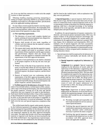 tive. In no case shall the contractor or vendor select the sample
location or obtain specimens.
Obtaining, handling, preparing, protecting, transporting or
storing of samples and testing shall be in accordance with the
standards as provided for in the approved plans, specifications
and in the applicable building regulations.
In cases where a tested sample has failed to meet the require-
ments of the DSA approved documents, the responsible archi-
tect or structural engineer, subject to the approval ofDSA, may
permit retest of the material or in-place work.
(d) Test reporting requirements.
1. The laboratory of record shall complete detailed test
reports outlining all structural material tests. Report for-
mat shall be as prescribed by DSA.
2. Reports shall include all tests made, regardless of
whether such tests indicate that the material is satisfac-
tory or nonconforming.
3. The reports shall clearly state that the material or materi-
als were sampled and tested in accordance with the
requirements ofthese regulations and the approved plans
and specifications. Reports shall also clearly state
whether or not the material or materials tested met the
requirements of the DSA approved documents.
4. All reports of tests performed on-site shall be submitted
to the project inspector on the day the tests were per-
formed.
5. Within 14 days of the date of any material test, the labo-
ratory of record shall submit all such test reports to the
design professional in general responsible charge, the
structural engineer, the project inspector, and the school
district.
6. Reports of material tests not conforming with the
requirements of the DSA approved documents shall be
forwarded immediately to DSA, the design professional
in general responsible charge, the structural engineer, the
project inspector, and the school district.
(e) Verified reports by the laboratory ofrecord. The labo-
ratory ofrecord shall submit a verified report to DSA, and pro-
vide a copy to the design professional(s), the school board and
the project inspector, covering all of the tests and special
inspections that were required to be made by that laboratory.
Such report shall be furnished within 14 days ofthe completion
of the testing/special inspection program, whenever required
by DSA, or any time that work on the project is suspended, or
services of the laboratory of record are terminated. The report
shall cover the tests and special inspections completed at that
time.
The verified report shall be signed, under penalty ofperjury,
by the California registered civil engineer charged with engi-
neering managerial responsibility for the laboratory ofrecord.
The verified report shall state that the structural tests and spe-
cial inspections required by the DSA approved documents
were made. The report shall include a list of any noncompliant
material or inspected work that has not been resolved by the
date ofthe verified report. Any required tests or special inspec-
tion work that were not conducted by the laboratory of record
2013 CALIFORNIA ADMINISTRATIVE CODE
SAFETY OF CONSTRUCTION OF PUBLIC SCHOOLS
shall be listed on the verified report, with an explanation why
they were not performed.
(f) Special inspection. A special inspector shall not be less
than 25 years ofage, shall have had at least three years ofexpe-
rience in construction work or special inspection work on one
or more projects similarto the project for which the inspector is
applying, shall have a thorough knowledge of the building
materials of his or her specialty, and shall be able to read and
interpret plans and specifications.
In addition, for special inspection of masonry construction, II
shotcrete, and structural glulam laminated timber, DSA may
require evidence of the proposed inspector's knowledge and
experience by successful completion of a written and/or oral
examination by the applicant before approval is granted. DSA
may charge a fee to administer such examinations. DSA will
maintain a list of special inspectors who have successfully
completed an examination by DSA, and continued eligibilityto
remain on that list will be dependent on demonstrated accept-
able performance of duties assigned andlor attendance at con-
tinuing education classes.
1. Special inspectors shall be employed by the laboratory of
record or contract individually and directly with the
school board.
A. Special inspectors employed by laboratory of
record.
Assignment to a project: Special inspectors
employed by the laboratory of record, under the
supervision of the laboratory's engineering man-
ager, shall be reported on a Special Inspector Iden-
tification form prescribed by DSA. The form shall
be completed and signed by the engineering man-
ager prior to commencing special inspection work.
Copies shall be sent to DSA, the design profes-
sional(s) and the project inspector. Any changes or
substitutions in special inspectors during the
course of work will require submission of a
revised form to DSA, the design professional(s)
and the project inspector.
Supervision: Supervision of special inspectors
employed by the laboratory ofrecord shall be pro-
vided by the engineering manager, whose supervi-
sion duties shall include but are not limited to the
following tasks:
(i) Providing oversight and responsible con-
trol of special inspection services and asso-
ciated report documents.
(ii) Verifying that special inspectors meet all
employment requirements and possess the
training, education and/or certifications
necessary to perform the duties assigned.
(iii) Verifying that special inspectors conduct
the required field-related services in strict
accordance with DSA approved docu-
ments and applicable standards.
51
 