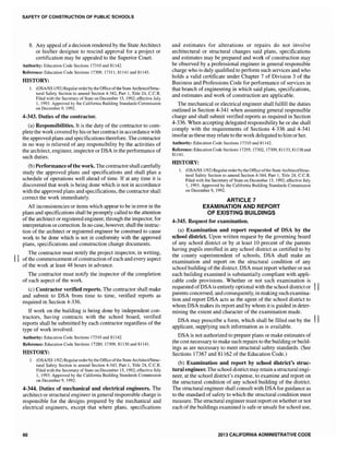 SAFETY OF CONSTRUCTION OF PUBLIC SCHOOLS
8. Any appeal of a decision rendered by the State Architect
or his/her designee to rescind approval for a project or
certification may be appealed to the Superior Court.
Authority: Education Code Sections 17310 and 81142.
Reference: Education Code Sections 17309, 17311,81141 and 81143.
HISTORY:
1. (OSA/SS 1/92) Regular orderby the Office ofthe State Architect/Struc-
tural Safety Section to amend Section 4-342, Part 1, Title 24, C.C.R.
Filed with the Secretary of State on December ]5,1992; effective July
I, 1993. Approved by the California Building Standards Commission
on December 9, ]992.
4-343. Duties of the contractor.
(a) Responsibilities. It is the duty of the contractor to com-
plete the work covered by his or her contract in accordance with
the approved plans and specifications therefore. The contractor
in no way is relieved of any responsibility by the activities of
the architect, engineer, inspector or DSA in the performance of
such duties.
(b) Performance ofthe work. The contractor shall carefully
study the approved plans and specifications and shall plan a
schedule of operations well ahead of time. If at any time it is
discovered that work is being done which is not in accordance
with the approved plans and specifications, the contractor shall
correct the work immediately.
An inconsistencies or items which appear to be in error in the
plans and specifications shall be promptly called to the attention
of the architect or registered engineer, through the inspector, for
interpretation or correction. In no case, however, shall the instruc-
tion of the architect or registered engineer be construed to cause
work to be done which is not in conformity with the approved
plans, specifications and construction change documents.
The contractor must notify the project inspector, in writing,
II of the commencement ofconstruction ofeach and every aspect
of the work at least 48 hours in advance.
The contractor must notify the inspector of the completion
of each aspect of the work.
(c) Contractor verified reports. The contractor shall make
and submit to DSA from time to time, verified reports as
required in Section 4-336.
If work on the building is being done by independent con-
tractors, having contracts with the school board, verified
reports shall be submitted by each contractor regardless of the
type of work involved.
Authority: Education Code Sections 173]0 and 81142.
Reference: Education Code Sections 17280, 17309, 81] 30 and 81141.
HISTORY:
1. (OSA/SS 1/92)Regularorderby the Office ofthe StateArchiteet/Struc-
tural Safety Section to amend Section 4-343, Part 1, Title 24, C.C.R.
Filed with the Secretary of State on December 15, 1992; effective July
1, 1993. Approved by the California Building Standards Commission
on December 9, 1992.
4-344. Duties of mechanical and electrical engineers. The
architect or structural engineer in general responsible charge is
responsible for the designs prepared by the mechanical and
electrical engineers, except that where plans, specifications
60
and estimates for alterations or repairs do not involve
architectural or structural changes said plans, specifications
and estimates may be prepared and work of construction may
be observed by a professional engineer in general responsible
charge who is duly qualified to perform such services and who
holds a valid certificate under Chapter 7 of Division 3 of the
Business and Professions Code for performance of services in
that branch of engineering in which said plans, specifications,
and estimates and work of construction are applicable.
The mechanical or electrical engineer shall fulfill the duties
outlined in Section 4-341 when assuming general responsible
charge and shall submit verified reports as required in Section
4-336. When accepting delegated responsibility he or she shall
comply with the requirements of Sections 4-336 and 4-341
insofar as these may relate to the work delegated to him or her.
Authority: Education Code Sections 17310 and 81142.
Reference: Education Code Sections 17295, 17302, 17309,81133,81138 and
81141.
HISTORY:
1. (OSA/SS] /92) Regular orderby the Office ofthe State Architect/Struc-
tural Safety Section to amend Section 4-344, Part 1, Title 24, c.c.R.
Filed with the Secretary of State on December 15, 1992; effective July
1,1993. Approved by the California Building Standards Commission
on December 9, 1992.
ARTICLE 7
EXAMINATION AND REPORT
OF EXISTING BUILDINGS
4-345. Request for examination.
(a) Examination and report requested of DSA by the
school district. Upon written request by the governing board
of any school district or by at least 10 percent of the parents
having pupils enrolled in any school district as certified to by
the county superintendent of schools, DSA shall make an
examination and report on the structural condition of any
school building ofthe district. DSA must report whether or not
each building examined is substantially compliant with appli-
cable code provisions. Whether or not such examination is
requested ofDSA is entirely optional with the school district or II
parents concerned, and consequently, in making such examina-
tion and report DSA acts as the agent of the school district to
whom DSA makes its report and by whom it is guided in deter-
mining the extent and character of the examination made.
DSA may prescribe a form, which shall be filled out by the II
applicant, supplying such information as is available.
DSA is not authorized to prepare plans or make estimates of
the cost necessary to make such repairs to the building or build-
ings as are necessary to meet structural safety standards. (See
Sections 17367 and 81162 of the Education Code.)
(b) Examination and report by school district's struc-
tural engineer. The school district may retain a structural engi-
neer' at the school district's expense, to examine and report on
the structural condition of any school building of the district.
The structural engineer shall consu1t with DSA for guidance as
to the standard of safety to which the structural condition must
measure. The structural engineer must report on whether or not
each of the buildings examined is safe or unsafe for school use,
2013 CALIFORNIA ADMINISTRATIVE CODE
 